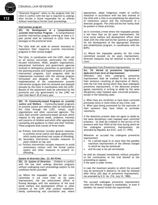 CRIMINAL LAW REVIEWER
112
―Diversion Program‖ refers to the program that the
child in conflict with the law is required to undergo
after he/she is found responsible for an offense
without resorting to formal court proceedings.
Intervention program
SEC. 18. Development of a Comprehensive
Juvenile Intervention Program. - A Comprehensive
juvenile intervention program covering at least a 3-
year period shall be instituted in LGUs from the
barangay to the provincial level.
The LGUs shall set aside an amount necessary to
implement their respective juvenile intervention
programs in their annual budget.
The LGUs, in coordination with the LCPC, shall call
on all sectors concerned, particularly the child-
focused institutions, NGOs, people's organizations,
educational institutions and government agencies
involved in delinquency prevention to participate in
the planning process and implementation of juvenile
intervention programs. Such programs shall be
implemented consistent with the national program
formulated and designed by the JJWC. The
implementation of the comprehensive juvenile
intervention program shall be reviewed and assessed
annually by the LGUs in coordination with the LCPC.
Results of the assessment shall be submitted by the
provincial and city governments to the JJWC not
later than March 30 of every year.
SEC. 19. Community-based Programs on Juvenile
Justice and Welfare. - Community-based programs
on juvenile justice and welfare shall be instituted by
the LGUs through the LCPC, school, youth
organizations and other concerned agencies. The
LGUs shall provide community-based services which
respond to the special needs, problems, interests
and concerns of children and which offer appropriate
counseling and guidance to them and their families.
These programs shall consist of three levels:
(a) Primary intervention includes general measures
to promote social justice and equal opportunity,
which tackle perceived root causes of offending;
(b) Secondary intervention includes measures to
assist children at risk; and
(c) Tertiary intervention includes measures to avoid
unnecessary contact with the formal justice
system and other measures to prevent re-
offending.
System of diversion (Sec. 23, RA 9344)
SEC. 23. System of Diversion. - Children in conflict
with the law shall undergo diversion programs
without undergoing court proceedings subject to the
conditions herein provided:
(a) Where the imposable penalty for the crime
committee is not more than six (6) years
imprisonment, the law enforcement officer or
Punong Barangay with the assistance of the local
social welfare and development officer or other
members of the LCPC shall conduct mediation,
family conferencing and conciliation and, where
appropriate, adopt indigenous modes of conflict
resolution in accordance with the best interest of
the child with a view to accomplishing the objectives
of restorative justice and the formulation of a
diversion program. The child and his/her family shall
be present in these activities.
(b) In victimless crimes where the imposable penalty
is not more than six (6) years imprisonment, the
local social welfare and development officer shall
meet with the child and his/her parents or guardians
for the development of the appropriate diversion
and rehabilitation program, in coordination with the
BCPC;
(c) Where the imposable penalty for the crime
committed exceeds six (6) years imprisonment,
diversion measures may be resorted to only by the
court.
Distinguished from Preventive Imprisonment
Art. 29. Period of preventive imprisonment
deducted from term of imprisonment.
Offenders who have undergone preventive
imprisonment shall be credited in the service of
their sentence consisting of deprivation of liberty,
with the full time during which they have undergone
preventive imprisonment, if the detention prisoner
agrees voluntarily in writing to abide by the same
disciplinary rules imposed upon convicted prisoners,
except in the following cases:
a. When they are recidivists or have been convicted
previously twice or more times of any crime; and
b. When upon being summoned for the execution of
their sentence they have failed to surrender
voluntarily.
If the detention prisoner does not agree to abide by
the same disciplinary rules imposed upon convicted
prisoners, he shall be credited in the service of his
sentence with four-fifths of the time during which he
has undergone preventive imprisonment. (As
amended by Republic Act 6127, June 17, 1970).
Whenever an accused has undergone preventive
imprisonment
 for a period equal to or more than the possible
maximum imprisonment of the offense charged
to which he may be sentenced
 and his case is not yet terminated,
he shall be released immediately without prejudice
to the continuation of the trial thereof or the
proceeding on appeal,
if the same is under review.
In case the maximum penalty to which the accused
may be sentenced is destierro, he shall be released
after thirty (30) days of preventive imprisonment.
(As amended by E.O. No. 214, July 10, 1988).
The accused undergoes preventive imprisonment
when the offense charged is nonbailable, or even if
bailable, he cannot furnish the required bail.
 