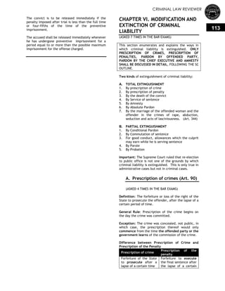 CRIMINAL LAW REVIEWER
113
The convict is to be released immediately if the
penalty imposed after trial is less than the full time
or four-fifths of the time of the preventive
imprisonment.
The accused shall be released immediately whenever
he has undergone preventive imprisonment for a
period equal to or more than the possible maximum
imprisonment for the offense charged.
CHAPTER VI. MODIFICATION AND
EXTINCTION OF CRIMINAL
LIABILITY
(ASKED 7 TIMES IN THE BAR EXAMS)
This section enumerates and explains the ways in
which criminal liability is extinguished. ONLY
PRESCRIPTION OF CRIMES, PRESCRIPTION OF
PENALTIES, PARDON BY OFFENDED PARTY,
PARDON BY THE CHIEF EXECUTIVE AND AMNESTY
SHALL BE DISCUSSED IN DETAIL, FOLLOWING THE SC
OUTLINE.
Two kinds of extinguishment of criminal liability:
A. TOTAL EXTINGUISHMENT
1. By prescription of crime
2. By prescription of penalty
3. By the death of the convict
4. By Service of sentence
5. By Amnesty
6. By Absolute Pardon
7. By the marriage of the offended woman and the
offender in the crimes of rape, abduction,
seduction and acts of lasciviousness. (Art. 344)
B. PARTIAL EXTINGUISHMENT
1. By Conditional Pardon
2. By Commutation of sentence
3. For good conduct, allowances which the culprit
may earn while he is serving sentence
4. By Parole
5. By Probation
Important: The Supreme Court ruled that re-election
to public office is not one of the grounds by which
criminal liability is extinguished. This is only true in
administrative cases but not in criminal cases.
A. Prescription of crimes (Art. 90)
(ASKED 4 TIMES IN THE BAR EXAMS)
Definition: The forfeiture or loss of the right of the
State to prosecute the offender, after the lapse of a
certain period of time.
General Rule: Prescription of the crime begins on
the day the crime was committed.
Exception: The crime was concealed, not public, in
which case, the prescription thereof would only
commence from the time the offended party or the
government learns of the commission of the crime.
Difference between Prescription of Crime and
Prescription of the Penalty
Prescription of crime
Prescription of the
penalty
Forfeiture of the State
to prosecute after a
lapse of a certain time
Forfeiture to execute
the final sentence after
the lapse of a certain
 