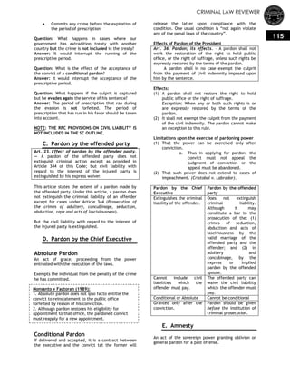 CRIMINAL LAW REVIEWER
115
 Commits any crime before the expiration of
the period of prescription
Question: What happens in cases where our
government has extradition treaty with another
country but the crime is not included in the treaty?
Answer: It would interrupt the running of the
prescriptive period.
Question: What is the effect of the acceptance of
the convict of a conditional pardon?
Answer: It would interrupt the acceptance of the
prescriptive period.
Question: What happens if the culprit is captured
but he evades again the service of his sentence?
Answer: The period of prescription that ran during
the evasion is not forfeited. The period of
prescription that has run in his favor should be taken
into account.
NOTE: THE RPC PROVISIONS ON CIVIL LIABILITY IS
NOT INCLUDED IN THE SC OUTLINE.
C. Pardon by the offended party
Art. 23. Effect of pardon by the offended party.
— A pardon of the offended party does not
extinguish criminal action except as provided in
Article 344 of this Code; but civil liability with
regard to the interest of the injured party is
extinguished by his express waiver.
This article states the extent of a pardon made by
the offended party. Under this article, a pardon does
not extinguish the criminal liability of an offender
except for cases under Article 344 (Prosecution of
the crimes of adultery, concubinage, seduction,
abduction, rape and acts of lasciviousness).
But the civil liability with regard to the interest of
the injured party is extinguished.
D. Pardon by the Chief Executive
Absolute Pardon
An act of grace, proceeding from the power
entrusted with the execution of the laws.
Exempts the individual from the penalty of the crime
he has committed.
Conditional Pardon
If delivered and accepted, it is a contract between
the executive and the convict tat the former will
release the latter upon compliance with the
condition. One usual condition is ―not again violate
any of the penal laws of the country‖.
Effects of Pardon of the President
Art. 36. Pardon; its effects. – A pardon shall not
work the restoration of the right to hold public
office, or the right of suffrage, unless such rights be
expressly restored by the terms of the pardon.
A pardon shall in no case exempt the culprit
from the payment of civil indemnity imposed upon
him by the sentence.
Effects:
(1) A pardon shall not restore the right to hold
public office or the right of suffrage.
Exception: When any or both such rights is or
are expressly restored by the terms of the
pardon.
(2) It shall not exempt the culprit from the payment
of the civil indemnity. The pardon cannot make
an exception to this rule.
Limitations upon the exercise of pardoning power
(1) That the power can be exercised only after
conviction.
a. Thus in applying for pardon, the
convict must not appeal the
judgment of conviction or the
appeal must be abandoned.
(2) That such power does not extend to cases of
impeachment. (Cristobal v. Labrador).
Pardon by the Chief
Executive
Pardon by the offended
party
Extinguishes the criminal
liability of the offender.
Does not extinguish
criminal liability.
Although it may
constitute a bar to the
prosecution of the: (1)
crimes of seduction,
abduction and acts of
lasciviousness by the
valid marriage of the
offended party and the
offender; and (2) in
adultery and
concubinage, by the
express or implied
pardon by the offended
spouse.
Cannot include civil
liabilities which the
offender must pay.
The offended party can
waive the civil liability
which the offender must
pay.
Conditional or Absolute Cannot be conditional
Granted only after the
conviction.
Pardon should be given
before the institution of
criminal prosecution.
E. Amnesty
An act of the sovereign power granting oblivion or
general pardon for a past offense.
Monsanto v Factoran (1989):
1. Absolute pardon does not ipso facto entitle the
convict to reinstatement to the public office
forfeited by reason of his conviction.
2. Although pardon restores his eligibility for
appointment to that office, the pardoned convict
must reapply for a new appointment.
 