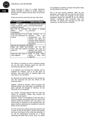 CRIMINAL LAW REVIEWER
116
Rarely exercised in favor of a single individual;
usually extended in behalf of certain classes of
persons who are subject trial but have not yet been
convicted.
Erases not only the conviction but the crime itself.
Difference between Amnesty and Absolute Pardon
AMNESTY ABSOLUTE PARDON
Blanket pardon to
classes of persons, guilty
of political offenses
Includes any crime and is
exercised individually
May still be exercised
before trial or
investigation
The person is already
convicted
Looks backward- it is as
if he has committed no
offense
Looks forward- he is
relieved from the
consequences of the
offense, but rights not
restored unless explicitly
provided by the terms of
the pardon
Both do not extinguish civil liability
Public act which the
court shall take judicial
notice of
Private act of the
President and must be
pleaded and proved by
the person pardoned
Valid only when there is
final judgment
Valid if given either
before or after final
judgment
The effects of amnesty as well as absolute pardon
are not the same. Amnesty erases not only the
conviction but also the crime itself.
If an offender was convicted for rebellion and he
qualified for amnesty, and so he was given an
amnesty, then years later he rebelled again and
convicted, is he a recidivist?
No. Because the amnesty granted to him erased not
only the conviction but also the effects of the
conviction itself.
Suppose, instead of amnesty, what was given was
absolute pardon, then years later, the offended was
again captured and charged for rebellion, he was
convicted, is he a recidivist?
Yes. Pardon, although absolute does not erase the
effects of conviction. Pardon only excuses the
convict from serving the
sentence. There is an exception to this and that is
when the pardon was granted when the convict had
already served the sentence such that there is no
more service of sentence to be executed then the
pardon shall be understood as intended to erase the
effects of the conviction.
So if the convict has already served the sentence and
in spite of that he was given a pardon that pardon
will cover the effects of the crime and therefore, if
he will be subsequently convicted for a felony
embracing the same title as that crime, he cannot
be considered a recidivist, because the pardon wipes
out the effects of the crime.
But if he was serving sentence when he was
pardoned, that pardon will not wipe out the effects
of the crime, unless the language of the pardon
absolutely relieve the offender of all the effects
thereof. Considering that recidivism does not
prescribe, no matter how long ago was the first
conviction, he shall still be a recidivist.
 