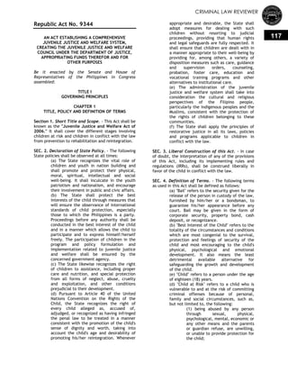 CRIMINAL LAW REVIEWER
117
Republic Act No. 9344
AN ACT ESTABLISHING A COMPREHENSIVE
JUVENILE JUSTICE AND WELFARE SYSTEM,
CREATING THE JUVENILE JUSTICE AND WELFARE
COUNCIL UNDER THE DEPARTMENT OF JUSTICE,
APPROPRIATING FUNDS THEREFOR AND FOR
OTHER PURPOSES
Be it enacted by the Senate and House of
Representatives of the Philippines in Congress
assembled:
TITLE I
GOVERNING PRINCIPLES
CHAPTER 1
TITLE, POLICY AND DEFINITION OF TERMS
Section 1. Short Title and Scope. - This Act shall be
known as the "Juvenile Justice and Welfare Act of
2006." It shall cover the different stages involving
children at risk and children in conflict with the law
from prevention to rehabilitation and reintegration.
SEC. 2. Declaration of State Policy. - The following
State policies shall be observed at all times:
(a) The State recognizes the vital role of
children and youth in nation building and
shall promote and protect their physical,
moral, spiritual, intellectual and social
well-being. It shall inculcate in the youth
patriotism and nationalism, and encourage
their involvement in public and civic affairs.
(b) The State shall protect the best
interests of the child through measures that
will ensure the observance of international
standards of child protection, especially
those to which the Philippines is a party.
Proceedings before any authority shall be
conducted in the best interest of the child
and in a manner which allows the child to
participate and to express himself/herself
freely. The participation of children in the
program and policy formulation and
implementation related to juvenile justice
and welfare shall be ensured by the
concerned government agency.
(c) The State likewise recognizes the right
of children to assistance, including proper
care and nutrition, and special protection
from all forms of neglect, abuse, cruelty
and exploitation, and other conditions
prejudicial to their development.
(d) Pursuant to Article 40 of the United
Nations Convention on the Rights of the
Child, the State recognizes the right of
every child alleged as, accused of,
adjudged, or recognized as having infringed
the penal law to be treated in a manner
consistent with the promotion of the child's
sense of dignity and worth, taking into
account the child's age and desirability of
promoting his/her reintegration. Whenever
appropriate and desirable, the State shall
adopt measures for dealing with such
children without resorting to judicial
proceedings, providing that human rights
and legal safeguards are fully respected. It
shall ensure that children are dealt with in
a manner appropriate to their well-being by
providing for, among others, a variety of
disposition measures such as care, guidance
and supervision orders, counseling,
probation, foster care, education and
vocational training programs and other
alternatives to institutional care.
(e) The administration of the juvenile
justice and welfare system shall take into
consideration the cultural and religious
perspectives of the Filipino people,
particularly the indigenous peoples and the
Muslims, consistent with the protection of
the rights of children belonging to these
communities.
(f) The State shall apply the principles of
restorative justice in all its laws, policies
and programs applicable to children in
conflict with the law.
SEC. 3. Liberal Construction of this Act. - In case
of doubt, the interpretation of any of the provisions
of this Act, including its implementing rules and
regulations (IRRs), shall be construed liberally in
favor of the child in conflict with the law.
SEC. 4. Definition of Terms. - The following terms
as used in this Act shall be defined as follows:
(a) "Bail" refers to the security given for the
release of the person in custody of the law,
furnished by him/her or a bondsman, to
guarantee his/her appearance before any
court. Bail may be given in the form of
corporate security, property bond, cash
deposit, or recognizance.
(b) "Best Interest of the Child" refers to the
totality of the circumstances and conditions
which are most congenial to the survival,
protection and feelings of security of the
child and most encouraging to the child's
physical, psychological and emotional
development. It also means the least
detrimental available alternative for
safeguarding the growth and development
of the child.
(e) "Child" refers to a person under the age
of eighteen (18) years.
(d) "Child at Risk" refers to a child who is
vulnerable to and at the risk of committing
criminal offenses because of personal,
family and social circumstances, such as,
but not limited to, the following:
(1) being abused by any person
through sexual, physical,
psychological, mental, economic or
any other means and the parents
or guardian refuse, are unwilling,
or unable to provide protection for
the child;
 