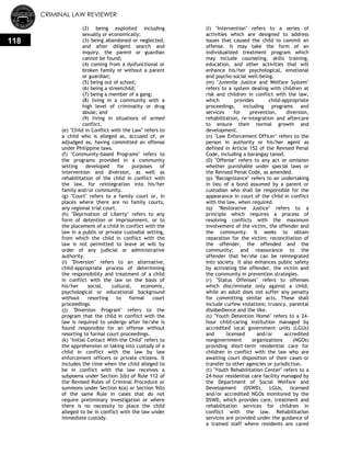 CRIMINAL LAW REVIEWER
118
(2) being exploited including
sexually or economically;
(3) being abandoned or neglected,
and after diligent search and
inquiry, the parent or guardian
cannot be found;
(4) coming from a dysfunctional or
broken family or without a parent
or guardian;
(5) being out of school;
(6) being a streetchild;
(7) being a member of a gang;
(8) living in a community with a
high level of criminality or drug
abuse; and
(9) living in situations of armed
conflict.
(e) "Child in Conflict with the Law" refers to
a child who is alleged as, accused of, or
adjudged as, having committed an offense
under Philippine laws.
(f) "Community-based Programs" refers to
the programs provided in a community
setting developed for purposes of
intervention and diversion, as well as
rehabilitation of the child in conflict with
the law, for reintegration into his/her
family and/or community.
(g) "Court" refers to a family court or, in
places where there are no family courts,
any regional trial court.
(h) "Deprivation of Liberty" refers to any
form of detention or imprisonment, or to
the placement of a child in conflict with the
law in a public or private custodial setting,
from which the child in conflict with the
law is not permitted to leave at will by
order of any judicial or administrative
authority.
(i) "Diversion" refers to an alternative,
child-appropriate process of determining
the responsibility and treatment of a child
in conflict with the law on the basis of
his/her social, cultural, economic,
psychological or educational background
without resorting to formal court
proceedings.
(j) "Diversion Program" refers to the
program that the child in conflict with the
law is required to undergo after he/she is
found responsible for an offense without
resorting to formal court proceedings.
(k) "Initial Contact With-the Child" refers to
the apprehension or taking into custody of a
child in conflict with the law by law
enforcement officers or private citizens. It
includes the time when the child alleged to
be in conflict with the law receives a
subpoena under Section 3(b) of Rule 112 of
the Revised Rules of Criminal Procedure or
summons under Section 6(a) or Section 9(b)
of the same Rule in cases that do not
require preliminary investigation or where
there is no necessity to place the child
alleged to be in conflict with the law under
immediate custody.
(I) "Intervention" refers to a series of
activities which are designed to address
issues that caused the child to commit an
offense. It may take the form of an
individualized treatment program which
may include counseling, skills training,
education, and other activities that will
enhance his/her psychological, emotional
and psycho-social well-being.
(m) "Juvenile Justice and Welfare System"
refers to a system dealing with children at
risk and children in conflict with the law,
which provides child-appropriate
proceedings, including programs and
services for prevention, diversion,
rehabilitation, re-integration and aftercare
to ensure their normal growth and
development.
(n) "Law Enforcement Officer" refers to the
person in authority or his/her agent as
defined in Article 152 of the Revised Penal
Code, including a barangay tanod.
(0) "Offense" refers to any act or omission
whether punishable under special laws or
the Revised Penal Code, as amended.
(p) "Recognizance" refers to an undertaking
in lieu of a bond assumed by a parent or
custodian who shall be responsible for the
appearance in court of the child in conflict
with the law, when required.
(q) "Restorative Justice" refers to a
principle which requires a process of
resolving conflicts with the maximum
involvement of the victim, the offender and
the community. It seeks to obtain
reparation for the victim; reconciliation of
the offender, the offended and the
community; and reassurance to the
offender that he/she can be reintegrated
into society. It also enhances public safety
by activating the offender, the victim and
the community in prevention strategies.
(r) "Status Offenses" refers to offenses
which discriminate only against a child,
while an adult does not suffer any penalty
for committing similar acts. These shall
include curfew violations; truancy, parental
disobedience and the like.
(s) "Youth Detention Home" refers to a 24-
hour child-caring institution managed by
accredited local government units (LGUs)
and licensed and/or accredited
nongovernment organizations (NGOs)
providing short-term residential care for
children in conflict with the law who are
awaiting court disposition of their cases or
transfer to other agencies or jurisdiction.
(t) "Youth Rehabilitation Center" refers to a
24-hour residential care facility managed by
the Department of Social Welfare and
Development (DSWD), LGUs, licensed
and/or accredited NGOs monitored by the
DSWD, which provides care, treatment and
rehabilitation services for children in
conflict with the law. Rehabilitation
services are provided under the guidance of
a trained staff where residents are cared
 