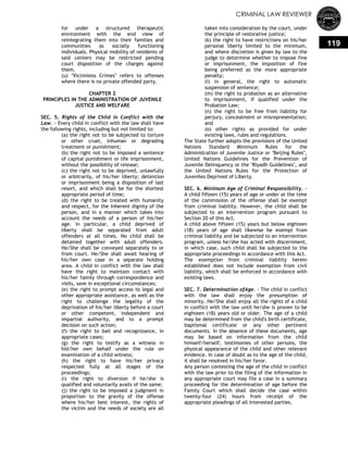 CRIMINAL LAW REVIEWER
119
for under a structured therapeutic
environment with the end view of
reintegrating them into their families and
communities as socially functioning
individuals. Physical mobility of residents of
said centers may be restricted pending
court disposition of the charges against
them.
(u) "Victimless Crimes" refers to offenses
where there is no private offended party.
CHAPTER 2
PRINCIPLES IN THE ADMINISTRATION OF JUVENILE
JUSTICE AND WELFARE
SEC. 5. Rights of the Child in Conflict with the
Law. - Every child in conflict with the law shall have
the following rights, including but not limited to:
(a) the right not to be subjected to torture
or other cruel, inhuman or degrading
treatment or punishment;
(b) the right not to be imposed a sentence
of capital punishment or life imprisonment,
without the possibility of release;
(c) the right not to be deprived, unlawfully
or arbitrarily, of his/her liberty; detention
or imprisonment being a disposition of last
resort, and which shall be for the shortest
appropriate period of time;
(d) the right to be treated with humanity
and respect, for the inherent dignity of the
person, and in a manner which takes into
account the needs of a person of his/her
age. In particular, a child deprived of
liberty shall be separated from adult
offenders at all times. No child shall be
detained together with adult offenders.
He/She shall be conveyed separately to or
from court. He/She shall await hearing of
his/her own case in a separate holding
area. A child in conflict with the law shall
have the right to maintain contact with
his/her family through correspondence and
visits, save in exceptional circumstances;
(e) the right to prompt access to legal and
other appropriate assistance, as well as the
right to challenge the legality of the
deprivation of his/her liberty before a court
or other competent, independent and
impartial authority, and to a prompt
decision on such action;
(f) the right to bail and recognizance, in
appropriate cases;
(g) the right to testify as a witness in
hid/her own behalf under the rule on
examination of a child witness;
(h) the right to have his/her privacy
respected fully at all stages of the
proceedings;
(i) the right to diversion if he/she is
qualified and voluntarily avails of the same;
(j) the right to be imposed a judgment in
proportion to the gravity of the offense
where his/her best interest, the rights of
the victim and the needs of society are all
taken into consideration by the court, under
the principle of restorative justice;
(k) the right to have restrictions on his/her
personal liberty limited to the minimum,
and where discretion is given by law to the
judge to determine whether to impose fine
or imprisonment, the imposition of fine
being preferred as the more appropriate
penalty;
(I) in general, the right to automatic
suspension of sentence;
(m) the right to probation as an alternative
to imprisonment, if qualified under the
Probation Law;
(n) the right to be free from liability for
perjury, concealment or misrepresentation;
and
(o) other rights as provided for under
existing laws, rules and regulations.
The State further adopts the provisions of the United
Nations Standard Minimum Rules for the
Administration of Juvenile Justice or "Beijing Rules",
United Nations Guidelines for the Prevention of
Juvenile Delinquency or the "Riyadh Guidelines", and
the United Nations Rules for the Protection of
Juveniles Deprived of Liberty.
SEC. 6. Minimum Age of Criminal Responsibility. -
A child fifteen (15) years of age or under at the time
of the commission of the offense shall be exempt
from criminal liability. However, the child shall be
subjected to an intervention program pursuant to
Section 20 of this Act.
A child above fifteen (15) years but below eighteen
(18) years of age shall likewise be exempt from
criminal liability and be subjected to an intervention
program, unless he/she has acted with discernment,
in which case, such child shall be subjected to the
appropriate proceedings in accordance with this Act.
The exemption from criminal liability herein
established does not include exemption from civil
liability, which shall be enforced in accordance with
existing laws.
SEC. 7. Determination ofAge. - The child in conflict
with the law shall enjoy the presumption of
minority. He/She shall enjoy all the rights of a child
in conflict with the law until he/she is proven to be
eighteen (18) years old or older. The age of a child
may be determined from the child's birth certificate,
baptismal certificate or any other pertinent
documents. In the absence of these documents, age
may be based on information from the child
himself/herself, testimonies of other persons, the
physical appearance of the child and other relevant
evidence. In case of doubt as to the age of the child,
it shall be resolved in his/her favor.
Any person contesting the age of the child in conflict
with the law prior to the filing of the information in
any appropriate court may file a case in a summary
proceeding for the determination of age before the
Family Court which shall decide the case within
twenty-four (24) hours from receipt of the
appropriate pleadings of all interested parties.
 