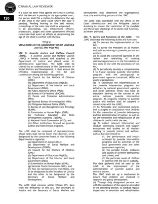 CRIMINAL LAW REVIEWER
120
If a case has been fiied against the child in conflict
with the law and is pending in the appropriate court,
the person shall file a motion to determine the age
of the child in the same court where the case is
pending. Pending hearing on the said motion,
proceedings on the main case shall be suspended.
In all proceedings, law enforcement officers,
prosecutors, judges and other government officials
concerned shall exert all efforts at determining the
age of the child in conflict with the law.
TITLE II
STRUCTURES IN THE ADMINISTRATION OF JUVENILE
JUSTICE AND WELFARE
SEC. 8. Juvenile Justice and Welfare Council
(JJWC). - A Juvenile Justice and Welfare Council
(JJWC) is hereby created and attached to the
Department of Justice and placed under its
administrative supervision. The JJWC shall be
chaired by an undersecretary of the Department of
Social Welfare and Development. It shall ensure the
effective implementation of this Act and
coordination among the following agencies:
(a) Council for the Welfare of Children
(CWC);
(b) Department of Education (DepEd);
(c) Department of the Interior and Local
Government (DILG);
(d) Public Attorney's Office (PAO);
(e) Bureau of Corrections (BUCOR);
(f) Parole and Probation Administration
(PPA)
(g) National Bureau of Investigation (NBI);
(h) Philippine National Police (PNP);.
(i) Bureau of Jail Management and Penology
(BJMP);
(i) Commission on Human Rights (CHR);
(k) Technical Education and Skills
Development Authority (TESDA);
(l) National Youth Commission (NYC); and
(m) Other institutions focused on juvenile
justice and intervention programs.
The JJWC shall be composed of representatives,
whose ranks shall not be lower than director, to be
designated by the concerned heads of the following
departments or agencies:
(a) Department of Justice (DOJ);
(b) Department of Social Welfare and
Development (DSWD);
(c) Council for the Welfare of Children
(CWC)
(d) Department of Education (DepEd);
(e) Department of the Interior and Local
Government (DILG)
(f) Commission on Human Rights (CHR);
(g) National Youth Commission (NYC); and
(h) Two (2) representatives from NGOs, one
to be designated by the Secretary of Justice
and the other to be designated by the
Secretary of Social Welfare and
Development.
The JJWC shall convene within fifteen (15) days
from the effectivity of this Act. The Secretary of
Justice and the Secretary of Social Welfare and
Development shall determine the organizational
structure and staffing pattern of the JJWC.
The JJWC shall coordinate with the Office of the
Court Administrator and the Philippine Judicial
Academy to ensure the realization of its mandate
and the proper discharge of its duties and functions,
as herein provided.
SEC. 9. Duties and Functions of the JJWC. - The
JJWC shall have the following duties and functions:
(a) To oversee the implementation of this
Act;
(b) To advise the President on all matters
and policies relating to juvenile justice and
welfare;
(c) To assist the concerned agencies in the
review and redrafting of existing
policies/regulations or in the formulation of
new ones in line with the provisions of this
Act;
(d) To periodically develop a comprehensive
3 to 5-year national juvenile intervention
program, with the participation of
government agencies concerned, NGOs and
youth organizations;
(e) To coordinate the implementation of
the juvenile intervention programs and
activities by national government agencies
and other activities which may have an
important bearing on the success of the
entire national juvenile intervention
program. All programs relating to juvenile
justice and welfare shall be adopted in
consultation with the JJWC;
(f) To formulate and recommend policies
and strategies in consultation with children
for the prevention of juvenile delinquency
and the administration of justice, as well as
for the treatment and rehabilitation of the
children in conflict with the law;
(g) To collect relevant information and
conduct continuing research and support
evaluations and studies on all matters
relating to juvenile justice and welfare,
such as but not limited to:
(1) the performance and results
achieved by juvenile intervention
programs and by activities of the
local government units and other
government agencies;
(2) the periodic trends, problems
and causes of juvenile delinquency
and crimes; and
(3) the particular needs of children
in conflict with the law in custody.
The data gathered shall be used by the
JJWC in the improvement of the
administration of juvenile justice and
welfare system.
The JJWC shall set up a mechanism to
ensure that children are involved in
research and policy development.
(h) Through duly designated persons and
with the assistance of the agencies provided
in the preceding section, to conduct regular
inspections in detention and rehabilitation
 