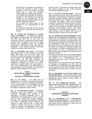 CRIMINAL LAW REVIEWER
121
facilities and to undertake spot inspections
on their own initiative in order to check
compliance with the standards provided
herein and to make the necessary
recommendations to appropriate agencies;
(i) To initiate and coordinate the conduct of
trainings for the personnel of the agencies
involved in the administration of the
juvenile justice and welfare system and the
juvenile intervention program;
(j) To submit an annual report to the
President on the implementation of this
Act; and
(k) To perform such other functions as may
be necessary to implement the provisions of
this Act.
SEC. 10. Policies and Procedures on Juvenile
Justice and Welfare. - All government agencies
enumerated in Section 8 shall, with the assistance of
the JJWC and within one (1) year from the
effectivity of this Act, draft policies and procedures
consistent with the standards set in the law. These
policies and procedures shall be modified
accordingly in consultation with the JJWC upon the
completion of the national juvenile intervention
program as provided under Section 9 (d).
SEC. 11. Child Rights Center (CRC). - The existing
Child Rights Center of the Commission on Human
Rights shall ensure that the status, rights and
interests of children are upheld in accordance with
the Constitution and international instruments on
human rights. The CHR shall strengthen the
monitoring of government compliance of all treaty
obligations, including the timely and regular
submission of reports before the treaty bodies, as
well as the implementation and dissemination of
recommendations and conclusions by government
agencies as well as NGOs and civil society.
TITLE III
PREVENTION OF JUVENILE DELINQUENCY
CHAPTER 1
THE ROLE OF THE DIFFERENT SECTORS
SEC. 12. The Family. - The family shall be
responsible for the primary nurturing and rearing of
children which is critical in delinquency prevention.
As far as practicable and in accordance with the
procedures of this Act, a child in conflict with the
law shall be maintained in his/her family.
SEC. 13. The Educational System. - Educational
institutions shall work together with families,
community organizations and agencies in the
prevention of juvenile delinquency and in the
rehabilitation and reintegration of child in conflict
with the law. Schools shall provide adequate,
necessary and individualized educational schemes
for children manifesting difficult behavior and
children in conflict with the law. In cases where
children in conflict with the law are taken into
custody or detained in rehabilitation centers, they
should be provided the opportunity to continue
learning under an alternative learning system with
basic literacy program or non- formal education
accreditation equivalency system.
SEC. 14. The Role of the Mass Media. - The mass
media shall play an active role in the promotion of
child rights, and delinquency prevention by relaying
consistent messages through a balanced approach.
Media practitioners shall, therefore, have the duty
to maintain the highest critical and professional
standards in reporting and covering cases of children
in conflict with the law. In all publicity concerning
children, the best interest of the child should be the
primordial and paramount concern. Any undue,
inappropriate and sensationalized publicity of any
case involving a child in conflict with the law is
hereby declared a violation of the child's rights.
SEC. 15. Establishment and Strengthening of Local
Councils for the Protection of Children. - Local
Councils for the Protection of Children (LCPC) shall
be established in all levels of local government, and
where they have already been established, they shall
be strengthened within one (1) year from the
effectivity of this Act. Membership in the LCPC shall
be chosen from among the responsible members of
the community, including a representative from the
youth sector, as well as representatives from
government and private agencies concerned with the
welfare of children.
The local council shall serve as the primary agency
to coordinate with and assist the LGU concerned for
the adoption of a comprehensive plan on
delinquency prevention, and to oversee its proper
implementation.
One percent (1%) of the internal revenue allotment
of barangays, municipalities and cities shall be
allocated for the strengthening and implementation
of the programs of the LCPC: Provided, That the
disbursement of the fund shall be made by the LGU
concerned.
SEC. 16. Appointment of Local Social Welfare and
Development Officer. - All LGUs shall appoint a duly
licensed social worker as its local social welfare and
development officer tasked to assist children in
conflict with the law.
SEC. 17. The Sangguniang Kabataan. - The
Sangguniang Kabataan (SK) shall coordinate with the
LCPC in the formulation and implementation of
juvenile intervention and diversion programs in the
community.
CHAPTER 2
COMPREHENSIVE JUVENILE INTERVENTION
PROGRAM
SEC. 18. Development of a Comprehensive
Juvenile Intervention Program. - A Comprehensive
juvenile intervention program covering at least a 3-
year period shall be instituted in LGUs from the
barangay to the provincial level.
 