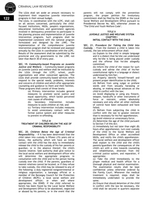 CRIMINAL LAW REVIEWER
122
The LGUs shall set aside an amount necessary to
implement their respective juvenile intervention
programs in their annual budget.
The LGUs, in coordination with the LCPC, shall call
on all sectors concerned, particularly the child-
focused institutions, NGOs, people's organizations,
educational institutions and government agencies
involved in delinquency prevention to participate in
the planning process and implementation of juvenile
intervention programs. Such programs shall be
implemented consistent with the national program
formulated and designed by the JJWC. The
implementation of the comprehensive juvenile
intervention program shall be reviewed and assessed
annually by the LGUs in coordination with the LCPC.
Results of the assessment shall be submitted by the
provincial and city governments to the JJWC not
later than March 30 of every year.
SEC. 19. Community-based Programs on Juvenile
Justice and Welfare. - Community-based programs
on juvenile justice and welfare shall be instituted by
the LGUs through the LCPC, school, youth
organizations and other concerned agencies. The
LGUs shall provide community-based services which
respond to the special needs, problems, interests
and concerns of children and which offer appropriate
counseling and guidance to them and their families.
These programs shall consist of three levels:
(a) Primary intervention includes general
measures to promote social justice and
equal opportunity, which tackle perceived
root causes of offending;
(b) Secondary intervention includes
measures to assist children at risk; and
(c) Tertiary intervention includes measures
to avoid unnecessary contact with the
formal justice system and other measures
to prevent re-offending.
TITLE IV
TREATMENT OF CHILDREN BELOW THE AGE OF
CRIMINAL RESPONSIBILITY
SEC. 20. Children Below the Age of Criminal
Responsibility. - If it has been determined that the
child taken into custody is fifteen (15) years old or
below, the authority which will have an initial
contact with the child has the duty to immediately
release the child to the custody of his/her parents or
guardian, or in the absence thereof, the child's
nearest relative. Said authority shall give notice to
the local social welfare and development officer who
will determine the appropriate programs in
consultation with the child and to the person having
custody over the child. If the parents, guardians or
nearest relatives cannot be located, or if they refuse
to take custody, the child may be released to any of
the following: a duly registered nongovernmental or
religious organization; a barangay official or a
member of the Barangay Council for the Protection
of Children (BCPC); a local social welfare and
development officer; or when and where
appropriate, the DSWD. If the child referred to
herein has been found by the Local Social Welfare
and Development Office to be abandoned, neglected
or abused by his parents, or in the event that the
parents will not comply with the prevention
program, the proper petition for involuntary
commitment shall be filed by the DSWD or the Local
Social Welfare and Development Office pursuant to
Presidential Decree No. 603, otherwise ,known as
"The Child and Youth Welfare Code".
TITLE V
JUVENILE JUSTICE AND WELFARE SYSTEM
CHAPTER I
INITIAL CONTACT WITH THE CHILD
SEC. 21. Procedure for Taking the Child into
Custody. - From the moment a child is taken into
custody, the law enforcement officer shall:
(a) Explain to the child in simple language
and in a dialect that he/she can understand
why he/she is being placed under custody
and the offense that he/she allegedly
committed;
(b) Inform the child of the reason for such
custody and advise the child of his/her
constitutional rights in a language or dialect
understood by him/her;
(e) Properly identify himself/herself and
present proper identification to the child;
(d) Refrain from using vulgar or profane
words and from sexually harassing or
abusing, or making sexual advances on the
child in conflict with the law;
(e) Avoid displaying or using any firearm,
weapon, handcuffs or other instruments of
force or restraint, unless absolutely
necessary and only after all other methods
of control have been exhausted and have
failed;
(f) Refrain from subjecting the child in
conflict with the law to greater restraint
than is necessary for his/her apprehension;
(g) Avoid violence or unnecessary force;
(h) Determine the age of the child pursuant
to Section 7 of this Act;
(i) Immediately but not later than eight (8)
hours after apprehension, turn over custody
of the child to the Social Welfare and
Development Office or other accredited
NGOs, and notify the child's apprehension.
The social welfare and development officer
shall explain to the child and the child's
parents/guardians the consequences of the
child's act with a view towards counseling
and rehabilitation, diversion from the
criminal justice system, and reparation, if
appropriate;
(j) Take the child immediately to the
proper medical and health officer for a
thorough physical and mental examination.
The examination results shall be kept
confidential unless otherwise ordered by
the Family Court. Whenever the medical
treatment is required, steps shall be
immediately undertaken to provide the
same;
(k) Ensure that should detention of the child
in conflict with the law be necessary, the
child shall be secured in quarters separate
 