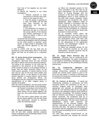 CRIMINAL LAW REVIEWER
123
from that of the opposite sex and adult
offenders;
(l) Record the following in the initial
investigation:
1. Whether handcuffs or other
instruments of restraint were used,
and if so, the reason for such;
2. That the parents or guardian of
a child, the DSWD, and the PA0
have been informed of the
apprehension and the details
thereof; and
3. The exhaustion of measures to
determine the age of a child and
the precise details of the physical
and medical examination or the
failure to submit a child to such
examination; and
(m) Ensure that all statements signed by the
child during investigation shall be witnessed
by the child's parents or guardian, social
worker, or legal counsel in attendance who
shall affix his/her signature to the said
statement.
A child in conflict with the law shall only be
searched by a law enforcement officer of the same
gender and shall not be locked up in a detention
cell.
SEC. 22. Duties During Initial Investigation. - The
law enforcement officer shall, in his/her
investigation, determine where the case involving
the child in conflict with the law should be referred.
The taking of the statement of the child shall be
conducted in the presence of the following: (1)
child's counsel of choice or in the absence thereof, a
lawyer from the Public Attorney's Office; (2) the
child's parents, guardian, or nearest relative, as the
case may be; and (3) the local social welfare and
development officer. In the absence of the child's
parents, guardian, or nearest relative, and the local
social welfare and development officer, the
investigation shall be conducted in the presence of a
representative of an NGO, religious group, or
member of the BCPC.
After the initial investigation, the local social worker
conducting the same may do either of the following:
(a) Proceed in accordance with Section 20 if
the child is fifteen (15) years or below or
above fifteen (15) but below eighteen (18)
years old, who acted without discernment;
and
(b) If the child is above fifteen (15) years
old but below eighteen (18) and who acted
with discernment, proceed to diversion
under the following chapter.
CHAPTER 2
DIVERSION
SEC. 23. System of Diversion. - Children in conflict
with the law shall undergo diversion programs
without undergoing court proceedings subject to the
conditions herein provided:
(a) Where the imposable penalty for the
crime committee is not more than six (6)
years imprisonment, the law enforcement
officer or Punong Barangay with the
assistance of the local social welfare and
development officer or other members of
the LCPC shall conduct mediation, family
conferencing and conciliation and, where
appropriate, adopt indigenous modes of
conflict resolution in accordance with the
best interest of the child with a view to
accomplishing the objectives of restorative
justice and the formulation of a diversion
program. The child and his/her family shall
be present in these activities.
(b) In victimless crimes where the
imposable penalty is not more than six (6)
years imprisonment, the local social welfare
and development officer shall meet with
the child and his/her parents or guardians
for the development of the appropriate
diversion and rehabilitation program, in
coordination with the BCPC;
(c) Where the imposable penalty for the
crime committed exceeds six (6) years
imprisonment, diversion measures may be
resorted to only by the court.
SEC. 24. Stages Where Diversion May be
Conducted. - Diversion may be conducted at the
Katarungang Pambarangay, the police investigation
or the inquest or preliminary investigation stage and
at all 1evels and phases of the proceedings including
judicial level.
SEC. 25. Conferencing, Mediation and
Conciliation. - A child in conflict with law may
undergo conferencing, mediation or conciliation
outside the criminal justice system or prior to his
entry into said system. A contract of diversion may
be entered into during such conferencing, mediation
or conciliation proceedings.
SEC. 26. Contract of Diversion. - If during the
conferencing, mediation or conciliation, the child
voluntarily admits the commission of the act, a
diversion program shall be developed when
appropriate and desirable as determined under
Section 30. Such admission shall not be used against
the child in any subsequent judicial, quasi-judicial or
administrative proceedings. The diversion program
shall be effective and binding if accepted by the
parties concerned. The acceptance shall be in
writing and signed by the parties concerned and the
appropriate authorities. The local social welfare and
development officer shall supervise the
implementation of the diversion program. The
diversion proceedings shall be completed within
forty-five (45) days. The period of prescription of
the offense shall be suspended until the completion
of the diversion proceedings but not to exceed forty-
five (45) days.
The child shall present himself/herself to the
competent authorities that imposed the diversion
 