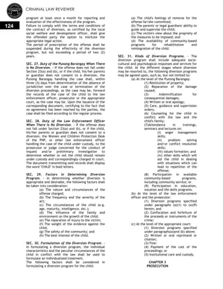 CRIMINAL LAW REVIEWER
124
program at least once a month for reporting and
evaluation of the effectiveness of the program.
Failure to comply with the terms and conditions of
the contract of diversion, as certified by the local
social welfare and development officer, shall give
the offended party the option to institute the
appropriate legal action.
The period of prescription of the offense shall be
suspended during the effectivity of the diversion
program, but not exceeding a period of two (2)
years.
SEC. 27. Duty of the Punong Barangay When There
is No Diversion. - If the offense does not fall under
Section 23(a) and (b), or if the child, his/her parents
or guardian does not consent to a diversion, the
Punong Barangay handling the case shall, within
three (3) days from determination of the absence of
jurisdiction over the case or termination of the
diversion proceedings, as the case may be, forward
the records of the case of the child to the law
enforcement officer, prosecutor or the appropriate
court, as the case may be. Upon the issuance of the
corresponding document, certifying to the fact that
no agreement has been reached by the parties, the
case shall be filed according to the regular process.
SEC. 28. Duty of the Law Enforcement Officer
When There is No Diversion. - If the offense does
not fall under Section 23(a) and (b), or if the child,
his/her parents or guardian does not consent to a
diversion, the Women and Children Protection Desk
of the PNP, or other law enforcement officer
handling the case of the child under custody, to the
prosecutor or judge concerned for the conduct of
inquest and/or preliminary investigation to
determine whether or not the child should remain
under custody and correspondingly charged in court.
The document transmitting said records shall display
the word "CHILD" in bold letters.
SEC. 29. Factors in Determining Diversion
Program. - In determining whether diversion is
appropriate and desirable, the following factors shall
be taken into consideration:
(a) The nature and circumstances of the
offense charged;
(b) The frequency and the severity of the
act;
(c) The circumstances of the child (e.g.
age, maturity, intelligence, etc.);
(d) The influence of the family and
environment on the growth of the child;
(e) The reparation of injury to the victim;
(f) The weight of the evidence against the
child;
(g) The safety of the community; and
(h) The best interest of the child.
SEC. 30. Formulation of the Diversion Program. -
In formulating a diversion program, the individual
characteristics and the peculiar circumstances of the
child in conflict with the law shall be used to
formulate an individualized treatment.
The following factors shall be considered in
formulating a diversion program for the child:
(a) The child's feelings of remorse for the
offense he/she committed;
(b) The parents' or legal guardians' ability to
guide and supervise the child;
(c) The victim's view about the propriety of
the measures to be imposed; and
(d) The availability of community-based
programs for rehabilitation and
reintegration of the child.
SEC. 31. Kinds of Diversion Programs. - The
diversion program shall include adequate socio-
cultural and psychological responses and services for
the child. At the different stages where diversion
may be resorted to, the following diversion programs
may be agreed upon, such as, but not limited to:
(a) At the level of the Punong Barangay:
(1) Restitution of property;
(2) Reparation of the damage
caused;
(3) Indemnification for
consequential damages;
(4) Written or oral apology;
(5) Care, guidance and supervision
orders;
(6) Counseling for the child in
conflict with the law and the
child's family;
(7)Attendance in trainings,
seminars and lectures on:
(i) anger management
skills;
(ii) problem solving
and/or conflict resolution
skills;
(iii) values formation; and
(iv) other skills which will
aid the child in dealing
with situations which can
lead to repetition of the
offense;
(8) Participation in available
community-based programs,
including community service; or
(9) Participation in education,
vocation and life skills programs.
(b) At the level of the law enforcement
officer and the prosecutor:
(1) Diversion programs specified
under paragraphs (a)(1) to (a)(9)
herein; and
(2) Confiscation and forfeiture of
the proceeds or instruments of the
crime;
(c) At the level of the appropriate court:
(1) Diversion programs specified
under paragraphs(a)and (b) above;
(2) Written or oral reprimand or
citation;
(3) Fine:
(4) Payment of the cost of the
proceedings; or
(5) Institutional care and custody.
CHAPTER 3
PROSECUTION
 