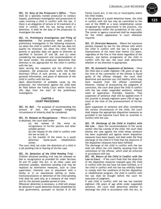 CRIMINAL LAW REVIEWER
125
SEC. 32. Duty of the Prosecutor's Office. - There
shall be a specially trained prosecutor to conduct
inquest, preliminary investigation and prosecution of
cases involving a child in conflict with the law. If
there is an allegation of torture or ill-treatment of a
child in conflict with the law during arrest or
detention, it shall be the duty of the prosecutor to
investigate the same.
SEC. 33. Preliminary Investigation and Filing of
Information. - The prosecutor shall conduct a
preliminary investigation in the following instances:
(a) when the child in conflict with the law does not
qualify for diversion: (b) when the child, his/her
parents or guardian does not agree to diversion as
specified in Sections 27 and 28; and (c) when
considering the assessment and recommendation of
the social worker, the prosecutor determines that
diversion is not appropriate for the child in conflict
with the law.
Upon serving the subpoena and the affidavit of
complaint, the prosecutor shall notify the Public
Attorney's Office of such service, as well as the
personal information, and place of detention of the
child in conflict with the law.
Upon determination of probable cause by the
prosecutor, the information against the child shall
be filed before the Family Court within forty-five
(45) days from the start of the preliminary
investigation.
CHAPTER 4
COURT PROCEEDINGS
SEC. 34. Bail. - For purposes of recommending the
amount of bail, the privileged mitigating
circumstance of minority shall be considered.
SEC. 35. Release on Recognizance. - Where a child
is detained, the court shall order:
(a) the release of the minor on
recognizance to his/her parents and other
suitable person;
(b) the release of the child in conflict with
the law on bail; or
(c) the transfer of the minor to a youth
detention home/youth rehabilitation
center.
The court shall not order the detention of a child in
a jail pending trial or hearing of his/her case.
SEC. 36. Detention of the Child Pending Trial. -
Children detained pending trial may be released on
bail or recognizance as provided for under Sections
34 and 35 under this Act. In all other cases and
whenever possible, detention pending trial may be
replaced by alternative measures, such as close
supervision, intensive care or placement with a
family or in an educational setting or home.
Institutionalization or detention of the child pending
trial shall be used only as a measure of last resort
and for the shortest possible period of time.
Whenever detention is necessary, a child will always
be detained in youth detention homes established by
local governments, pursuant to Section 8 of the
Family Courts Act, in the city or municipality where
the child resides.
In the absence of a youth detention home, the child
in conflict with the law may be committed to the
care of the DSWD or a local rehabilitation center
recognized by the government in the province, city
or municipality within the jurisdiction of the court.
The center or agency concerned shall be responsible
for the child's appearance in court whenever
required.
SEC. 37. Diversion Measures. - Where the maximum
penalty imposed by law for the offense with which
the child in conflict with the law is charged is
imprisonment of not more than twelve (12) years,
regardless of the fine or fine alone regardless of the
amount, and before arraignment of the child in
conflict with the law, the court shall determine
whether or not diversion is appropriate.
SEC. 38. Automatic Suspension of Sentence. - Once
the child who is under eighteen (18) years of age at
the time of the commission of the offense is found
guilty of the offense charged, the court shall
determine and ascertain any civil liability which may
have resulted from the offense committed.
However, instead of pronouncing the judgment of
conviction, the court shall place the child in conflict
with the law under suspended sentence, without
need of application: Provided, however, That
suspension of sentence shall still be applied even if
the juvenile is already eighteen years (18) of age or
more at the time of the pronouncement of his/her
guilt.
Upon suspension of sentence and after considering
the various chcumstances of the child, the court
shall impose the appropriate disposition measures as
provided in the Supreme Court Rule on Juveniles in
Conflict with the Law.
SEC. 39. Discharge of the Child in Conflict with
the Law. - Upon the recommendation of the social
worker who has custody of the child, the court shall
dismiss the case against the child whose sentence
has been suspended and against whom disposition
measures have been issued, and shall order the final
discharge of the child if it finds that the objective of
the disposition measures have been fulfilled.
The discharge of the child in conflict with the law
shall not affect the civil liability resulting from the
commission of the offense, which shall be enforced
in accordance with law.
SEC. 40. Return of the Child in Conflict with the
Law to Court. - If the court finds that the objective
of the disposition measures imposed upon the child
in conflict with the law have not been fulfilled, or if
the child in conflict with the law has willfully failed
to comply with the conditions of his/her disposition
or rehabilitation program, the child in conflict with
the law shall be brought before the court for
execution of judgment.
If said child in conflict with the law has reached
eighteen (18) years of age while under suspended
sentence, the court shall determine whether to
discharge the child in accordance with this Act, to
 