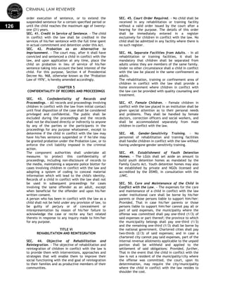 CRIMINAL LAW REVIEWER
126
order execution of sentence, or to extend the
suspended sentence for a certain specified period or
until the child reaches the maximum age of twenty-
one (21) years.
SEC. 41. Credit in Service of Sentence. - The child
in conflict with the law shall be credited in the
services of his/her sentence with the full time spent
in actual commitment and detention under this Act.
SEC. 42. Probation as an Alternative to
Imprisonment. - The court may, after it shall have
convicted and sentenced a child in conflict with the
law, and upon application at any time, place the
child on probation in lieu of service of his/her
sentence taking into account the best interest of the
child. For this purpose, Section 4 of Presidential
Decree No. 968, otherwise known as the "Probation
Law of 1976", is hereby amended accordingly.
CHAPTER 5
CONFIDENTIALITY OF RECORDS AND PROCEEDINGS
SEC. 43. Confedentiality of Records and
Proceedings. - All records and proceedings involving
children in conflict with the law from initial contact
until final disposition of the case shall be considered
privileged and confidential. The public shall be
excluded during the proceedings and the records
shall not be disclosed directly or indirectly to anyone
by any of the parties or the participants in the
proceedings for any purpose whatsoever, except to
determine if the child in conflict with the law may
have his/hes sentence suspended or if he/she may
be granted probation under the Probation Law, or to
enforce the civil liability imposed in the criminal
action.
The component authorities shall undertake all
measures to protect this confidentiality of
proceedings, including non-disclosure of records to
the media, maintaining a separate police blotter for
cases involving children in conflict with the law and
adopting a system of coding to conceal material
information which will lead to the child's identity.
Records of a child in conflict with the law shall not
be used in subsequent proceedings for cases
involving the same offender as an adult, except
when beneficial for the offender and upon his/her
written consent.
A person who has been in conflict with the law as a
child shall not be held under any provision of law, to
be guilty of perjury or of concealment or
misrepresentation by reason of his/her failure to
acknowledge the case or recite any fact related
thereto in response to any inquiry made to him/her
for any purpose.
TITLE VI
REHABILITATION AND REINTEGRATION
SEC. 44. Objective of Rehabilitation and
Reintegration. - The objective of rehabilitation and
reintegration of children in conflict with the law is
to provide them with interventions, approaches and
strategies that will enable them to improve their
social functioning with the end goal of reintegration
to their families and as productive members of their
communities.
SEC. 45. Court Order Required. - No child shall be
received in any rehabilitation or training facility
without a valid order issued by the court after a
hearing for the purpose. The details of this order
shall be immediately entered in a register
exclusively for children in conflict with the law. No
child shall be admitted in any facility where there is
no such register.
SEC. 46, Separate Facilities from Adults. - In all
rehabilitation or training facilities, it shall be
mandatory that children shall be separated from
adults unless they are members of the same family.
Under no other circumstance shall a child in conflict
with the law be placed in the same confinement as
adults.
The rehabilitation, training or confinement area of
children in conflict with the law shall provide a
home environment where children in conflict with
the law can be provided with quality counseling and
treatment.
SEC. 47. Female Children. - Female children in
conflict with the law placed in an institution shall be
given special attention as to their personal needs
and problems. They shall be handled by female
doctors, correction officers and social workers, and
shall be accommodated separately from male
children in conflict with the law.
SEC. 48. Gender-Sensitivity Training. - No
personnel of rehabilitation and training facilities
shall handle children in conflict with the law without
having undergone gender sensitivity training.
SEC. 49. Establishment of Youth Detention
Homes. - The LGUs shall set aside an amount to
build youth detention homes as mandated by the
Family Courts Act. Youth detention homes may also
be established by private and NGOs licensed and
accredited by the DSWD, in consultation with the
JJWC.
SEC. 50. Care and Maintenance of the Child in
Conflict with the Law. - The expenses for the care
and maintenance of a child in conflict with the law
under institutional care shall be borne by his/her
parents or those persons liable to support him/her:
Provided, That in case his/her parents or those
persons liable to support him/her cannot pay all or
part of said expenses, the municipality where the
offense was committed shall pay one-third (1/3) of
said expenses or part thereof; the province to which
the municipality belongs shall pay one-third (1/3)
and the remaining one-third (1/3) shall be borne by
the national government. Chartered cities shall pay
two-thirds (2/3) of said expenses; and in case a
chartered city cannot pay said expenses, part of the
internal revenue allotments applicable to the unpaid
portion shall be withheld and applied to the
settlement of said obligations: Provided, further,
That in the event that the child in conflict with the
law is not a resident of the municipality/city where
the offense was committed, the court, upon its
determination, may require the city/municipality
where the child in conflict with the law resides to
shoulder the cost.
 