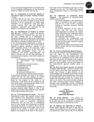 CRIMINAL LAW REVIEWER
127
All city and provincial governments must exert effort
for the immediate establishment of local detention
homes for children in conflict with the law.
SEC. 51. Confinement of Convicted Children in
Agricultural Camps and other Training Facilities.
- A child
in conflict with the law may, after conviction and
upon order of the court, be made to serve his/her
sentence, in lieu of confinement in a regular penal
institution, in an agricultural camp and other
training facilities that may be established,
maintained, supervised and controlled by the
BUCOR, in coordination with the DSWD.
SEC. 52. Rehabilitation of Children in Conflict
with the Law. - Children in conflict with the law,
whose sentences are suspended may, upon order of
the court, undergo any or a combination of
disposition measures best suited to the rehabilitation
and welfare of the child as provided in the Supreme
Court Rule on Juveniles in Conflict with the Law.
If the community-based rehabilitation is availed of
by a child in conflict with the law, he/she shall be
released to parents, guardians, relatives or any
other responsible person in the community. Under
the supervision and guidance of the local social
welfare and development officer, and in
coordination with his/her parents/guardian, the
child in conflict with the law shall participate in
community-based programs, which shall include, but
not limited to:
(1) Competency and life skills development;
(2) Socio-cultural and recreational
activities;
(3) Community volunteer projects;
(4) Leadership training;
(5) Social services;
(6) Homelife services;
(7) Health services; .
(8) Spiritual enrichment; and
(9) Community and family welfare services.
In accordance therewith, the family of the child in
conflict with the law shall endeavor to actively
participate in the community-based rehabilitation.
Based on the progress of the youth in the
community, a final report will be forwarded by the
local social welfare and development officer to the
court for final disposition of the case.
If the community-based programs are provided as
diversion measures under Chapter II, Title V, the
programs enumerated above shall be made available
to the child in conflict with the law.
SEC. 53. Youth Rehabilitation Center. - The youth
rehabilitation center shall provide 24-hour group
care, treatment and rehabilitation services under
the guidance of a trained staff where residents are
cared for under a structured therapeutic
environment with the end view of reintegrating
them in their families and communities as socially
functioning individuals. A quarterly report shall be
submitted by the center to the proper court on the
progress of the children in conflict with the law.
Based on the progress of the youth in the center, a
final report will be forwarded to the court for final
disposition of the case. The DSWD shall establish
youth rehabilitation centers in each region of the
country.
SEC. 54. Objectives of Community Based
Programs. - The objectives of community-based
programs are as follows:
(a) Prevent disruption in the education or
means of livelihood of the child in conflict
with the law in case he/she is studying,
working or attending vocational learning
institutions;
(b) Prevent separation of the child in
conflict with the law from his/her
parents/guardians to maintain the support
system fostered by their relationship and to
create greater awareness of their mutual
and reciprocal responsibilities;
(c) Facilitate the rehabilitation and
mainstreaming of the child in conflict with
the law and encourage community support
and involvement; and
(d) Minimize the stigma that attaches to the
child in conflict with the law by preventing
jail detention.
SEC. 55. Criteria of Community-Based Programs. -
Every LGU shall establish community-based programs
that will focus on the rehabilitation and
reintegration of the child. All programs shall meet
the criteria to be established by the JJWC which
shall take into account the purpose of the program,
the need for the consent of the child and his/her
parents or legal guardians, and the participation of
the child-centered agencies whether public or
private.
SEC. 56. After-Care Support Services for Children
in Conflict with the Law. - Children in conflict with
the law whose cases have been dismissed by the
proper court because of good behavior as per
recommendation of the DSWD social worker and/or
any accredited NGO youth rehabilitation center shall
be provided after-care services by the local social
welfare and development officer for a period of at
least six (6) months. The service includes counseling
and other community-based services designed to
facilitate social reintegration, prevent re-offending
and make the children productive members of the
community.
TITLE VII
GENERAL PROVISIONS
CHAPTER 1
EXEMPTING PROVISIONS
SEC. 57. Status Offenees. - Any conduct not
considered an offense or not penalized if committed
by an adult shall not be considered an offense and
shall not be punished if committed by a child.
SEC. 58. Offenses Not Applicable to Children. -
Persons below eighteen (18) years of age shall be
exempt from prosecution for the crime of vagrancy
and prostitution under Section 202 of the Revised
 
