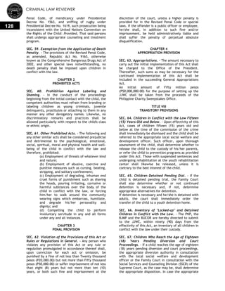 CRIMINAL LAW REVIEWER
128
Penal Code, of mendicancy under Presidential
Decree No. 1563, and sniffing of rugby under
Presidential Decree No. 1619, such prosecution being
inconsistent with the United Nations Convention on
the Rights of the Child: Provided, That said persons
shall undergo appropriate counseling and treatment
program.
SEC. 59. Exemption from the Application of Death
Penalty. - The provisions of the Revised Penal Code,
as amended, Republic Act No. 9165, otherwise
known as the Comprehensive Dangerous Drugs Act of
2002, and other special laws notwithstanding, no
death penalty shall be imposed upon children in
conflict with the law.
CHAPTER 2
PROHIBITED ACTS
SEC. 60. Prohibition Against Labeling and
Shaming. - In the conduct of the proceedings
beginning from the initial contact with the child, the
competent authorities must refrain from branding or
labeling children as young criminals, juvenile
delinquents, prostitutes or attaching to them in any
manner any other derogatory names. Likewise, no
discriminatory remarks and practices shall be
allowed particularly with respect to the child's class
or ethnic origin.
SEC. 61. Other Prohibited Acts. - The following and
any other similar acts shall be considered prejudicial
and detrimental to the psychological, emotional,
social, spiritual, moral and physical health and well-
being of the child in conflict with the law and
therefore, prohibited:
(a) Employment of threats of whatever kind
and nature;
(b) Employment of abusive, coercive and
punitive measures such as cursing, beating,
stripping, and solitary confinement;
(c) Employment of degrading, inhuman end
cruel forms of punishment such as shaving
the heads, pouring irritating, corrosive or
harmful substances over the body of the
child in conflict with the law, or forcing
him/her to walk around the community
wearing signs which embarrass, humiliate,
and degrade his/her personality and
dignity; and
(d) Compelling the child to perform
involuntary servitude in any and all forms
under any and all instances.
CHAPTER 3
PENAL PROVISION
SEC. 62. Violation of the Provisions of this Act or
Rules or Regulations in General. - Any person who
violates any provision of this Act or any rule or
regulation promulgated in accordance thereof shall,
upon conviction for each act or omission, be
punished by a fine of not less than Twenty thousand
pesos (P20,000.00) but not more than Fifty thousand
pesos (P50,000.00) or suffer imprisonment of not less
than eight (8) years but not more than ten (10)
years, or both such fine and imprisonment at the
discretion of the court, unless a higher penalty is
provided for in the Revised Penal Code or special
laws. If the offender is a public officer or employee,
he/she shall, in addition to such fine and/or
imprisonment, be held administratively liable and
shall suffer the penalty of perpetual absolute
disqualification.
CHAPTER 4
APPROPRIATION PROVISION
SEC. 63. Appropriations. - The amount necessary to
carry out the initial implementation of this Act shall
be charged to the Office of the President.
Thereafter, such sums as may be necessary for the
continued implementation of this Act shall be
included in the succeeding General Appropriations
Act.
An initial amount of Fifty million pesos
(P50,000,000.00) for the purpose of setting up the
JJWC shall be taken from the proceeds of the
Philippine Charity Sweepstakes Office.
TITLE VIII
TRANSITORY PROVISIONS
SEC. 64. Children in Conflict with the Law Fifteen
(15) Years Old and Below. - Upon effectivity of this
Act, cases of children fifteen (15) years old and
below at the time of the commission of the crime
shall immediately be dismissed and the child shall be
referred to the appropriate local social welfare and
development officer. Such officer, upon thorough
assessment of the child, shall determine whether to
release the child to the custody of his/her parents,
or refer the child to prevention programs as provided
under this Act. Those with suspended sentences and
undergoing rehabilitation at the youth rehabilitation
center shall likewise be released, unless it is
contrary to the best interest of the child.
SEC. 65. Children Detained Pending Dial. - If the
child is detained pending trial, the Family Court
shall also determine whether or not continued
detention is necessary and, if not, determine
appropriate alternatives for detention.
If detention is necessary and he/she is detained with
adults, the court shall immediately order the
transfer of the child to a youth detention home.
SEC. 66. Inventory of "Locked-up" and Detained
Children in Conflict with the Law. - The PNP, the
BJMP and the BUCOR are hereby directed to submit
to the JJWC, within ninety (90) days from the
effectivity of this Act, an inventory of all children in
conflict with the law under their custody.
SEC. 67. Children Who Reach the Age of Eighteen
(18) Years Pending Diversion and Court
Proceedings. - If a child reaches the age of eighteen
(18) years pending diversion and court proceedings,
the appropriate diversion authority in consultation
with the local social welfare and development
officer or the Family Court in consultation with the
Social Services and Counseling Division (SSCD) of the
Supreme Court, as the case may be, shall determine
the appropriate disposition. In case the appropriate
 