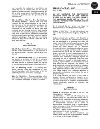 CRIMINAL LAW REVIEWER
129
court executes the judgment of conviction, and
unless the child in conflict the law has already
availed of probation under Presidential Decree No.
603 or other similar laws, the child may apply for
probation if qualified under the provisions of the
Probation Law.
SEC. 68. Children Who Have Been Convicted and
are Serving Sentence. - Persons who have been
convicted and are serving sentence at the time of
the effectivity of this Act, and who were below the
age of eighteen (18) years at the time the
commission of the offense for which they were
convicted and are serving sentence, shall likewise
benefit from the retroactive application of this Act.
They shall be entitled to appropriate dispositions
provided under this Act and their sentences shall be
adjusted accordingly. They shall be immediately
released if they are so qualified under this Act or
other applicable law.
TITLE IX
FINAL PROVISIONS
SEC. 69. Rule Making Power. - The JJWC shall issue
the IRRs for the implementation of the provisions of
this act within ninety (90) days from the effectivity
thereof.
SEC. 70. Separability Clause. - If, for any reason,
any section or provision of this Act is declared
unconstitutional or invalid by the Supreme Court,
the other sections or provisions hereof not dfected
by such declaration shall remain in force and effect.
SEC. 71. Repealing Clause. - All existing laws,
orders, decrees, rules and regulations or parts
thereof inconsistent with the provisions of this Act
are hereby repealed or modified accordingly.
SEC. 72. Effectivity. - This Act shall take effect
after fifteen (15) days from its publication in at least
two (2) national newspapers of general circulation.
REPUBLIC ACT NO. 9165
June 7, 2002
AN ACT INSTITUTING THE COMPREHENSIVE
DANGEROUS DRUGS ACT OF 2002, REPEALING
REPUBLIC ACT NO. 6425, OTHERWISE KNOWN AS
THE DANGEROUS DRUGS ACT OF 1972, AS
AMENDED, PROVIDING FUNDS THEREFOR, AND FOR
OTHER PURPOSES
Be it enacted by the Senate and House of
Representatives of the Philippines in Congress
Section 1. Short Title. – This Act shall be known and
cited as the "Comprehensive Dangerous Drugs Act of
2002".
Section 2. Declaration of Policy. – It is the policy of
the State to safeguard the integrity of its territory
and the well-being of its citizenry particularly the
youth, from the harmful effects of dangerous drugs
on their physical and mental well-being, and to
defend the same against acts or omissions
detrimental to their development and preservation.
In view of the foregoing, the State needs to enhance
further the efficacy of the law against dangerous
drugs, it being one of today's more serious social ills.
Toward this end, the government shall pursue an
intensive and unrelenting campaign against the
trafficking and use of dangerous drugs and other
similar substances through an integrated system of
planning, implementation and enforcement of anti-
drug abuse policies, programs, and projects. The
government shall however aim to achieve a balance
in the national drug control program so that people
with legitimate medical needs are not prevented
from being treated with adequate amounts of
appropriate medications, which include the use of
dangerous drugs.
It is further declared the policy of the State to
provide effective mechanisms or measures to re-
integrate into society individuals who have fallen
victims to drug abuse or dangerous drug dependence
through sustainable programs of treatment and
rehabilitation.
ARTICLE I
Definition of terms
Section 3. Definitions. As used in this Act, the
following terms shall mean:
(a) Administer. – Any act of introducing any
dangerous drug into the body of any person, with or
without his/her knowledge, by injection, inhalation,
ingestion or other means, or of committing any act
of indispensable assistance to a person in
administering a dangerous drug to himself/herself
unless administered by a duly licensed practitioner
for purposes of medication.
(b) Board. - Refers to the Dangerous Drugs Board
under Section 77, Article IX of this Act.
(c) Centers. - Any of the treatment and
rehabilitation centers for drug dependents referred
to in Section 34, Article VIII of this Act.
 