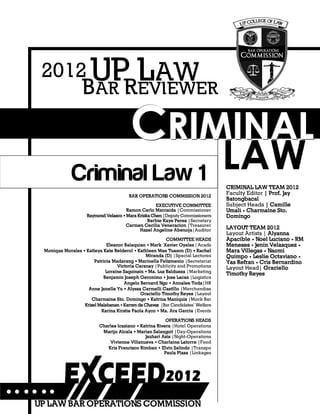 CRIMINAL LAW REVIEWER
13
CCCRRRIIIMMMIIINNNAAALLL
LAW
BAR OPERATIONS COMMISSION 2012
EXECUTIVE COMMITTEE
Ramon Carlo Marcaida |Commissioner
Raymond Velasco •Mara KriskaChen |Deputy Commissioners
Barbie Kaye Perez |Secretary
Carmen Cecilia Veneracion |Treasurer
Hazel Angeline Abenoja|Auditor
COMMITTEE HEADS
Eleanor Balaquiao • Mark Xavier Oyales | Acads
Monique Morales • Katleya Kate Belderol • Kathleen Mae Tuason (D) • Rachel
Miranda (D) |Special Lectures
Patricia Madarang • Marinella Felizmenio |Secretariat
Victoria Caranay |Publicity and Promotions
Loraine Saguinsin • Ma. Luz Baldueza |Marketing
Benjamin Joseph Geronimo • Jose Lacas |Logistics
Angelo Bernard Ngo • Annalee Toda|HR
Anne Janelle Yu • Alyssa Carmelli Castillo |Merchandise
Graciello Timothy Reyes |Layout
Charmaine Sto. Domingo • Katrina Maniquis |Mock Bar
Krizel Malabanan •Karren de Chavez |Bar Candidates’ Welfare
Karina Kirstie Paola Ayco • Ma. Ara Garcia |Events
OPERATIONS HEADS
Charles Icasiano • Katrina Rivera |Hotel Operations
Marijo Alcala • Marian Salanguit |Day-Operations
Jauhari Azis |Night-Operations
Vivienne Villanueva • Charlaine Latorre |Food
Kris Francisco Rimban • Elvin Salindo |Transpo
Paula Plaza |Linkages
Criminal Law 1
UP LAW BAR OPERATIONS COMMISSION
BAR REVIEWER
UP LAW2012
CRIMINAL LAW TEAM 2012
Faculty Editor | Prof. Jay
Batongbacal
Subject Heads | Camille
Umali • Charmaine Sto.
Domingo
LAYOUT TEAM 2012
Layout Artists | Alyanna
Apacible • Noel Luciano • RM
Meneses • Jenin Velasquez •
Mara Villegas • Naomi
Quimpo • Leslie Octaviano •
Yas Refran • Cris Bernardino
Layout Head| Graciello
Timothy Reyes
 