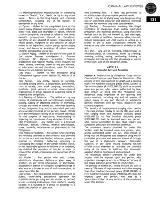CRIMINAL LAW REVIEWER
131
(x) Methamphetamine Hydrochloride or commonly
known as "Shabu", "Ice", "Meth", or by its any other
name. – Refers to the drug having such chemical
composition, including any of its isomers or
derivatives in any form.
(y) Opium. – Refers to the coagulated juice of the
opium poppy (Papaver somniferum L.) and embraces
every kind, class and character of opium, whether
crude or prepared; the ashes or refuse of the same;
narcotic preparations thereof or therefrom;
morphine or any alkaloid of opium; preparations in
which opium, morphine or any alkaloid of opium
enters as an ingredient; opium poppy; opium poppy
straw; and leaves or wrappings of opium leaves,
whether prepared for use or not.
(z) Opium Poppy. – Refers to any part of the plant of
the species Papaver somniferum L., Papaver
setigerum DC, Papaver orientale, Papaver
bracteatum and Papaver rhoeas, which includes the
seeds, straws, branches, leaves or any part thereof,
or substances derived therefrom, even for floral,
decorative and culinary purposes.
(aa) PDEA. – Refers to the Philippine Drug
Enforcement Agency under Section 82, Article IX of
this Act.
(bb) Person. – Any entity, natural or juridical,
including among others, a corporation, partnership,
trust or estate, joint stock company, association,
syndicate, joint venture or other unincorporated
organization or group capable of acquiring rights or
entering into obligations.
(cc) Planting of Evidence. – The willful act by any
person of maliciously and surreptitiously inserting,
placing, adding or attaching directly or indirectly,
through any overt or covert act, whatever quantity
of any dangerous drug and/or controlled precursor
and essential chemical in the person, house, effects
or in the immediate vicinity of an innocent individual
for the purpose of implicating, incriminating or
imputing the commission of any violation of this Act.
(dd) Practitioner. – Any person who is a licensed
physician, dentist, chemist, medical technologist,
nurse, midwife, veterinarian or pharmacist in the
Philippines.
(ee) Protector/Coddler. – Any person who knowingly
and willfully consents to the unlawful acts provided
for in this Act and uses his/her influence, power or
position in shielding, harboring, screening or
facilitating the escape of any person he/she knows,
or has reasonable grounds to believe on or suspects,
has violated the provisions of this Act in order to
prevent the arrest, prosecution and conviction of the
violator.
(ff) Pusher. – Any person who sells, trades,
administers, dispenses, delivers or gives away to
another, on any terms whatsoever, or distributes,
dispatches in transit or transports dangerous drugs or
who acts as a broker in any of such transactions, in
violation of this Act.
(gg) School. – Any educational institution, private or
public, undertaking educational operation for
pupils/students pursuing certain studies at defined
levels, receiving instructions from teachers, usually
located in a building or a group of buildings in a
particular physical or cyber site.
(hh) Screening Test. – A rapid test performed to
establish potential/presumptive positive result.
(ii) Sell. – Any act of giving away any dangerous drug
and/or controlled precursor and essential chemical
whether for money or any other consideration.
(jj) Trading. – Transactions involving the illegal
trafficking of dangerous drugs and/or controlled
precursors and essential chemicals using electronic
devices such as, but not limited to, text messages,
email, mobile or landlines, two-way radios, internet,
instant messengers and chat rooms or acting as a
broker in any of such transactions whether for
money or any other consideration in violation of this
Act.
(kk) Use. – Any act of injecting, intravenously or
intramuscularly, of consuming, either by chewing,
smoking, sniffing, eating, swallowing, drinking or
otherwise introducing into the physiological system
of the body, and of the dangerous drugs.
ARTICLE II
Unlawful Acts and Penalties
Section 4. Importation of Dangerous Drugs and/or
Controlled Precursors and Essential Chemicals.- .The
penalty of life imprisonment to death and a ranging
from Five hundred thousand pesos (P500,000.00) to
Ten million pesos (P10,000,000.00) shall be imposed
upon any person, who, unless authorized by law,
shall import or bring into the Philippines any
dangerous drug, regardless of the quantity and
purity involved, including any and all species of
opium poppy or any part thereof or substances
derived therefrom even for floral, decorative and
culinary purposes.
The penalty of imprisonment ranging from twelve
(12) years and one (1) day to twenty (20) years and a
fine ranging from One hundred thousand pesos
(P100,000.00) to Five hundred thousand pesos
(P500,000.00) shall be imposed upon any person,
who, unless authorized by law, shall import any
controlled precursor and essential chemical.
The maximum penalty provided for under this
Section shall be imposed upon any person, who,
unless authorized under this Act, shall import or
bring into the Philippines any dangerous drug and/or
controlled precursor and essential chemical through
the use of a diplomatic passport, diplomatic
facilities or any other means involving his/her
official status intended to facilitate the unlawful
entry of the same. In addition, the diplomatic
passport shall be confiscated and canceled.
The maximum penalty provided for under this
Section shall be imposed upon any person, who
organizes, manages or acts as a "financier" of any of
the illegal activities prescribed in this Section.
The penalty of twelve (12) years and one (1) day to
twenty (20) years of imprisonment and a fine ranging
from One hundred thousand pesos (P100,000.00) to
Five hundred thousand pesos (P500,000.00) shall be
imposed upon any person, who acts as a
"protector/coddler" of any violator of the provisions
under this Section.
 