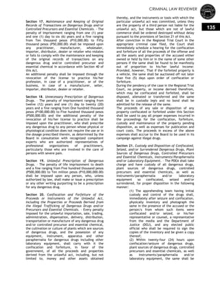 CRIMINAL LAW REVIEWER
135
Section 17. Maintenance and Keeping of Original
Records of Transactions on Dangerous Drugs and/or
Controlled Precursors and Essential Chemicals. - The
penalty of imprisonment ranging from one (1) year
and one (1) day to six (6) years and a fine ranging
from Ten thousand pesos (P10,000.00) to Fifty
thousand pesos (P50,000.00) shall be imposed upon
any practitioner, manufacturer, wholesaler,
importer, distributor, dealer or retailer who violates
or fails to comply with the maintenance and keeping
of the original records of transactions on any
dangerous drug and/or controlled precursor and
essential chemical in accordance with Section 40 of
this Act.
An additional penalty shall be imposed through the
revocation of the license to practice his/her
profession, in case of a practitioner, or of the
business, in case of a manufacturer, seller,
importer, distributor, dealer or retailer.
Section 18. Unnecessary Prescription of Dangerous
Drugs. – The penalty of imprisonment ranging from
twelve (12) years and one (1) day to twenty (20)
years and a fine ranging from One hundred thousand
pesos (P100,000.00) to Five hundred thousand pesos
(P500,000.00) and the additional penalty of the
revocation of his/her license to practice shall be
imposed upon the practitioner, who shall prescribe
any dangerous drug to any person whose physical or
physiological condition does not require the use or in
the dosage prescribed therein, as determined by the
Board in consultation with recognized competent
experts who are authorized representatives of
professional organizations of practitioners,
particularly those who are involved in the care of
persons with severe pain.
Section 19. Unlawful Prescription of Dangerous
Drugs. – The penalty of life imprisonment to death
and a fine ranging from Five hundred thousand pesos
(P500,000.00) to Ten million pesos (P10,000,000.00)
shall be imposed upon any person, who, unless
authorized by law, shall make or issue a prescription
or any other writing purporting to be a prescription
for any dangerous drug.
Section 20. Confiscation and Forfeiture of the
Proceeds or Instruments of the Unlawful Act,
Including the Properties or Proceeds Derived from
the Illegal Trafficking of Dangerous Drugs and/or
Precursors and Essential Chemicals. – Every penalty
imposed for the unlawful importation, sale, trading,
administration, dispensation, delivery, distribution,
transportation or manufacture of any dangerous drug
and/or controlled precursor and essential chemical,
the cultivation or culture of plants which are sources
of dangerous drugs, and the possession of any
equipment, instrument, apparatus and other
paraphernalia for dangerous drugs including other
laboratory equipment, shall carry with it the
confiscation and forfeiture, in favor of the
government, of all the proceeds and properties
derived from the unlawful act, including, but not
limited to, money and other assets obtained
thereby, and the instruments or tools with which the
particular unlawful act was committed, unless they
are the property of a third person not liable for the
unlawful act, but those which are not of lawful
commerce shall be ordered destroyed without delay
pursuant to the provisions of Section 21 of this Act.
After conviction in the Regional Trial Court in the
appropriate criminal case filed, the Court shall
immediately schedule a hearing for the confiscation
and forfeiture of all the proceeds of the offense and
all the assets and properties of the accused either
owned or held by him or in the name of some other
persons if the same shall be found to be manifestly
out of proportion to his/her lawful income:
Provided, however, That if the forfeited property is
a vehicle, the same shall be auctioned off not later
than five (5) days upon order of confiscation or
forfeiture.
During the pendency of the case in the Regional Trial
Court, no property, or income derived therefrom,
which may be confiscated and forfeited, shall be
disposed, alienated or transferred and the same
shall be in custodia legis and no bond shall be
admitted for the release of the same.
The proceeds of any sale or disposition of any
property confiscated or forfeited under this Section
shall be used to pay all proper expenses incurred in
the proceedings for the confiscation, forfeiture,
custody and maintenance of the property pending
disposition, as well as expenses for publication and
court costs. The proceeds in excess of the above
expenses shall accrue to the Board to be used in its
campaign against illegal drugs.
Section 21. Custody and Disposition of Confiscated,
Seized, and/or Surrendered Dangerous Drugs, Plant
Sources of Dangerous Drugs, Controlled Precursors
and Essential Chemicals, Instruments/Paraphernalia
and/or Laboratory Equipment. – The PDEA shall take
charge and have custody of all dangerous drugs,
plant sources of dangerous drugs, controlled
precursors and essential chemicals, as well as
instruments/paraphernalia and/or laboratory
equipment so confiscated, seized and/or
surrendered, for proper disposition in the following
manner:
(1) The apprehending team having initial
custody and control of the drugs shall,
immediately after seizure and confiscation,
physically inventory and photograph the
same in the presence of the accused or the
person/s from whom such items were
confiscated and/or seized, or his/her
representative or counsel, a representative
from the media and the Department of
Justice (DOJ), and any elected public
official who shall be required to sign the
copies of the inventory and be given a copy
thereof;
(2) Within twenty-four (24) hours upon
confiscation/seizure of dangerous drugs,
plant sources of dangerous drugs, controlled
precursors and essential chemicals, as well
as instruments/paraphernalia and/or
laboratory equipment, the same shall be
 
