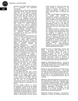 CRIMINAL LAW REVIEWER
136
submitted to the PDEA Forensic Laboratory
for a qualitative and quantitative
examination;
(3) A certification of the forensic laboratory
examination results, which shall be done
under oath by the forensic laboratory
examiner, shall be issued within twenty-
four (24) hours after the receipt of the
subject item/s: Provided, That when the
volume of the dangerous drugs, plant
sources of dangerous drugs, and controlled
precursors and essential chemicals does not
allow the completion of testing within the
time frame, a partial laboratory
examination report shall be provisionally
issued stating therein the quantities of
dangerous drugs still to be examined by the
forensic laboratory: Provided, however,
That a final certification shall be issued on
the completed forensic laboratory
examination on the same within the next
twenty-four (24) hours;
(4) After the filing of the criminal case, the
Court shall, within seventy-two (72) hours,
conduct an ocular inspection of the
confiscated, seized and/or surrendered
dangerous drugs, plant sources of dangerous
drugs, and controlled precursors and
essential chemicals, including the
instruments/paraphernalia and/or
laboratory equipment, and through the
PDEA shall within twenty-four (24) hours
thereafter proceed with the destruction or
burning of the same, in the presence of the
accused or the person/s from whom such
items were confiscated and/or seized, or
his/her representative or counsel, a
representative from the media and the DOJ,
civil society groups and any elected public
official. The Board shall draw up the
guidelines on the manner of proper
disposition and destruction of such item/s
which shall be borne by the offender:
Provided, That those item/s of lawful
commerce, as determined by the Board,
shall be donated, used or recycled for
legitimate purposes: Provided, further,
That a representative sample, duly weighed
and recorded is retained;
(5) The Board shall then issue a sworn
certification as to the fact of destruction or
burning of the subject item/s which,
together with the representative sample/s
in the custody of the PDEA, shall be
submitted to the court having jurisdiction
over the case. In all instances, the
representative sample/s shall be kept to a
minimum quantity as determined by the
Board;
(6) The alleged offender or his/her
representative or counsel shall be allowed
to personally observe all of the above
proceedings and his/her presence shall not
constitute an admission of guilt. In case the
said offender or accused refuses or fails to
appoint a representative after due notice in
writing to the accused or his/her counsel
within seventy-two (72) hours before the
actual burning or destruction of the
evidence in question, the Secretary of
Justice shall appoint a member of the
public attorney's office to represent the
former;
(7) After the promulgation and judgment in
the criminal case wherein the
representative sample/s was presented as
evidence in court, the trial prosecutor shall
inform the Board of the final termination of
the case and, in turn, shall request the
court for leave to turn over the said
representative sample/s to the PDEA for
proper disposition and destruction within
twenty-four (24) hours from receipt of the
same; and
(8) Transitory Provision: a) Within twenty-
four (24) hours from the effectivity of this
Act, dangerous drugs defined herein which
are presently in possession of law
enforcement agencies shall, with leave of
court, be burned or destroyed, in the
presence of representatives of the Court,
DOJ, Department of Health (DOH) and the
accused/and or his/her counsel, and, b)
Pending the organization of the PDEA, the
custody, disposition, and burning or
destruction of seized/surrendered
dangerous drugs provided under this Section
shall be implemented by the DOH.
Section 22. Grant of Compensation, Reward and
Award. – The Board shall recommend to the
concerned government agency the grant of
compensation, reward and award to any person
providing information and to law enforcers
participating in the operation, which results in the
successful confiscation, seizure or surrender of
dangerous drugs, plant sources of dangerous drugs,
and controlled precursors and essential chemicals.
Section 23. Plea-Bargaining Provision. – Any person
charged under any provision of this Act regardless of
the imposable penalty shall not be allowed to avail
of the provision on plea-bargaining.
Section 24. Non-Applicability of the Probation Law
for Drug Traffickers and Pushers. – Any person
convicted for drug trafficking or pushing under this
Act, regardless of the penalty imposed by the Court,
cannot avail of the privilege granted by the
Probation Law or Presidential Decree No. 968, as
amended.
Section 25. Qualifying Aggravating Circumstances in
the Commission of a Crime by an Offender Under
the Influence of Dangerous Drugs. – Notwithstanding
the provisions of any law to the contrary, a positive
finding for the use of dangerous drugs shall be a
qualifying aggravating circumstance in the
commission of a crime by an offender, and the
application of the penalty provided for in the
Revised Penal Code shall be applicable.
Section 26. Attempt or Conspiracy. – Any attempt or
conspiracy to commit the following unlawful acts
 
