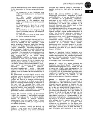 CRIMINAL LAW REVIEWER
137
shall be penalized by the same penalty prescribed
for the commission of the same as provided under
this Act:
(a) Importation of any dangerous drug
and/or controlled precursor and essential
chemical;
(b) Sale, trading, administration,
dispensation, delivery, distribution and
transportation of any dangerous drug
and/or controlled precursor and essential
chemical;
(c) Maintenance of a den, dive or resort
where any dangerous drug is used in any
form;
(d) Manufacture of any dangerous drug
and/or controlled precursor and essential
chemical; and
(e) Cultivation or culture of plants which
are sources of dangerous drugs.
Section 27. Criminal Liability of a Public Officer or
Employee for Misappropriation, Misapplication or
Failure to Account for the Confiscated, Seized
and/or Surrendered Dangerous Drugs, Plant Sources
of Dangerous Drugs, Controlled Precursors and
Essential Chemicals, Instruments/Paraphernalia
and/or Laboratory Equipment Including the Proceeds
or Properties Obtained from the Unlawful Act
Committed. – The penalty of life imprisonment to
death and a fine ranging from Five hundred thousand
pesos (P500,000.00) to Ten million pesos
(P10,000,000.00), in addition to absolute perpetual
disqualification from any public office, shall be
imposed upon any public officer or employee who
misappropriates, misapplies or fails to account for
confiscated, seized or surrendered dangerous drugs,
plant sources of dangerous drugs, controlled
precursors and essential chemicals,
instruments/paraphernalia and/or laboratory
equipment including the proceeds or properties
obtained from the unlawful acts as provided for in
this Act.
Any elective local or national official found to have
benefited from the proceeds of the trafficking of
dangerous drugs as prescribed in this Act, or have
received any financial or material contributions or
donations from natural or juridical persons found
guilty of trafficking dangerous drugs as prescribed in
this Act, shall be removed from office and
perpetually disqualified from holding any elective or
appointive positions in the government, its divisions,
subdivisions, and intermediaries, including
government-owned or –controlled corporations.
Section 28. Criminal Liability of Government
Officials and Employees. – The maximum penalties
of the unlawful acts provided for in this Act shall be
imposed, in addition to absolute perpetual
disqualification from any public office, if those
found guilty of such unlawful acts are government
officials and employees.
Section 29. Criminal Liability for Planting of
Evidence. – Any person who is found guilty of
"planting" any dangerous drug and/or controlled
precursor and essential chemical, regardless of
quantity and purity, shall suffer the penalty of
death.
Section 30. Criminal Liability of Officers of
Partnerships, Corporations, Associations or Other
Juridical Entities. – In case any violation of this Act
is committed by a partnership, corporation,
association or any juridical entity, the partner,
president, director, manager, trustee, estate
administrator, or officer who consents to or
knowingly tolerates such violation shall be held
criminally liable as a co-principal.
The penalty provided for the offense under this Act
shall be imposed upon the partner, president,
director, manager, trustee, estate administrator, or
officer who knowingly authorizes, tolerates or
consents to the use of a vehicle, vessel, aircraft,
equipment or other facility, as an instrument in the
importation, sale, trading, administration,
dispensation, delivery, distribution, transportation
or manufacture of dangerous drugs, or chemical
diversion, if such vehicle, vessel, aircraft,
equipment or other instrument is owned by or under
the control or supervision of the partnership,
corporation, association or juridical entity to which
they are affiliated.
Section 31. Additional Penalty if Offender is an
Alien. – In addition to the penalties prescribed in the
unlawful act committed, any alien who violates such
provisions of this Act shall, after service of sentence,
be deported immediately without further
proceedings, unless the penalty is death.
Section 32. Liability to a Person Violating Any
Regulation Issued by the Board. – The penalty of
imprisonment ranging from six (6) months and one
(1) day to four (4) years and a fine ranging from Ten
thousand pesos (P10,000.00) to Fifty thousand pesos
(P50,000.00) shall be imposed upon any person found
violating any regulation duly issued by the Board
pursuant to this Act, in addition to the
administrative sanctions imposed by the Board.
Section 33. Immunity from Prosecution and
Punishment. – Notwithstanding the provisions of
Section 17, Rule 119 of the Revised Rules of Criminal
Procedure and the provisions of Republic Act No.
6981 or the Witness Protection, Security and Benefit
Act of 1991, any person who has violated Sections 7,
11, 12, 14, 15, and 19, Article II of this Act, who
voluntarily gives information about any violation of
Sections 4, 5, 6, 8, 10, 13, and 16, Article II of this
Act as well as any violation of the offenses
mentioned if committed by a drug syndicate, or any
information leading to the whereabouts, identities
and arrest of all or any of the members thereof; and
who willingly testifies against such persons as
described above, shall be exempted from
prosecution or punishment for the offense with
reference to which his/her information of testimony
were given, and may plead or prove the giving of
such information and testimony in bar of such
 