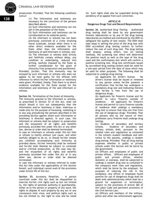 CRIMINAL LAW REVIEWER
138
prosecution: Provided, That the following conditions
concur:
(1) The information and testimony are
necessary for the conviction of the persons
described above;
(2) Such information and testimony are not
yet in the possession of the State;
(3) Such information and testimony can be
corroborated on its material points;
(4) the informant or witness has not been
previously convicted of a crime involving
moral turpitude, except when there is no
other direct evidence available for the
State other than the information and
testimony of said informant or witness; and
(5) The informant or witness shall strictly
and faithfully comply without delay, any
condition or undertaking, reduced into
writing, lawfully imposed by the State as
further consideration for the grant of
immunity from prosecution and punishment.
Provided, further, That this immunity may be
enjoyed by such informant or witness who does not
appear to be most guilty for the offense with
reference to which his/her information or testimony
were given: Provided, finally, That there is no direct
evidence available for the State except for the
information and testimony of the said informant or
witness.
Section 34. Termination of the Grant of Immunity. –
The immunity granted to the informant or witness,
as prescribed in Section 33 of this Act, shall not
attach should it turn out subsequently that the
information and/or testimony is false, malicious or
made only for the purpose of harassing, molesting or
in any way prejudicing the persons described in the
preceding Section against whom such information or
testimony is directed against. In such case, the
informant or witness shall be subject to prosecution
and the enjoyment of all rights and benefits
previously accorded him under this Act or any other
law, decree or order shall be deemed terminated.
In case an informant or witness under this Act fails
or refuses to testify without just cause, and when
lawfully obliged to do so, or should he/she violate
any condition accompanying such immunity as
provided above, his/her immunity shall be removed
and he/she shall likewise be subject to contempt
and/or criminal prosecution, as the case may be,
and the enjoyment of all rights and benefits
previously accorded him under this Act or in any
other law, decree or order shall be deemed
terminated.
In case the informant or witness referred to under
this Act falls under the applicability of this Section
hereof, such individual cannot avail of the provisions
under Article VIII of this Act.
Section 35. Accessory Penalties. – A person
convicted under this Act shall be disqualified to
exercise his/her civil rights such as but not limited
to, the rights of parental authority or guardianship,
either as to the person or property of any ward, the
rights to dispose of such property by any act or any
conveyance inter vivos, and political rights such as
but not limited to, the right to vote and be voted
for. Such rights shall also be suspended during the
pendency of an appeal from such conviction.
ARTICLE III
Dangerous Drugs Test and Record Requirements
Section 36. Authorized Drug Testing. – Authorized
drug testing shall be done by any government
forensic laboratories or by any of the drug testing
laboratories accredited and monitored by the DOH to
safeguard the quality of test results. The DOH shall
take steps in setting the price of the drug test with
DOH accredited drug testing centers to further
reduce the cost of such drug test. The drug testing
shall employ, among others, two (2) testing
methods, the screening test which will determine
the positive result as well as the type of the drug
used and the confirmatory test which will confirm a
positive screening test. Drug test certificates issued
by accredited drug testing centers shall be valid for
a one-year period from the date of issue which may
be used for other purposes. The following shall be
subjected to undergo drug testing:
(a) Applicants for driver's license. – No
driver's license shall be issued or renewed
to any person unless he/she presents a
certification that he/she has undergone a
mandatory drug test and indicating thereon
that he/she is free from the use of
dangerous drugs;
(b) Applicants for firearm's license and for
permit to carry firearms outside of
residence. – All applicants for firearm's
license and permit to carry firearms outside
of residence shall undergo a mandatory
drug test to ensure that they are free from
the use of dangerous drugs: Provided, That
all persons who by the nature of their
profession carry firearms shall undergo drug
testing;
(c) Students of secondary and tertiary
schools. – Students of secondary and
tertiary schools shall, pursuant to the
related rules and regulations as contained
in the school's student handbook and with
notice to the parents, undergo a random
drug testing: Provided, That all drug testing
expenses whether in public or private
schools under this Section will be borne by
the government;
(d) Officers and employees of public and
private offices. – Officers and employees of
public and private offices, whether
domestic or overseas, shall be subjected to
undergo a random drug test as contained in
the company's work rules and regulations,
which shall be borne by the employer, for
purposes of reducing the risk in the
workplace. Any officer or employee found
positive for use of dangerous drugs shall be
dealt with administratively which shall be a
ground for suspension or termination,
subject to the provisions of Article 282 of
the Labor Code and pertinent provisions of
the Civil Service Law;
(e) Officers and members of the military,
police and other law enforcement agencies.
 