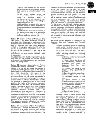 CRIMINAL LAW REVIEWER
139
– Officers and members of the military,
police and other law enforcement agencies
shall undergo an annual mandatory drug
test;
(f) All persons charged before the
prosecutor's office with a criminal offense
having an imposable penalty of
imprisonment of not less than six (6) years
and one (1) day shall have to undergo a
mandatory drug test; and
(g) All candidates for public office whether
appointed or elected both in the national or
local government shall undergo a mandatory
drug test.
In addition to the above stated penalties in
this Section, those found to be positive for
dangerous drugs use shall be subject to the
provisions of Section 15 of this Act.
Section 37. Issuance of False or Fraudulent Drug
Test Results. – Any person authorized, licensed or
accredited under this Act and its implementing rules
to conduct drug examination or test, who issues
false or fraudulent drug test results knowingly,
willfully or through gross negligence, shall suffer the
penalty of imprisonment ranging from six (6) years
and one (1) day to twelve (12) years and a fine
ranging from One hundred thousand pesos
(P100,000.00) to Five hundred thousand pesos
(P500,000.00).
An additional penalty shall be imposed through the
revocation of the license to practice his/her
profession in case of a practitioner, and the closure
of the drug testing center.
Section 38. Laboratory Examination or Test on
Apprehended/Arrested Offenders. – Subject to
Section 15 of this Act, any person apprehended or
arrested for violating the provisions of this Act shall
be subjected to screening laboratory examination or
test within twenty-four (24) hours, if the
apprehending or arresting officer has reasonable
ground to believe that the person apprehended or
arrested, on account of physical signs or symptoms
or other visible or outward manifestation, is under
the influence of dangerous drugs. If found to be
positive, the results of the screening laboratory
examination or test shall be challenged within
fifteen (15) days after receipt of the result through a
confirmatory test conducted in any accredited
analytical laboratory equipment with a gas
chromatograph/mass spectrometry equipment or
some such modern and accepted method, if
confirmed the same shall be prima facie evidence
that such person has used dangerous drugs, which is
without prejudice for the prosecution for other
violations of the provisions of this Act: Provided,
That a positive screening laboratory test must be
confirmed for it to be valid in a court of law.
Section 39. Accreditation of Drug Testing Centers
and Physicians. – The DOH shall be tasked to license
and accredit drug testing centers in each province
and city in order to assure their capacity,
competence, integrity and stability to conduct the
laboratory examinations and tests provided in this
Article, and appoint such technical and other
personnel as may be necessary for the effective
implementation of this provision. The DOH shall also
accredit physicians who shall conduct the drug
dependency examination of a drug dependent as
well as the after-care and follow-up program for the
said drug dependent. There shall be a control
regulations, licensing and accreditation division
under the supervision of the DOH for this purpose.
For this purpose, the DOH shall establish, operate
and maintain drug testing centers in government
hospitals, which must be provided at least with basic
technologically advanced equipment and materials,
in order to conduct the laboratory examination and
tests herein provided, and appoint such qualified
and duly trained technical and other personnel as
may be necessary for the effective implementation
of this provision.
Section 40. Records Required for Transactions on
Dangerous Drug and Precursors and Essential
Chemicals. –
a) Every pharmacist dealing in dangerous
drugs and/or controlled precursors and
essential chemicals shall maintain and keep
an original record of sales, purchases,
acquisitions and deliveries of dangerous
drugs, indicating therein the following
information:
(1) License number and address of
the pharmacist;
(2) Name, address and license of
the manufacturer, importer or
wholesaler from whom the
dangerous drugs have been
purchased;
(3) Quantity and name of the
dangerous drugs purchased or
acquired;
(4) Date of acquisition or purchase;
(5) Name, address and community
tax certificate number of the
buyer;
(6) Serial number of the
prescription and the name of the
physician, dentist, veterinarian or
practitioner issuing the same;
(7) Quantity and name of the
dangerous drugs sold or delivered;
and
(8) Date of sale or delivery.
A certified true copy of such record
covering a period of six (6) months, duly
signed by the pharmacist or the owner of
the drugstore, pharmacy or chemical
establishment, shall be forwarded to the
Board within fifteen (15) days following the
last day of June and December of each
year, with a copy thereof furnished the city
or municipal health officer concerned.
(b) A physician, dentist, veterinarian or
practitioner authorized to prescribe any
dangerous drug shall issue the prescription
therefor in one (1) original and two (2)
 