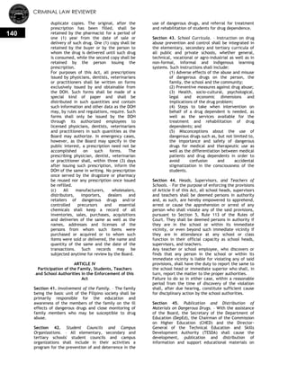 CRIMINAL LAW REVIEWER
140
duplicate copies. The original, after the
prescription has been filled, shall be
retained by the pharmacist for a period of
one (1) year from the date of sale or
delivery of such drug. One (1) copy shall be
retained by the buyer or by the person to
whom the drug is delivered until such drug
is consumed, while the second copy shall be
retained by the person issuing the
prescription.
For purposes of this Act, all prescriptions
issued by physicians, dentists, veterinarians
or practitioners shall be written on forms
exclusively issued by and obtainable from
the DOH. Such forms shall be made of a
special kind of paper and shall be
distributed in such quantities and contain
such information and other data as the DOH
may, by rules and regulations, require. Such
forms shall only be issued by the DOH
through its authorized employees to
licensed physicians, dentists, veterinarians
and practitioners in such quantities as the
Board may authorize. In emergency cases,
however, as the Board may specify in the
public interest, a prescription need not be
accomplished on such forms. The
prescribing physician, dentist, veterinarian
or practitioner shall, within three (3) days
after issuing such prescription, inform the
DOH of the same in writing. No prescription
once served by the drugstore or pharmacy
be reused nor any prescription once issued
be refilled.
(c) All manufacturers, wholesalers,
distributors, importers, dealers and
retailers of dangerous drugs and/or
controlled precursors and essential
chemicals shall keep a record of all
inventories, sales, purchases, acquisitions
and deliveries of the same as well as the
names, addresses and licenses of the
persons from whom such items were
purchased or acquired or to whom such
items were sold or delivered, the name and
quantity of the same and the date of the
transactions. Such records may be
subjected anytime for review by the Board.
ARTICLE IV
Participation of the Family, Students, Teachers
and School Authorities in the Enforcement of this
Act
Section 41. Involvement of the Family. – The family
being the basic unit of the Filipino society shall be
primarily responsible for the education and
awareness of the members of the family on the ill
effects of dangerous drugs and close monitoring of
family members who may be susceptible to drug
abuse.
Section 42. Student Councils and Campus
Organizations. – All elementary, secondary and
tertiary schools' student councils and campus
organizations shall include in their activities a
program for the prevention of and deterrence in the
use of dangerous drugs, and referral for treatment
and rehabilitation of students for drug dependence.
Section 43. School Curricula. – Instruction on drug
abuse prevention and control shall be integrated in
the elementary, secondary and tertiary curricula of
all public and private schools, whether general,
technical, vocational or agro-industrial as well as in
non-formal, informal and indigenous learning
systems. Such instructions shall include:
(1) Adverse effects of the abuse and misuse
of dangerous drugs on the person, the
family, the school and the community;
(2) Preventive measures against drug abuse;
(3) Health, socio-cultural, psychological,
legal and economic dimensions and
implications of the drug problem;
(4) Steps to take when intervention on
behalf of a drug dependent is needed, as
well as the services available for the
treatment and rehabilitation of drug
dependents; and
(5) Misconceptions about the use of
dangerous drugs such as, but not limited to,
the importance and safety of dangerous
drugs for medical and therapeutic use as
well as the differentiation between medical
patients and drug dependents in order to
avoid confusion and accidental
stigmatization in the consciousness of the
students.
Section 44. Heads, Supervisors, and Teachers of
Schools. – For the purpose of enforcing the provisions
of Article II of this Act, all school heads, supervisors
and teachers shall be deemed persons in authority
and, as such, are hereby empowered to apprehend,
arrest or cause the apprehension or arrest of any
person who shall violate any of the said provisions,
pursuant to Section 5, Rule 113 of the Rules of
Court. They shall be deemed persons in authority if
they are in the school or within its immediate
vicinity, or even beyond such immediate vicinity if
they are in attendance at any school or class
function in their official capacity as school heads,
supervisors, and teachers.
Any teacher or school employee, who discovers or
finds that any person in the school or within its
immediate vicinity is liable for violating any of said
provisions, shall have the duty to report the same to
the school head or immediate superior who shall, in
turn, report the matter to the proper authorities.
Failure to do so in either case, within a reasonable
period from the time of discovery of the violation
shall, after due hearing, constitute sufficient cause
for disciplinary action by the school authorities.
Section 45. Publication and Distribution of
Materials on Dangerous Drugs. – With the assistance
of the Board, the Secretary of the Department of
Education (DepEd), the Chairman of the Commission
on Higher Education (CHED) and the Director-
General of the Technical Education and Skills
Development Authority (TESDA) shall cause the
development, publication and distribution of
information and support educational materials on
 