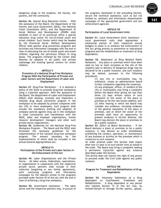 CRIMINAL LAW REVIEWER
141
dangerous drugs to the students, the faculty, the
parents, and the community.
Section 46. Special Drug Education Center. – With
the assistance of the Board, the Department of the
Interior and Local Government (DILG), the National
Youth Commission (NYC), and the Department of
Social Welfare and Development (DSWD) shall
establish in each of its provincial office a special
education drug center for out-of-school youth and
street children. Such Center which shall be headed
by the Provincial Social. Welfare Development
Officer shall sponsor drug prevention programs and
activities and information campaigns with the end in
view of educating the out-of-school youth and street
children regarding the pernicious effects of drug
abuse. The programs initiated by the Center shall
likewise be adopted in all public and private
orphanage and existing special centers for street
children.
ARTICLE V
Promotion of a National Drug-Free Workplace
Program With the Participation of Private and
Labor Sectors and the Department of Labor and
Employment
Section 47. Drug-Free Workplace. – It is deemed a
policy of the State to promote drug-free workplaces
using a tripartite approach. With the assistance of
the Board, the Department of Labor and Employment
(DOLE) shall develop, promote and implement a
national drug abuse prevention program in the
workplace to be adopted by private companies with
ten (10) or more employees. Such program shall
include the mandatory drafting and adoption of
company policies against drug use in the workplace
in close consultation and coordination with the
DOLE, labor and employer organizations, human
resource development managers and other such
private sector organizations.
Section 48. Guidelines for the National Drug-Free
Workplace Program. – The Board and the DOLE shall
formulate the necessary guidelines for the
implementation of the national drug-free workplace
program. The amount necessary for the
implementation of which shall be included in the
annual General Appropriations Act.
ARTICLE VI
Participation of the Private and Labor Sectors in
the Enforcement of this Act
Section 49. Labor Organizations and the Private
Sector. – All labor unions, federations, associations,
or organizations in cooperation with the respective
private sector partners shall include in their
collective bargaining or any similar agreements,
joint continuing programs and information
campaigns for the laborers similar to the programs
provided under Section 47 of this Act with the end in
view of achieving a drug free workplace.
Section 50. Government Assistance. – The labor
sector and the respective partners may, in pursuit of
the programs mentioned in the preceding Section,
secure the technical assistance, such as but not
limited to, seminars and information dissemination
campaigns of the appropriate government and law
enforcement agencies.
ARTICLE VII
Participation of Local Government Units
Section 51. Local Government Units' Assistance. –
Local government units shall appropriate a
substantial portion of their respective annual
budgets to assist in or enhance the enforcement of
this Act giving priority to preventive or educational
programs and the rehabilitation or treatment of drug
dependents.
Section 52. Abatement of Drug Related Public
Nuisances. – Any place or premises which have been
used on two or more occasions as the site of the
unlawful sale or delivery of dangerous drugs may be
declared to be a public nuisance, and such nuisance
may be abated, pursuant to the following
procedures:
(1) Any city or municipality may, by
ordinance, create an administrative board
to hear complaints regarding the nuisances;
(2) any employee, officer, or resident of the
city or municipality may bring a complaint
before the Board after giving not less than
three (3) days written notice of such
complaint to the owner of the place or
premises at his/her last known address; and
(3) After hearing in which the Board may
consider any evidence, including evidence
of the general reputation of the place or
premises, and at which the owner of the
premises shall have an opportunity to
present evidence in his/her defense, the
Board may declare the place or premises to
be a public nuisance.
Section 53. Effect of Board Declaration. – If the
Board declares a place or premises to be a public
nuisance, it may declare an order immediately
prohibiting the conduct, operation, or maintenance
of any business or activity on the premises which is
conducive to such nuisance.
An order entered under this Section shall expire
after one (1) year or at such earlier time as stated in
the order. The Board may bring a complaint seeking
a permanent injunction against any nuisance
described under this Section.
This Article does not restrict the right of any person
to proceed under the Civil Code against any public
nuisance.
ARTICLE VIII
Program for Treatment and Rehabilitation of Drug
Dependents
Section 54. Voluntary Submission of a Drug
Dependent to Confinement, Treatment and
Rehabilitation. – A drug dependent or any person
who violates Section 15 of this Act may, by
himself/herself or through his/her parent, spouse,
 