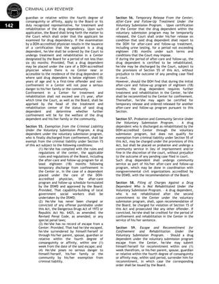 CRIMINAL LAW REVIEWER
142
guardian or relative within the fourth degree of
consanguinity or affinity, apply to the Board or its
duly recognized representative, for treatment and
rehabilitation of the drug dependency. Upon such
application, the Board shall bring forth the matter to
the Court which shall order that the applicant be
examined for drug dependency. If the examination
by a DOH-accredited physician results in the issuance
of a certification that the applicant is a drug
dependent, he/she shall be ordered by the Court to
undergo treatment and rehabilitation in a Center
designated by the Board for a period of not less than
six (6) months: Provided, That a drug dependent
may be placed under the care of a DOH-accredited
physician where there is no Center near or
accessible to the residence of the drug dependent or
where said drug dependent is below eighteen (18)
years of age and is a first-time offender and non-
confinement in a Center will not pose a serious
danger to his/her family or the community.
Confinement in a Center for treatment and
rehabilitation shall not exceed one (1) year, after
which time the Court, as well as the Board, shall be
apprised by the head of the treatment and
rehabilitation center of the status of said drug
dependent and determine whether further
confinement will be for the welfare of the drug
dependent and his/her family or the community.
Section 55. Exemption from the Criminal Liability
Under the Voluntary Submission Program. A drug
dependent under the voluntary submission program,
who is finally discharged from confinement, shall be
exempt from the criminal liability under Section 15
of this act subject to the following conditions:
(1) He/she has complied with the rules and
regulations of the center, the applicable
rules and regulations of the Board, including
the after-care and follow-up program for at
least eighteen (18) months following
temporary discharge from confinement in
the Center or, in the case of a dependent
placed under the care of the DOH-
accredited physician, the after-care
program and follow-up schedule formulated
by the DSWD and approved by the Board:
Provided, That capability-building of local
government social workers shall be
undertaken by the DSWD;
(2) He/she has never been charged or
convicted of any offense punishable under
this Act, the Dangerous Drugs Act of 1972 or
Republic Act No. 6425, as amended; the
Revised Penal Code, as amended; or any
special penal laws;
(3) He/she has no record of escape from a
Center: Provided, That had he/she escaped,
he/she surrendered by himself/herself or
through his/her parent, spouse, guardian or
relative within the fourth degree of
consanguinity or affinity, within one (1)
week from the date of the said escape; and
(4) He/she poses no serious danger to
himself/herself, his/her family or the
community by his/her exemption from
criminal liability.
Section 56. Temporary Release From the Center;
After-Care and Follow-Up Treatment Under the
Voluntary Submission Program. – Upon certification
of the Center that the drug dependent within the
voluntary submission program may be temporarily
released, the Court shall order his/her release on
condition that said drug dependent shall report to
the DOH for after-care and follow-up treatment,
including urine testing, for a period not exceeding
eighteen (18) months under such terms and
conditions that the Court may impose.
If during the period of after-care and follow-up, the
drug dependent is certified to be rehabilitated,
he/she may be discharged by the Court, subject to
the provisions of Section 55 of this Act, without
prejudice to the outcome of any pending case filed
in court.
However, should the DOH find that during the initial
after-care and follow-up program of eighteen (18)
months, the drug dependent requires further
treatment and rehabilitation in the Center, he/she
shall be recommitted to the Center for confinement.
Thereafter, he/she may again be certified for
temporary release and ordered released for another
after-care and follow-up program pursuant to this
Section.
Section 57. Probation and Community Service Under
the Voluntary Submission Program. – A drug
dependent who is discharged as rehabilitated by the
DOH-accredited Center through the voluntary
submission program, but does not qualify for
exemption from criminal liability under Section 55 of
this Act, may be charged under the provisions of this
Act, but shall be placed on probation and undergo a
community service in lieu of imprisonment and/or
fine in the discretion of the court, without prejudice
to the outcome of any pending case filed in court.
Such drug dependent shall undergo community
service as part of his/her after-care and follow-up
program, which may be done in coordination with
nongovernmental civil organizations accredited by
the DSWD, with the recommendation of the Board.
Section 58. Filing of Charges Against a Drug
Dependent Who is Not Rehabilitated Under the
Voluntary Submission Program. – A drug dependent,
who is not rehabilitated after the second
commitment to the Center under the voluntary
submission program, shall, upon recommendation of
the Board, be charged for violation of Section 15 of
this Act and prosecuted like any other offender. If
convicted, he/she shall be credited for the period of
confinement and rehabilitation in the Center in the
service of his/her sentence.
Section 59. Escape and Recommitment for
Confinement and Rehabilitation Under the
Voluntary Submission Program. – Should a drug
dependent under the voluntary submission program
escape from the Center, he/she may submit
himself/herself for recommitment within one (1)
week therefrom, or his/her parent, spouse, guardian
or relative within the fourth degree of consanguinity
or affinity may, within said period, surrender him for
recommitment, in which case the corresponding
order shall be issued by the Board.
 