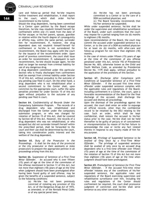 CRIMINAL LAW REVIEWER
144
care and follow-up period that he/she requires
further treatment and rehabilitation, it shall report
to the court, which shall order his/her
recommitment to the Center.
Should the drug dependent, having been committed
to a Center upon petition by the Board escape
therefrom, he/she may resubmit himself/herself for
confinement within one (1) week from the date of
his/her escape; or his/her parent, spouse, guardian
or relative within the fourth degree of consanguinity
or affinity may, within the same period, surrender
him for recommitment. If, however, the drug
dependent does not resubmit himself/herself for
confinement or he/she is not surrendered for
recommitment, the Board may apply with the court
for the issuance of the recommitment order. Upon
proof of previous commitment, the court shall issue
an order for recommitment. If, subsequent to such
recommitment, he/she should escape again, he/she
shall no longer be exempt from criminal liability for
use of any dangerous drug.
A drug dependent committed under this particular
Section who is finally discharged from confinement
shall be exempt from criminal liability under Section
15 of this Act, without prejudice to the outcome of
any pending case filed in court. On the other hand, a
drug dependent who is not rehabilitated after a
second commitment to the Center shall, upon
conviction by the appropriate court, suffer the same
penalties provided for under Section 15 of this Act
again without prejudice to the outcome of any
pending case filed in court.
Section 64. Confidentiality of Records Under the
Compulsory Submission Program. – The records of a
drug dependent who was rehabilitated and
discharged from the Center under the compulsory
submission program, or who was charged for
violation of Section 15 of this Act, shall be covered
by Section 60 of this Act. However, the records of a
drug dependent who was not rehabilitated, or who
escaped but did not surrender himself/herself within
the prescribed period, shall be forwarded to the
court and their use shall be determined by the court,
taking into consideration public interest and the
welfare of the drug dependent.
Section 65. Duty of the Prosecutor in the
Proceedings. – It shall be the duty of the provincial
or the city prosecutor or their assistants or state
prosecutors to prepare the appropriate petition in all
proceedings arising from this Act.
Section 66. Suspension of Sentence of a First-Time
Minor Offender. – An accused who is over fifteen
(15) years of age at the time of the commission of
the offense mentioned in Section 11 of this Act, but
not more than eighteen (18) years of age at the time
when judgment should have been promulgated after
having been found guilty of said offense, may be
given the benefits of a suspended sentence, subject
to the following conditions:
(a) He/she has not been previously
convicted of violating any provision of this
Act, or of the Dangerous Drugs Act of 1972,
as amended; or of the Revised Penal Code;
or of any special penal laws;
(b) He/she has not been previously
committed to a Center or to the care of a
DOH-accredited physician; and
(c) The Board favorably recommends that
his/her sentence be suspended.
While under suspended sentence, he/she shall be
under the supervision and rehabilitative surveillance
of the Board, under such conditions that the court
may impose for a period ranging from six (6) months
to eighteen (18) months.
Upon recommendation of the Board, the court may
commit the accused under suspended sentence to a
Center, or to the care of a DOH-accredited physician
for at least six (6) months, with after-care and
follow-up program for not more than eighteen (18)
months.
In the case of minors under fifteen (15) years of age
at the time of the commission of any offense
penalized under this Act, Article 192 of Presidential
Decree No. 603, otherwise known as the Child and
Youth Welfare Code, as amended by Presidential
Decree No. 1179 shall apply, without prejudice to
the application of the provisions of this Section.
Section 67. Discharge After Compliance with
Conditions of Suspended Sentence of a First-Time
Minor Offender. – If the accused first time minor
offender under suspended sentence complies with
the applicable rules and regulations of the Board,
including confinement in a Center, the court, upon a
favorable recommendation of the Board for the final
discharge of the accused, shall discharge the
accused and dismiss all proceedings.
Upon the dismissal of the proceedings against the
accused, the court shall enter an order to expunge
all official records, other than the confidential
record to be retained by the DOJ relating to the
case. Such an order, which shall be kept
confidential, shall restore the accused to his/her
status prior to the case. He/she shall not be held
thereafter to be guilty of perjury or of concealment
or misrepresentation by reason of his/her failure to
acknowledge the case or recite any fact related
thereto in response to any inquiry made of him for
any purpose.
Section 68. Privilege of Suspended Sentence to be
Availed of Only Once by a First-Time Minor
Offender. – The privilege of suspended sentence
shall be availed of only once by an accused drug
dependent who is a first-time offender over fifteen
(15) years of age at the time of the commission of
the violation of Section 15 of this Act but not more
than eighteen (18) years of age at the time when
judgment should have been promulgated.
Section 69. Promulgation of Sentence for First-Time
Minor Offender. – If the accused first-time minor
offender violates any of the conditions of his/her
suspended sentence, the applicable rules and
regulations of the Board exercising supervision and
rehabilitative surveillance over him, including the
rules and regulations of the Center should
confinement be required, the court shall pronounce
judgment of conviction and he/she shall serve
sentence as any other convicted person.
 