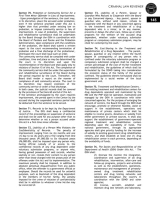 CRIMINAL LAW REVIEWER
145
Section 70. Probation or Community Service for a
First-Time Minor Offender in Lieu of Imprisonment.
– Upon promulgation of the sentence, the court may,
in its discretion, place the accused under probation,
even if the sentence provided under this Act is
higher than that provided under existing law on
probation, or impose community service in lieu of
imprisonment. In case of probation, the supervision
and rehabilitative surveillance shall be undertaken
by the Board through the DOH in coordination with
the Board of Pardons and Parole and the Probation
Administration. Upon compliance with the conditions
of the probation, the Board shall submit a written
report to the court recommending termination of
probation and a final discharge of the probationer,
whereupon the court shall issue such an order.
The community service shall be complied with under
conditions, time and place as may be determined by
the court in its discretion and upon the
recommendation of the Board and shall apply only to
violators of Section 15 of this Act. The completion of
the community service shall be under the supervision
and rehabilitative surveillance of the Board during
the period required by the court. Thereafter, the
Board shall render a report on the manner of
compliance of said community service. The court in
its discretion may require extension of the
community service or order a final discharge.
In both cases, the judicial records shall be covered
by the provisions of Sections 60 and 64 of this Act.
If the sentence promulgated by the court requires
imprisonment, the period spent in the Center by the
accused during the suspended sentence period shall
be deducted from the sentence to be served.
Section 71. Records to be kept by the Department
of Justice. – The DOJ shall keep a confidential
record of the proceedings on suspension of sentence
and shall not be used for any purpose other than to
determine whether or not a person accused under
this Act is a first-time minor offender.
Section 72. Liability of a Person Who Violates the
Confidentiality of Records. – The penalty of
imprisonment ranging from six (6) months and one
(1) day to six (6) years and a fine ranging from One
thousand pesos (P1,000.00) to Six thousand pesos
(P6,000.00), shall be imposed upon any person who,
having official custody of or access to the
confidential records of any drug dependent under
voluntary submission programs, or anyone who,
having gained possession of said records, whether
lawfully or not, reveals their content to any person
other than those charged with the prosecution of the
offenses under this Act and its implementation. The
maximum penalty shall be imposed, in addition to
absolute perpetual disqualification from any public
office, when the offender is a government official or
employee. Should the records be used for unlawful
purposes, such as blackmail of the drug dependent
or the members of his/her family, the penalty
imposed for the crime of violation of confidentiality
shall be in addition to whatever crime he/she may
be convicted of.
Section 73. Liability of a Parent, Spouse or
Guardian Who Refuses to Cooperate with the Board
or any Concerned Agency. – Any parent, spouse or
guardian who, without valid reason, refuses to
cooperate with the Board or any concerned agency
in the treatment and rehabilitation of a drug
dependent who is a minor, or in any manner,
prevents or delays the after-care, follow-up or other
programs for the welfare of the accused drug
dependent, whether under voluntary submission
program or compulsory submission program, may be
cited for contempt by the court.
Section 74. Cost-Sharing in the Treatment and
Rehabilitation of a Drug Dependent. – The parent,
spouse, guardian or any relative within the fourth
degree of consanguinity of any person who is
confined under the voluntary submission program or
compulsory submission program shall be charged a
certain percentage of the cost of his/her treatment
and rehabilitation, the guidelines of which shall be
formulated by the DSWD taking into consideration
the economic status of the family of the person
confined. The guidelines therein formulated shall be
implemented by a social worker of the local
government unit.
Section 75. Treatment and Rehabilitation Centers. –
The existing treatment and rehabilitation centers for
drug dependents operated and maintained by the
NBI and the PNP shall be operated, maintained and
managed by the DOH in coordination with other
concerned agencies. For the purpose of enlarging the
network of centers, the Board through the DOH shall
encourage, promote or whenever feasible, assist or
support in the establishment, operations and
maintenance of private centers which shall be
eligible to receive grants, donations or subsidy from
either government or private sources. It shall also
support the establishment of government-operated
regional treatment and rehabilitation centers
depending upon the availability of funds. The
national government, through its appropriate
agencies shall give priority funding for the increase
of subsidy to existing government drug rehabilitation
centers, and shall establish at least one (1) drug
rehabilitation center in each province, depending on
the availability of funds.
Section 76. The Duties and Responsibilities of the
Department of health (DOH) Under this Act. – The
DOH shall:
(1) Oversee the monitor the integration,
coordination and supervision of all drug
rehabilitation, intervention, after-care and
follow-up programs, projects and activities
as well as the establishment, operations,
maintenance and management of privately-
owned drug treatment rehabilitation
centers and drug testing networks and
laboratories throughout the country in
coordination with the DSWD and other
agencies;
(2) License, accredit, establish and
maintain drug test network and laboratory,
 