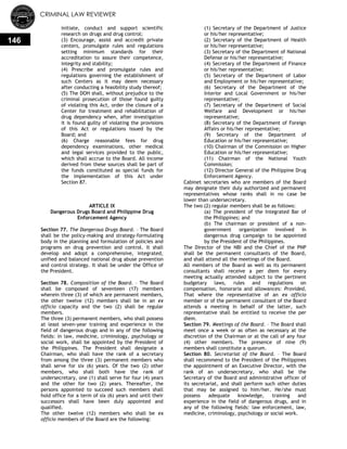 CRIMINAL LAW REVIEWER
146
initiate, conduct and support scientific
research on drugs and drug control;
(3) Encourage, assist and accredit private
centers, promulgate rules and regulations
setting minimum standards for their
accreditation to assure their competence,
integrity and stability;
(4) Prescribe and promulgate rules and
regulations governing the establishment of
such Centers as it may deem necessary
after conducting a feasibility study thereof;
(5) The DOH shall, without prejudice to the
criminal prosecution of those found guilty
of violating this Act, order the closure of a
Center for treatment and rehabilitation of
drug dependency when, after investigation
it is found guilty of violating the provisions
of this Act or regulations issued by the
Board; and
(6) Charge reasonable fees for drug
dependency examinations, other medical
and legal services provided to the public,
which shall accrue to the Board. All income
derived from these sources shall be part of
the funds constituted as special funds for
the implementation of this Act under
Section 87.
ARTICLE IX
Dangerous Drugs Board and Philippine Drug
Enforcement Agency
Section 77. The Dangerous Drugs Board. – The Board
shall be the policy-making and strategy-formulating
body in the planning and formulation of policies and
programs on drug prevention and control. It shall
develop and adopt a comprehensive, integrated,
unified and balanced national drug abuse prevention
and control strategy. It shall be under the Office of
the President.
Section 78. Composition of the Board. – The Board
shall be composed of seventeen (17) members
wherein three (3) of which are permanent members,
the other twelve (12) members shall be in an ex
officio capacity and the two (2) shall be regular
members.
The three (3) permanent members, who shall possess
at least seven-year training and experience in the
field of dangerous drugs and in any of the following
fields: in law, medicine, criminology, psychology or
social work, shall be appointed by the President of
the Philippines. The President shall designate a
Chairman, who shall have the rank of a secretary
from among the three (3) permanent members who
shall serve for six (6) years. Of the two (2) other
members, who shall both have the rank of
undersecretary, one (1) shall serve for four (4) years
and the other for two (2) years. Thereafter, the
persons appointed to succeed such members shall
hold office for a term of six (6) years and until their
successors shall have been duly appointed and
qualified.
The other twelve (12) members who shall be ex
officio members of the Board are the following:
(1) Secretary of the Department of Justice
or his/her representative;
(2) Secretary of the Department of Health
or his/her representative;
(3) Secretary of the Department of National
Defense or his/her representative;
(4) Secretary of the Department of Finance
or his/her representative;
(5) Secretary of the Department of Labor
and Employment or his/her representative;
(6) Secretary of the Department of the
Interior and Local Government or his/her
representative;
(7) Secretary of the Department of Social
Welfare and Development or his/her
representative;
(8) Secretary of the Department of Foreign
Affairs or his/her representative;
(9) Secretary of the Department of
Education or his/her representative;
(10) Chairman of the Commission on Higher
Education or his/her representative;
(11) Chairman of the National Youth
Commission;
(12) Director General of the Philippine Drug
Enforcement Agency.
Cabinet secretaries who are members of the Board
may designate their duly authorized and permanent
representatives whose ranks shall in no case be
lower than undersecretary.
The two (2) regular members shall be as follows:
(a) The president of the Integrated Bar of
the Philippines; and
(b) The chairman or president of a non-
government organization involved in
dangerous drug campaign to be appointed
by the President of the Philippines.
The Director of the NBI and the Chief of the PNP
shall be the permanent consultants of the Board,
and shall attend all the meetings of the Board.
All members of the Board as well as its permanent
consultants shall receive a per diem for every
meeting actually attended subject to the pertinent
budgetary laws, rules and regulations on
compensation, honoraria and allowances: Provided,
That where the representative of an ex officio
member or of the permanent consultant of the Board
attends a meeting in behalf of the latter, such
representative shall be entitled to receive the per
diem.
Section 79. Meetings of the Board. – The Board shall
meet once a week or as often as necessary at the
discretion of the Chairman or at the call of any four
(4) other members. The presence of nine (9)
members shall constitute a quorum.
Section 80. Secretariat of the Board. – The Board
shall recommend to the President of the Philippines
the appointment of an Executive Director, with the
rank of an undersecretary, who shall be the
Secretary of the Board and administrative officer of
its secretariat, and shall perform such other duties
that may be assigned to him/her. He/she must
possess adequate knowledge, training and
experience in the field of dangerous drugs, and in
any of the following fields: law enforcement, law,
medicine, criminology, psychology or social work.
 