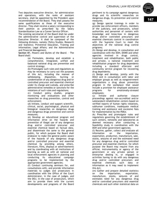CRIMINAL LAW REVIEWER
147
Two deputies executive director, for administration
and operations, with the ranks of assistant
secretary, shall be appointed by the President upon
recommendation of the Board. They shall possess the
same qualifications as those of the executive
director. They shall receive a salary corresponding to
their position as prescribed by the Salary
Standardization Law as a Career Service Officer.
The existing secretariat of the Board shall be under
the administrative control and supervision of the
Executive Director. It shall be composed of the
following divisions, namely: Policy Studies, Research
and Statistics; Preventive Education, Training and
Information; Legal Affairs; and the Administrative
and Financial Management.
Section 81. Powers and Duties of the Board. – The
Board shall:
(a) Formulate, develop and establish a
comprehensive, integrated, unified and
balanced national drug use prevention and
control strategy;
(b) Promulgate such rules and regulations as
may be necessary to carry out the purposes
of this Act, including the manner of
safekeeping, disposition, burning or
condemnation of any dangerous drug and/or
controlled precursor and essential chemical
under its charge and custody, and prescribe
administrative remedies or sanctions for the
violations of such rules and regulations;
(c) Conduct policy studies, program
monitoring and evaluations and other
researches on drug prevention, control and
enforcement;
(d) Initiate, conduct and support scientific,
clinical, social, psychological, physical and
biological researches on dangerous drugs
and dangerous drugs prevention and control
measures;
(e) Develop an educational program and
information drive on the hazards and
prevention of illegal use of any dangerous
drug and/or controlled precursor and
essential chemical based on factual data,
and disseminate the same to the general
public, for which purpose the Board shall
endeavor to make the general public aware
of the hazards of any dangerous drugs
and/or controlled precursor and essential
chemical by providing among others,
literature, films, displays or advertisements
and by coordinating with all institutions of
learning as well as with all national and
local enforcement agencies in planning and
conducting its educational campaign
programs to be implemented by the
appropriate government agencies;
(f) Conduct continuing seminars for, and
consultations with, and provide information
materials to judges and prosecutors in
coordination with the Office of the Court
Administrator, in the case of judges, and
the DOJ, in the case of prosecutors, which
aim to provide them with the current
developments and programs of the Board
pertinent to its campaign against dangerous
drugs and its scientific researches on
dangerous drugs, its prevention and control
measures;
(g) Design special trainings in order to
provide law enforcement officers, members
of the judiciary, and prosecutors, school
authorities and personnel of centers with
knowledge and know-how in dangerous
drugs and/or controlled precursors and
essential chemicals control in coordination
with the Supreme Court to meet the
objectives of the national drug control
programs;
(h) Design and develop, in consultation and
coordination with the DOH, DSWD and other
agencies involved in drugs control,
treatment and rehabilitation, both public
and private, a national treatment and
rehabilitation program for drug dependents
including a standard aftercare and
community service program for recovering
drug dependents;
(i) Design and develop, jointly with the
DOLE and in consultation with labor and
employer groups as well as nongovernment
organizations a drug abuse prevention
program in the workplace that would
include a provision for employee assistance
programs for emotionally-stressed
employees;
(j) Initiate and authorize closure
proceedings against non-accredited and/or
substandard rehabilitation centers based on
verified reports of human rights violations,
subhuman conditions, inadequate medical
training and assistance and excessive fees
for implementation by the PDEA;
(k) Prescribe and promulgate rules and
regulations governing the establishment of
such centers, networks and laboratories as
deemed necessary after conducting a
feasibility study in coordination with the
DOH and other government agencies;
(l) Receive, gather, collect and evaluate all
information on the importation,
exportation, production, manufacture, sale,
stocks, seizures of and the estimated need
for any dangerous drug and/or controlled
precursor and essential chemical, for which
purpose the Board may require from any
official, instrumentality or agency of the
government or any private person or
enterprise dealing in, or engaged in
activities having to do with any dangerous
drug and/or controlled precursors and
essential chemicals such data or
information as it may need to implement
this Act;
(m) Gather and prepare detailed statistics
on the importation, exportation,
manufacture, stocks, seizures of and
estimates need for any dangerous drug
and/or controlled precursors and essential
chemicals and such other statistical data on
 
