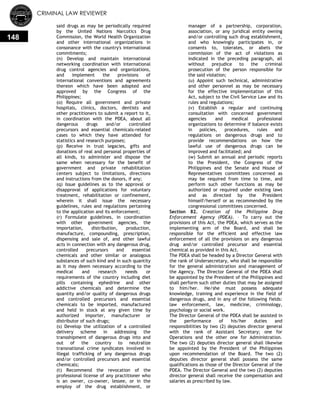 CRIMINAL LAW REVIEWER
148
said drugs as may be periodically required
by the United Nations Narcotics Drug
Commission, the World Health Organization
and other international organizations in
consonance with the country's international
commitments;
(n) Develop and maintain international
networking coordination with international
drug control agencies and organizations,
and implement the provisions of
international conventions and agreements
thereon which have been adopted and
approved by the Congress of the
Philippines;
(o) Require all government and private
hospitals, clinics, doctors, dentists and
other practitioners to submit a report to it,
in coordination with the PDEA, about all
dangerous drugs and/or controlled
precursors and essential chemicals-related
cases to which they have attended for
statistics and research purposes;
(p) Receive in trust legacies, gifts and
donations of real and personal properties of
all kinds, to administer and dispose the
same when necessary for the benefit of
government and private rehabilitation
centers subject to limitations, directions
and instructions from the donors, if any;
(q) Issue guidelines as to the approval or
disapproval of applications for voluntary
treatment, rehabilitation or confinement,
wherein it shall issue the necessary
guidelines, rules and regulations pertaining
to the application and its enforcement;
(r) Formulate guidelines, in coordination
with other government agencies, the
importation, distribution, production,
manufacture, compounding, prescription,
dispensing and sale of, and other lawful
acts in connection with any dangerous drug,
controlled precursors and essential
chemicals and other similar or analogous
substances of such kind and in such quantity
as it may deem necessary according to the
medical and research needs or
requirements of the country including diet
pills containing ephedrine and other
addictive chemicals and determine the
quantity and/or quality of dangerous drugs
and controlled precursors and essential
chemicals to be imported, manufactured
and held in stock at any given time by
authorized importer, manufacturer or
distributor of such drugs;
(s) Develop the utilization of a controlled
delivery scheme in addressing the
transshipment of dangerous drugs into and
out of the country to neutralize
transnational crime syndicates involved in
illegal trafficking of any dangerous drugs
and/or controlled precursors and essential
chemicals;
(t) Recommend the revocation of the
professional license of any practitioner who
is an owner, co-owner, lessee, or in the
employ of the drug establishment, or
manager of a partnership, corporation,
association, or any juridical entity owning
and/or controlling such drug establishment,
and who knowingly participates in, or
consents to, tolerates, or abets the
commission of the act of violations as
indicated in the preceding paragraph, all
without prejudice to the criminal
prosecution of the person responsible for
the said violation;
(u) Appoint such technical, administrative
and other personnel as may be necessary
for the effective implementation of this
Act, subject to the Civil Service Law and its
rules and regulations;
(v) Establish a regular and continuing
consultation with concerned government
agencies and medical professional
organizations to determine if balance exists
in policies, procedures, rules and
regulations on dangerous drugs and to
provide recommendations on how the
lawful use of dangerous drugs can be
improved and facilitated; and
(w) Submit an annual and periodic reports
to the President, the Congress of the
Philippines and the Senate and House of
Representatives committees concerned as
may be required from time to time, and
perform such other functions as may be
authorized or required under existing laws
and as directed by the President
himself/herself or as recommended by the
congressional committees concerned.
Section 82. Creation of the Philippine Drug
Enforcement Agency (PDEA). – To carry out the
provisions of this Act, the PDEA, which serves as the
implementing arm of the Board, and shall be
responsible for the efficient and effective law
enforcement of all the provisions on any dangerous
drug and/or controlled precursor and essential
chemical as provided in this Act.
The PDEA shall be headed by a Director General with
the rank of Undersecretary, who shall be responsible
for the general administration and management of
the Agency. The Director General of the PDEA shall
be appointed by the President of the Philippines and
shall perform such other duties that may be assigned
to him/her. He/she must possess adequate
knowledge, training and experience in the field of
dangerous drugs, and in any of the following fields:
law enforcement, law, medicine, criminology,
psychology or social work.
The Director General of the PDEA shall be assisted in
the performance of his/her duties and
responsibilities by two (2) deputies director general
with the rank of Assistant Secretary; one for
Operations and the other one for Administration.
The two (2) deputies director general shall likewise
be appointed by the President of the Philippines
upon recommendation of the Board. The two (2)
deputies director general shall possess the same
qualifications as those of the Director General of the
PDEA. The Director General and the two (2) deputies
director general shall receive the compensation and
salaries as prescribed by law.
 