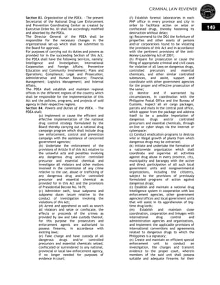 CRIMINAL LAW REVIEWER
149
Section 83. Organization of the PDEA. – The present
Secretariat of the National Drug Law Enforcement
and Prevention Coordinating Center as created by
Executive Order No. 61 shall be accordingly modified
and absorbed by the PDEA.
The Director General of the PDEA shall be
responsible for the necessary changes in the
organizational set-up which shall be submitted to
the Board for approval.
For purposes of carrying out its duties and powers as
provided for in the succeeding Section of this Act,
the PDEA shall have the following Services, namely:
Intelligence and Investigation; International
Cooperation and Foreign Affairs; Preventive
Education and Community Involvement; Plans and
Operations; Compliance; Legal and Prosecution;
Administrative and Human Resource; Financial
Management; Logistics Management; and Internal
Affairs.
The PDEA shall establish and maintain regional
offices in the different regions of the country which
shall be responsible for the implementation of this
Act and the policies, programs, and projects of said
agency in their respective regions.
Section 84. Powers and Duties of the PDEA. – The
PDEA shall:
(a) Implement or cause the efficient and
effective implementation of the national
drug control strategy formulated by the
Board thereby carrying out a national drug
campaign program which shall include drug
law enforcement, control and prevention
campaign with the assistance of concerned
government agencies;
(b) Undertake the enforcement of the
provisions of Article II of this Act relative to
the unlawful acts and penalties involving
any dangerous drug and/or controlled
precursor and essential chemical and
investigate all violators and other matters
involved in the commission of any crime
relative to the use, abuse or trafficking of
any dangerous drug and/or controlled
precursor and essential chemical as
provided for in this Act and the provisions
of Presidential Decree No. 1619;
(c) Administer oath, issue subpoena and
subpoena duces tecum relative to the
conduct of investigation involving the
violations of this Act;
(d) Arrest and apprehend as well as search
all violators and seize or confiscate, the
effects or proceeds of the crimes as
provided by law and take custody thereof,
for this purpose the prosecutors and
enforcement agents are authorized to
possess firearms, in accordance with
existing laws;
(e) Take charge and have custody of all
dangerous drugs and/or controlled
precursors and essential chemicals seized,
confiscated or surrendered to any national,
provincial or local law enforcement agency,
if no longer needed for purposes of
evidence in court;
(f) Establish forensic laboratories in each
PNP office in every province and city in
order to facilitate action on seize or
confiscated drugs, thereby hastening its
destruction without delay;
(g) Recommend to the DOJ the forfeiture of
properties and other assets of persons
and/or corporations found to be violating
the provisions of this Act and in accordance
with the pertinent provisions of the Anti-
Money-Laundering Act of 2001;
(h) Prepare for prosecution or cause the
filing of appropriate criminal and civil cases
for violation of all laws on dangerous drugs,
controlled precursors and essential
chemicals, and other similar controlled
substances, and assist, support and
coordinate with other government agencies
for the proper and effective prosecution of
the same;
(i) Monitor and if warranted by
circumstances, in coordination with the
Philippine Postal Office and the Bureau of
Customs, inspect all air cargo packages,
parcels and mails in the central post office,
which appear from the package and address
itself to be a possible importation of
dangerous drugs and/or controlled
precursors and essential chemicals, through
on-line or cyber shops via the internet or
cyberspace;
(j) Conduct eradication programs to destroy
wild or illegal growth of plants from which
dangerous drugs may be extracted;
(k) Initiate and undertake the formation of
a nationwide organization which shall
coordinate and supervise all activities
against drug abuse in every province, city,
municipality and barangay with the active
and direct participation of all such local
government units and nongovernmental
organizations, including the citizenry,
subject to the provisions of previously
formulated programs of action against
dangerous drugs;
(l) Establish and maintain a national drug
intelligence system in cooperation with law
enforcement agencies, other government
agencies/offices and local government units
that will assist in its apprehension of big-
time drug lords;
(m) Establish and maintain close
coordination, cooperation and linkages with
international drug control and
administration agencies and organizations,
and implement the applicable provisions of
international conventions and agreements
related to dangerous drugs to which the
Philippines is a signatory;
(n) Create and maintain an efficient special
enforcement unit to conduct an
investigation, file charges and transmit
evidence to the proper court, wherein
members of the said unit shall possess
suitable and adequate firearms for their
 