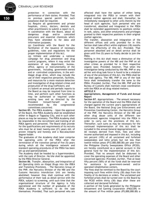 CRIMINAL LAW REVIEWER
150
protection in connection with the
performance of their duties: Provided, That
no previous special permit for such
possession shall be required;
(o) Require all government and private
hospitals, clinics, doctors, dentists and
other practitioners to submit a report to it,
in coordination with the Board, about all
dangerous drugs and/or controlled
precursors and essential chemicals which
they have attended to for data and
information purposes;
(p) Coordinate with the Board for the
facilitation of the issuance of necessary
guidelines, rules and regulations for the
proper implementation of this Act;
(q) Initiate and undertake a national
campaign for drug prevention and drug
control programs, where it may enlist the
assistance of any department, bureau,
office, agency or instrumentality of the
government, including government-owned
and or –controlled corporations, in the anti-
illegal drugs drive, which may include the
use of their respective personnel, facilities,
and resources for a more resolute detection
and investigation of drug-related crimes and
prosecution of the drug traffickers; and
(r) Submit an annual and periodic reports to
the Board as may be required from time to
time, and perform such other functions as
may be authorized or required under
existing laws and as directed by the
President himself/herself or as
recommended by the congressional
committees concerned.
Section 85. The PDEA Academy. – Upon the approval
of the Board, the PDEA Academy shall be established
either in Baguio or Tagaytay City, and in such other
places as may be necessary. The PDEA Academy shall
be responsible in the recruitment and training of all
PDEA agents and personnel. The Board shall provide
for the qualifications and requirements of its recruits
who must be at least twenty-one (21) years old, of
proven integrity and honesty and a Baccalaureate
degree holder.
The graduates of the Academy shall later comprise
the operating units of the PDEA after the
termination of the transition period of five (5) years
during which all the intelligence network and
standard operating procedures of the PDEA has been
set up and operationalized.
The Academy shall be headed by a Superintendent,
with the rank of Director. He/she shall be appointed
by the PDEA Director General.
Section 86. Transfer, Absorption, and Integration of
All Operating Units on Illegal Drugs into the PDEA
and Transitory Provisions. – The Narcotics Group of
the PNP, the Narcotics Division of the NBI and the
Customs Narcotics Interdiction Unit are hereby
abolished; however they shall continue with the
performance of their task as detail service with the
PDEA, subject to screening, until such time that the
organizational structure of the Agency is fully
operational and the number of graduates of the
PDEA Academy is sufficient to do the task
themselves: Provided, That such personnel who are
affected shall have the option of either being
integrated into the PDEA or remain with their
original mother agencies and shall, thereafter, be
immediately reassigned to other units therein by the
head of such agencies. Such personnel who are
transferred, absorbed and integrated in the PDEA
shall be extended appointments to positions similar
in rank, salary, and other emoluments and privileges
granted to their respective positions in their original
mother agencies.
The transfer, absorption and integration of the
different offices and units provided for in this
Section shall take effect within eighteen (18) months
from the effectivity of this Act: Provided, That
personnel absorbed and on detail service shall be
given until five (5) years to finally decide to join the
PDEA.
Nothing in this Act shall mean a diminution of the
investigative powers of the NBI and the PNP on all
other crimes as provided for in their respective
organic laws: Provided, however, That when the
investigation being conducted by the NBI, PNP or any
ad hoc anti-drug task force is found to be a violation
of any of the provisions of this Act, the PDEA shall be
the lead agency. The NBI, PNP or any of the task
force shall immediately transfer the same to the
PDEA: Provided, further, That the NBI, PNP and the
Bureau of Customs shall maintain close coordination
with the PDEA on all drug related matters.
ARTICLE X
Appropriations, Management of Funds and Annual
Report
Section 87. Appropriations. – The amount necessary
for the operation of the Board and the PDEA shall be
charged against the current year's appropriations of
the Board, the National Drug Law Enforcement and
Prevention Coordinating Center, the Narcotics Group
of the PNP, the Narcotics Division of the NBI and
other drug abuse units of the different law
enforcement agencies integrated into the PDEA in
order to carry out the provisions of this Act.
Thereafter, such sums as may be necessary for the
continued implementation of this Act shall be
included in the annual General Appropriations Act.
All receipts derived from fines, fees and other
income authorized and imposed in this Act, including
ten percent (10%) of all unclaimed and forfeited
sweepstakes and lotto prizes but not less than
twelve million pesos (P12,000,000.00) per year from
the Philippine Charity Sweepstakes Office (PCSO),
are hereby constituted as a special account in the
general fund for the implementation of this Act:
Provided, That no amount shall be disbursed to
cover the operating expenses of the Board and other
concerned agencies: Provided, further, That at least
fifty percent (50%) of all the funds shall be reserved
for assistance to government-owned and/or
operated rehabilitation centers.
The fines shall be remitted to the Board by the court
imposing such fines within thirty (30) days from the
finality of its decisions or orders. The unclaimed and
forfeited prizes shall be turned over to the Board by
the PCSO within thirty (30) days after these are
collected and declared forfeited.
A portion of the funds generated by the Philippine
Amusement and Gaming Corporation (PAGCOR) in
the amount of Five million pesos (P5,000,000.00) a
 
