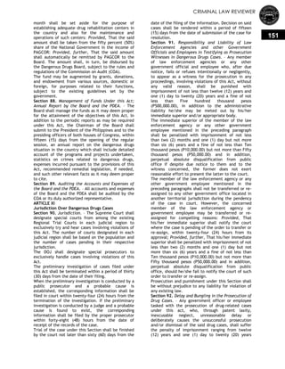 CRIMINAL LAW REVIEWER
151
month shall be set aside for the purpose of
establishing adequate drug rehabilitation centers in
the country and also for the maintenance and
operations of such centers: Provided, That the said
amount shall be taken from the fifty percent (50%)
share of the National Government in the income of
PAGCOR: Provided, further, That the said amount
shall automatically be remitted by PAGCOR to the
Board. The amount shall, in turn, be disbursed by
the Dangerous Drugs Board, subject to the rules and
regulations of the Commission on Audit (COA).
The fund may be augmented by grants, donations,
and endowment from various sources, domestic or
foreign, for purposes related to their functions,
subject to the existing guidelines set by the
government.
Section 88. Management of Funds Under this Act;
Annual Report by the Board and the PDEA. – The
Board shall manage the funds as it may deem proper
for the attainment of the objectives of this Act. In
addition to the periodic reports as may be required
under this Act, the Chairman of the Board shall
submit to the President of the Philippines and to the
presiding officers of both houses of Congress, within
fifteen (15) days from the opening of the regular
session, an annual report on the dangerous drugs
situation in the country which shall include detailed
account of the programs and projects undertaken,
statistics on crimes related to dangerous drugs,
expenses incurred pursuant to the provisions of this
Act, recommended remedial legislation, if needed,
and such other relevant facts as it may deem proper
to cite.
Section 89. Auditing the Accounts and Expenses of
the Board and the PDEA. – All accounts and expenses
of the Board and the PDEA shall be audited by the
COA or its duly authorized representative.
ARTICLE XI
Jurisdiction Over Dangerous Drugs Cases
Section 90. Jurisdiction. – The Supreme Court shall
designate special courts from among the existing
Regional Trial Courts in each judicial region to
exclusively try and hear cases involving violations of
this Act. The number of courts designated in each
judicial region shall be based on the population and
the number of cases pending in their respective
jurisdiction.
The DOJ shall designate special prosecutors to
exclusively handle cases involving violations of this
Act.
The preliminary investigation of cases filed under
this Act shall be terminated within a period of thirty
(30) days from the date of their filing.
When the preliminary investigation is conducted by a
public prosecutor and a probable cause is
established, the corresponding information shall be
filed in court within twenty-four (24) hours from the
termination of the investigation. If the preliminary
investigation is conducted by a judge and a probable
cause is found to exist, the corresponding
information shall be filed by the proper prosecutor
within forty-eight (48) hours from the date of
receipt of the records of the case.
Trial of the case under this Section shall be finished
by the court not later than sixty (60) days from the
date of the filing of the information. Decision on said
cases shall be rendered within a period of fifteen
(15) days from the date of submission of the case for
resolution.
Section 91. Responsibility and Liability of Law
Enforcement Agencies and other Government
Officials and Employees in Testifying as Prosecution
Witnesses in Dangerous Drugs Cases. – Any member
of law enforcement agencies or any other
government official and employee who, after due
notice, fails or refuses intentionally or negligently,
to appear as a witness for the prosecution in any
proceedings, involving violations of this Act, without
any valid reason, shall be punished with
imprisonment of not less than twelve (12) years and
one (1) day to twenty (20) years and a fine of not
less than Five hundred thousand pesos
(P500,000.00), in addition to the administrative
liability he/she may be meted out by his/her
immediate superior and/or appropriate body.
The immediate superior of the member of the law
enforcement agency or any other government
employee mentioned in the preceding paragraph
shall be penalized with imprisonment of not less
than two (2) months and one (1) day but not more
than six (6) years and a fine of not less than Ten
thousand pesos (P10,000.00) but not more than Fifty
thousand pesos (P50,000.00) and in addition,
perpetual absolute disqualification from public
office if despite due notice to them and to the
witness concerned, the former does not exert
reasonable effort to present the latter to the court.
The member of the law enforcement agency or any
other government employee mentioned in the
preceding paragraphs shall not be transferred or re-
assigned to any other government office located in
another territorial jurisdiction during the pendency
of the case in court. However, the concerned
member of the law enforcement agency or
government employee may be transferred or re-
assigned for compelling reasons: Provided, That
his/her immediate superior shall notify the court
where the case is pending of the order to transfer or
re-assign, within twenty-four (24) hours from its
approval; Provided, further, That his/her immediate
superior shall be penalized with imprisonment of not
less than two (2) months and one (1) day but not
more than six (6) years and a fine of not less than
Ten thousand pesos (P10,000.00) but not more than
Fifty thousand pesos (P50,000.00) and in addition,
perpetual absolute disqualification from public
office, should he/she fail to notify the court of such
order to transfer or re-assign.
Prosecution and punishment under this Section shall
be without prejudice to any liability for violation of
any existing law.
Section 92. Delay and Bungling in the Prosecution of
Drug Cases. – Any government officer or employee
tasked with the prosecution of drug-related cases
under this act, who, through patent laxity,
inexcusable neglect, unreasonable delay or
deliberately causes the unsuccessful prosecution
and/or dismissal of the said drug cases, shall suffer
the penalty of imprisonment ranging from twelve
(12) years and one (1) day to twenty (20) years
 