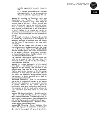 CRIMINAL LAW REVIEWER
153
remedial legislation or executive measures;
and
(f) To perform such other duties, functions
and responsibilities as may be necessary to
effectively attain the objectives of this Act.
Section 97. Adoption of Committee Rules and
Regulations, and Funding. – The Oversight
Committee on Dangerous Drugs shall adopt its
internal rules of procedure, conduct hearings and
receive testimonies, reports, and technical advice,
invite or summon by subpoena ad testificandum any
public official, private citizen, or any other person
to testify before it, or require any person by
subpoena duces tecum documents or other materials
as it may require consistent with the provisions of
this Act.
The Oversight Committee on Dangerous Drugs shall
be assisted by a secretariat to be composed by
personnel who may be seconded from the Senate
and the House of Representatives and may retain
consultants.
To carry out the powers and functions of the
Oversight Committee on Dangerous Drugs, the initial
sum of Twenty-five million pesos (P25,000,000.00)
shall be charged against the current appropriations
of the Senate. Thereafter, such amount necessary
for its continued operations shall be included in the
annual General Appropriations Act.
The Oversight Committee on Dangerous Drugs shall
exist for a period of ten (10) years from the
effectivity of this Act and may be extended by a
joint concurrent resolution.
Section 98. Limited Applicability of the Revised
Penal Code. – Notwithstanding any law, rule or
regulation to the contrary, the provisions of the
Revised Penal Code (Act No. 3814), as amended,
shall not apply to the provisions of this Act, except
in the case of minor offenders. Where the offender
is a minor, the penalty for acts punishable by life
imprisonment to death provided herein shall be
reclusion perpetua to death.
Section 99. Separability Clause. – If for any reason
any section or provision of this Act, or any portion
thereof, or the application of such section, provision
or portion thereof to any person, group or
circumstance is declared invalid or unconstitutional,
the remainder of this Act shall not be affected by
such declaration and shall remain in force and
effect.
Section 100. Repealing Clause. – Republic Act No.
6425, as amended, is hereby repealed and all other
laws, administrative orders, rules and regulations, or
parts thereof inconsistent with the provisions of this
Act, are hereby repealed or modified accordingly.
Section 101. Amending Clause. – Republic Act No.
7659 is hereby amended accordingly.
Section 102. Effectivity. – This Act shall take effect
fifteen (15) days upon its publication in at least two
(2) national newspapers of general circulation.
 