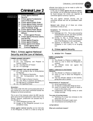 CRIMINAL LAW REVIEWER
155Criminal Law 2
CRIMINAL LAW
Criminal Law 1
Criminal Law 2
I. Crimes against National
Security
II. Crimes against Fundamental
Laws of the State
III. Crimes against Public Order
IV. Crimes against Public Interest
V. Crimes relative to Opium and
other Prohibited Drugs
VI. Crimes against Public Morals
VII. Crimes committed by Public
Officers
VIII. Crimes against Persons
IX. Crimes against Personal Liberty
and Security
X. Crimes against Property
XI. Crimes against Chastity
XII. Crimes against Civil Status
XIII. Crimes against Honor
XIV. Criminal Negligence
Title I. Crimes against National
Security and the Law of Nations
CRIMES AGAINST SECURITY:
(1) Art. 114: Treason
(2) Art. 115: Conspiracy and Proposal to
Commit Treason
(3) Art. 116: Misprision of Treason
(4) Art. 117: Espionage
CRIMES AGAINST THE LAW OF NATIONS
(1) Art. 118: Inciting to War or Giving Motives
for Reprisals
(2) Art. 119: Violation of Neutrality
(3) Art. 120: Correspondence with Hostile
Country
(4) Art. 121: Flight to Enemy‘s Country
(5) Art. 122: Piracy in General and Mutiny on
the High Seas or in Philippine Waters
(6) Art. 123: Qualified Piracy
Remember:
The crimes under this title can be prosecuted even if
the criminal act or acts were committed outside the
Philippine territorial jurisdiction.
This is one of the instances where the RPC may be
given extra-territorial application under Article 2 (5)
thereof. However, prosecution can proceed only if
the offender is:
(1) within Philippine territory, OR
(2) brought to the Philippines pursuant to an
extradition treaty.
Crimes against national security can be tried only
in the Philippines, as there is a need to bring the
offender here before he can be made to suffer the
consequences of the law.
In the case of crimes against the law of nations,
the offender can be prosecuted whenever he may
be found because the crimes are regarded as
committed against humanity in general.
The acts against national security may be
committed abroad and still be punishable under
our law.
General rule: Almost all of these are crimes
committed in times of war.
Exceptions: The following can be committed in
times of peace:
(1) Espionage (Art 117) – This is also covered by
Commonwealth Act No. 616 which punishes
conspiracy to commit espionage.
(2) Inciting to War or Giving Motives for
Reprisals (Art 118) – This can be committed
even if the Philippines is not a participant.
(3) Violation of Neutrality (Art. 119) – The
Philippines is not a party to an on-going
war.
A. Crimes against Security
1. Article 114 – Treason
MODE 1: Levying War
Elements:
(1) The offender is a Filipino or resident alien
(2) There is a war in which the Philippines is
involved
(3) The offender levies war against the
government
MODE 2: Adherence to the Enemies
Elements:
(1) The offender is a Filipino or resident alien
(2) There is a war in which the Philippines is
involved
(3) That the offender adheres to the enemies,
giving them aid or comfort
Requirements of ―levying war‖
(1) Actual assembling of men;
(2) To execute a treasonable design by force;
(3) Intent is to deliver the country in whole or
in part to the enemy; and
(4) Collaboration with foreign enemy or some
foreign sovereign
Two ways of proving treason
(1) Testimony of at least two witnesses to the
same overt act; or
(2) Confession of accused in open court.
(3) Circumstances surrounding the act
Jurisprudence:
What acts constitute treason?
 