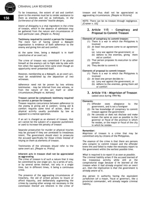 CRIMINAL LAW REVIEWER
156
To be treasonous, the extent of aid and comfort
given to the enemies must be to render assistance to
them as enemies and not as individuals, in the
furtherance of the enemies’ hostile designs.
Intent of disloyalty is a vital ingredient in the crime
of treason, which in the absence of admission may
be gathered from the nature and circumstances of
each particular case. [People vs. Perez]
Testimony required to convict a person for treason
The mere fact of having joined a Makapili
organization is evidence of both adherence to the
enemy and giving him aid and comfort.
At the same time, being a Makapili is in itself
constitutive of an overt act.
The crime of treason was committed if he placed
himself at the enemy's call to fight side by side with
him when the opportune time came even though an
opportunity never presented itself.
However, membership as a Makapili, as an overt act,
must be established by the deposition of two
witnesses.
Adherence need not be proven by two witness
testimonies – may be inferred from one witness, or
from the nature of the act itself or other
circumstances [People vs. Adriano]
Treason cannot be complexed; testimony required
to convict a person for treason
Treason requires concurrence between adherence to
the enemy & giving aid & comfort. Giving aid &
comfort requires some kind of action, deed or
physical activity usually punishable by law as
opposed to a mental operation.
If an act is charged as an element of treason, that
act cannot be the subject of a separate punishment
or used to increase the penalty of treason
Separate prosecution for murder or physical injuries
may be pursued if they are unrelated to treasonous
intent. The government should elect to prosecute
the accused specifically for those crimes instead of
relying on them as elements of treason.
Testimonies of the witnesses should refer to the
same overt act. [People vs. Prieto]
Inherent acts in treason shall not be appreciated
as aggravating
The crime of treason is of such a nature that it may
be committed by one single act, by a series of acts,
or by several series thereof, not only in a single
time, but in different times, it being a continuous
crime.
The presence of the aggravating circumstances of
treachery, the aid of armed persons to insure or
afford impunity, and deliberately augmenting the
crimes by causing other wrongs not necessary in the
commission thereof are inherent in the crime of
treason and thus shall not be appreciated as
aggravating circumstances. [People vs Victoria]
NOTE: There can be no treason through negligence.
[Cramer v. US]
2. Article 115 - Conspiracy and
Proposal to Commit Treason
Elements of conspiracy to commit treason:
(1) There is a war in which the Philippines is
involved
(2) At least two persons come to an agreement
to –
(a) Levy war against the government; or
(b) Adhere to the enemies, giving them
aid or comfort
(3) That person proposes its execution to other
persons
(4) They decide to commit it
Elements of proposal to commit treason
(1) There is a war in which the Philippines is
involved
(2) At least one person decides to –
(a) Levy war against the government; or
(b) Adhere to the enemies, giving them aid
or comfort
3. Article 116 - Misprision of Treason
(asked once during 1994-96)
Elements:
(1) Offender owes allegiance to the
government, and is not a foreigner
(2) He has knowledge of conspiracy to commit
treason against the government
(3) He conceals or does not disclose and make
known the same as soon as possible to the
governor or fiscal of the province in which
he resides, or the mayor or fiscal of the city
in which he resides
Remember:
Misprision of treason is a crime that may be
committed only by citizens of the Philippines.
The essence of the crime is that there are persons
who conspire to commit treason and the offender
knew this and failed to make the necessary report to
the government within the earliest possible time.
What is required is to report it as soon as possible.
The criminal liability arises if the accused learned of
the treasonous activity while still at the
conspiratorial stage because if he learned of the
treason when it had already erupted into an overt
act, then the implication is that the government is
already aware of it.
Any person in authority having the equivalent
jurisdiction (of a mayor, fiscal or governor), like a
provincial commander, will already negate criminal
liability.
 