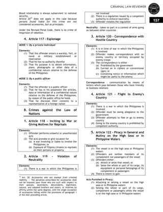 CRIMINAL LAW REVIEWER
157
Blood relationship is always subservient to national
security.
Article 2019
does not apply in this case because
persons found liable for this crime are not
considered accessories, but as principals.
Under the Revised Penal Code, there is no crime of
misprision of rebellion.
4. Article 117 – Espionage
MODE 1: By a private individual
Elements:
(1) That the offender enters a warship, fort, or
naval or military establishment or
reservation
(2) That he has no authority therefor
(3) That his purpose is to obtain information,
plans, photographs or other data of a
confidential nature relative to the defense
of the Philippines
MODE 2: By a public officer
Elements:
(1) That the offender is a public officer
(2) That he has in his possession the articles,
data or information of a confidential nature
relative to the defense of the Philippines,
by reason of the public office he holds
(3) That he discloses their contents to a
representative of a foreign nation
B. Crimes against the Law of
Nations
1. Article 118 - Inciting to War or
Giving Motives for Reprisals
Elements:
(1) Offender performs unlawful or unauthorized
acts
(2) The acts provoke or give occasion for
(a) A war involving or liable to involve the
Philippines; or
(b) Exposure of Filipino citizens to reprisals
on their persons or property
2. Article 119 - Violation of
Neutrality
Elements
(1) There is a war in which the Philippines is
19
Art. 20. Accessories who are exempt from criminal
liability. — The penalties prescribed for accessories shall
not be imposed upon those who are such with respect to
their spouses, ascendants, descendants, legitimate,
natural, and adopted brothers and sisters, or relatives by
affinity within the same degrees, with the single exception
of accessories falling within the provisions of paragraph 1
of the next preceding article.
not involved
(2) There is a regulation issued by a competent
authority to enforce neutrality
(3) Offender violates the regulation
Neutrality – takes no part in a contest of arms going
on between other countries
3. Article 120 - Correspondence with
Hostile Country
Elements:
(1) It is in time of war in which the Philippines
is involved
(2) Offender makes correspondence with an
enemy country or territory occupied by
enemy troops
(3) The correspondence is either –
(a) Prohibited by the government
(b) Carried on in ciphers or conventional
signs; or
(c) Containing notice or information which
might be useful to the enemy
Correspondence – communication by means of
letters which pass between those who have friendly
or business relations
4. Article 121 - Flight to Enemy's
Country
Elements:
(1) There is a war in which the Philippines is
involved
(2) Offender must be owing allegiance to the
government
(3) Offender attempts to flee or go to enemy
country
(4) Going to the enemy country is prohibited by
competent authority
5. Article 122 - Piracy in General and
Mutiny on the High Seas or in
Philippine Waters
Elements:
(1) The vessel is on the high seas or Philippine
waters
(2) Offenders are neither members of its
complement nor passengers of the vessel
(3) Offenders either –
(a) Attack or seize that vessel; or
(b) Seize the whole or part of its cargo, its
equipment or personal belongings of its
complement or passengers
(4) There is intent to gain
Acts Punished in Piracy:
(1) Attacking or seizing a vessel on the high
seas or in Philippine waters
(2) Seizing the whole or part of its cargo,
complement or passengers while the vessel
is on the high seas or in Philippine waters
 