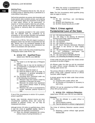 CRIMINAL LAW REVIEWER
158
Abetting Piracy
In Section 4 of Presidential Decree No. 532, the act
of aiding pirates or abetting piracy is penalized as a
crime distinct from piracy.
Said section penalizes any person who knowingly and
in any manner aids or protects pirates, such as giving
them information about the movement of the police
or other peace officers of the government, or
acquires or receives property taken by such pirates,
or in any manner derives any benefit therefrom; or
who directly or indirectly abets the commission of
piracy.
Also, it is expressly provided in the same section
that the offender shall be considered as an
accomplice of the principal offenders and punished
in accordance with the Revised Penal Code.
This provision of PD No. 532 with respect to piracy in
Philippine waters has not been incorporated into the
RPC. Neither may it be considered repealed by RA
7659 since there is nothing in the amendatory law
which is inconsistent with said section.
Apparently, there is still the crime of abetting piracy
in Philippine waters under PD No. 532.
6. Article 123 - Qualified Piracy
(Asked twice 1983-90; once 2000-06)
Elements:
(1) The vessel is on the high seas or Philippine
waters
(2) Offenders may or may not be members of
its complement, or passengers of the vessel
(3) Offenders either –
(a) Attack or seize the vessel; or
(b) Seize the whole or part of its cargo, its
equipment, or personal belongings of
its crew or passengers
(4) The preceding were committed under any
of the following circumstances:
(a) Whenever they have seized a vessel by
boarding or firing upon the same;
(b) Whenever the pirates have abandoned
their victims without means of saving
themselves; or
(c) Whenever the crime is accompanied by
murder, homicide, physical injuries or
rape
If any of the circumstances in Article 123 is present,
piracy is qualified.
Murder, rape, homicide, physical injuries are mere
circumstances qualifying piracy and cannot be
punished as separate crimes, nor can they be
complexed with piracy.
Although Article 123 refers to qualified piracy, there
is also the crime of qualified mutiny. Mutiny is
qualified under the following circumstances:
(1) When the offenders abandoned the victims
without means of saving themselves; or
(2) When the mutiny is accompanied by rape,
murder, homicide, or physical injuries
Note: The first circumstance which qualifies piracy
does not apply to mutiny.
See also:
(1) PD 532: Anti-Piracy and Anti-Highway
Robbery
(2) RA 6235: Anti-Hijacking Law
(3) RA 9372: Human Security Act of 2007
Title II. Crimes against
Fundamental Laws of the State
(1) Art. 124: Arbitrary Detention
(2) Art. 125: Delay in the Delivery Of Detained
Persons to the Proper Judicial Authorities
(3) Art. 126: Delaying Release
(4) Art. 127: Expulsion
(5) Art. 128: Violation of Domicile
(6) Art.129: Search Warrants Maliciously Obtained
and Abuse in the Service of those Legally
Obtained
(7) Art. 130: Searching Domicile Without Witnesses
(8) Art. 131: Prohibition, Interruption and
Dissolution of Peaceful Meetings
(9) Art. 132: Interruption of Religious Worship
(10) Art. 133: Offending the Religious Feelings
Crimes under this title are those that violate certain
provisions of the Bill of Rights.
All offenses under this title can only be committed
by public officers except offending the religious
feelings under Article 133.
The primary offender in ARTICLES 124-132 is a public
officer acting under supposed exercise of official
functions, albeit illegally.
A private person may be liable under these articles
ONLY WHEN he:
(1) Conspires with a public officer; OR
(2) He becomes an accomplice or accessory to
said crimes
ARTICLE 133 can be committed by EITHER a public
officer OR a private person.
1. Article 124 - Arbitrary Detention
(asked twice 1975-82; once 1991-93; once 2000-06)
Elements:
(1) That the offender is a public officer or
employee
(2) That he detains a person
(3) That the detention is without a legal ground
The Crime of Arbitrary Detention assumes several
forms:
(1) Detaining a person without legal grounds
(Article 124);
 