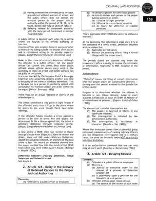 CRIMINAL LAW REVIEWER
159
(2) Having arrested the offended party for legal
grounds but without warrant of arrest, and
the public officer does not deliver the
arrested person to the proper judicial
authority within the period of 12, 18, or 36
hours, as the case may be (Article 125); or
(3) Delaying release by competent authority
with the same period mentioned in number
2 (Article 126).
A public officer is deemed such when he is acting
within the bounds of his official authority or
function.
A police officer who employs force in excess of what
is necessary is acting outside the bounds of his duties
and is considered acting in his private capacity.
[Boado, Comprehensive Reviewer in Criminal Law]
Note: In the crime of arbitrary detention, although
the offender is a public officer, not any public
officer can commit this crime. Only those public
officers whose official duties carry with it the
authority to make an arrest and detain persons can
be guilty of this crime.
In a case decided by the Supreme Court a Barangay
Chairman who unlawfully detains another was held
to be guilty of the crime of arbitrary detention. This
is because he is a person in authority vested with
jurisdiction to maintain peace and order within his
barangay. [Milo v. Salanga (1987)]
There must be an actual restraint of liberty of the
offended party.
The crime committed is only grave or light threats if
the offended party may still go to the place where
he wants to go, even though there have been
warnings.
If the offender falsely imputes a crime against a
person to be able to arrest him and appear not
determined to file a charge against him, the crime is
arbitrary detention through unlawful arrest.
[Boado, Comprehensive Reviewer in Criminal Law]
A case where a DENR team was invited to Mayor
Astorga‘s house from 530pm to 230am for dinner and
drinks, does not fall under Arbitrary Detention.
Absent any physical restraint, an element of the said
crime is fear. No record on evidence showed that
the mayor instilled fear into the minds of the DENR
team while they were in the Mayor‘s house. [Astorga
v. People (2004)]
Difference between Arbitrary Detention, Illegal
Detention and Unlawful Arrest
See Annex A.
2. Article 125 - Delay in the Delivery
of Detained Persons to the Proper
Judicial Authorities
Elements:
(1) Offender is a public officer or employee
(2) He detains a person for some legal ground
(3) He fails to deliver such person to the proper
judicial authorities within –
(a) 12 hours for light penalties
(b) 18 hours for correctional penalties
(c) 36 hours for afflictive or capital
penalties
This is applicable ONLY WHEN the arrest is without a
warrant.
At the beginning, the detention is legal since it is in
the pursuance of a lawful arrest. Detention becomes
arbitrary when the:
(1) Applicable period lapses
(2) Without the arresting officer filing a formal
charge with the proper court.
The periods stated are counted only when the
prosecutor‘s office is ready to receive the complaint
or information. Nighttime is NOT included in the
period.
Jurisprudence:
―Delivery‖ means the filing of correct information
with the proper court (or constructive delivery --
turning over the person arrested to the jurisdiction
of the court).
Purpose is to determine whether the offense is
bailable or not. (Upon delivery, judge or court
acquires jurisdiction to issue an order of release or
of commitment of prisoner.) [Sayo v. Chief of Police
(1948)]
The elements of custodial investigation are:
(1) The suspect is deprived of liberty in any
significant manner;
(2) The interrogation is initiated by law
enforcement authorities;
(3) The interrogation is inculpatory in
character. [People v. Tan (1998)]
Where the invitation comes from a powerful group
composed predominantly of ranking military officers
and the designated interrogation site is a military
camp, the same can be easily taken NOT as a strictly
voluntary invitation.
It is an authoritative command that one can only
defy at one’s peril. [Sanchez v. Demetriou (1993)]
3. Article 126 - Delaying Release
Elements:
(1) Offender is a public officer or employee
(2) There is a:
(a) Judicial or executive order for the
release of a prisoner or detention
prisoner, OR
(b) A proceeding upon a petition for the
liberation of such person
(3) Offender without good reason delays –
(a) The service of the notice of such order
 