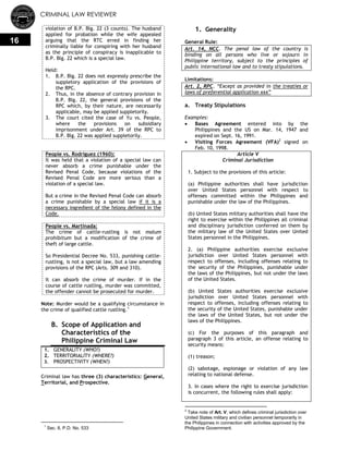 CRIMINAL LAW REVIEWER
16
violation of B.P. Blg. 22 (3 counts). The husband
applied for probation while the wife appealed
arguing that the RTC erred in finding her
criminally liable for conspiring with her husband
as the principle of conspiracy is inapplicable to
B.P. Blg. 22 which is a special law.
Held:
1. B.P. Blg. 22 does not expressly prescribe the
suppletory application of the provisions of
the RPC.
2. Thus, in the absence of contrary provision in
B.P. Blg. 22, the general provisions of the
RPC which, by their nature, are necessarily
applicable, may be applied suppletorily.
3. The court cited the case of Yu vs. People,
where the provisions on subsidiary
imprisonment under Art. 39 of the RPC to
B.P. Blg. 22 was applied suppletorily.
People vs. Rodriguez (1960):
It was held that a violation of a special law can
never absorb a crime punishable under the
Revised Penal Code, because violations of the
Revised Penal Code are more serious than a
violation of a special law.
But a crime in the Revised Penal Code can absorb
a crime punishable by a special law if it is a
necessary ingredient of the felony defined in the
Code.
People vs. Martinada:
The crime of cattle-rustling is not malum
prohibitum but a modification of the crime of
theft of large cattle.
So Presidential Decree No. 533, punishing cattle-
rustling, is not a special law, but a law amending
provisions of the RPC (Arts. 309 and 310).
It can absorb the crime of murder. If in the
course of cattle rustling, murder was committed,
the offender cannot be prosecuted for murder.
Note: Murder would be a qualifying circumstance in
the crime of qualified cattle rustling.1
B. Scope of Application and
Characteristics of the
Philippine Criminal Law
1. GENERALITY (WHO?)
2. TERRITORIALITY (WHERE?)
3. PROSPECTIVITY (WHEN?)
Criminal law has three (3) characteristics: General,
Territorial, and Prospective.
1
Sec. 8, P.D. No. 533
1. Generality
General Rule:
Art. 14, NCC. The penal law of the country is
binding on all persons who live or sojourn in
Philippine territory, subject to the principles of
public international law and to treaty stipulations.
Limitations:
Art. 2, RPC. ―Except as provided in the treaties or
laws of preferential application xxx‖
a. Treaty Stipulations
Examples:
 Bases Agreement entered into by the
Philippines and the US on Mar. 14, 1947 and
expired on Sept. 16, 1991.
 Visiting Forces Agreement (VFA)2
signed on
Feb. 10, 1998.
Article V
Criminal Jurisdiction
1. Subject to the provisions of this article:
(a) Philippine authorities shall have jurisdiction
over United States personnel with respect to
offenses committed within the Philippines and
punishable under the law of the Philippines.
(b) United States military authorities shall have the
right to exercise within the Philippines all criminal
and disciplinary jurisdiction conferred on them by
the military law of the United States over United
States personnel in the Philippines.
2. (a) Philippine authorities exercise exclusive
jurisdiction over United States personnel with
respect to offenses, including offenses relating to
the security of the Philippines, punishable under
the laws of the Philippines, but not under the laws
of the United States.
(b) United States authorities exercise exclusive
jurisdiction over United States personnel with
respect to offenses, including offenses relating to
the security of the United States, punishable under
the laws of the United States, but not under the
laws of the Philippines.
(c) For the purposes of this paragraph and
paragraph 3 of this article, an offense relating to
security means:
(1) treason;
(2) sabotage, espionage or violation of any law
relating to national defense.
3. In cases where the right to exercise jurisdiction
is concurrent, the following rules shall apply:
2
Take note of Art. V, which defines criminal jurisdiction over
United States military and civilian personnel temporarily in
the Philippines in connection with activities approved by the
Philippine Government.
 