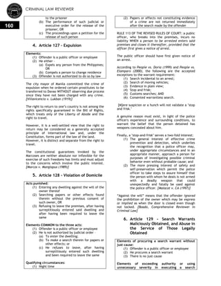 CRIMINAL LAW REVIEWER
160
to the prisoner
(b) The performance of such judicial or
executive order for the release of the
prisoner; OR
(c) The proceedings upon a petition for the
release of such person
4. Article 127 – Expulsion
Elements:
(1) Offender is a public officer or employee
(2) He either –
(a) Expels any person from the Philippines;
OR
(b) Compels a person to change residence
(3) Offender is not authorized to do so by law
The city mayor of Manila committed the crime of
expulsion when he ordered certain prostitutes to be
transferred to Davao WITHOUT observing due process
since they have not been charged with any crime.
[Villavicencio v. Lukban (1919)]
The right to return to one‘s country is not among the
rights specifically guaranteed in the Bill of Rights,
which treats only of the Liberty of Abode and the
right to travel.
However, it is a well-settled view that the right to
return may be considered as a generally accepted
principle of international law and, under the
Constitution, forms part of the law of the land.
However, it is distinct and separate from the right to
travel.
The constitutional guarantees invoked by the
Marcoses are neither absolute nor inflexible for the
exercise of such freedoms has limits and must adjust
to the concerns which involve the public interest.
[Marcos v. Manglapus (1989)]
5. Article 128 - Violation of Domicile
Acts punished:
(1) Entering any dwelling against the will of the
owner thereof
(2) Searching papers or other effects found
therein without the previous consent of
such owner, OR
(3) Refusing to leave the premises, after having
surreptitiously entered said dwelling and
after having been required to leave the
same
Elements COMMON to the three acts:
(1) Offender is a public officer or employee
(2) He is not authorized by judicial order –
(a) To enter the dwelling;
(b) To make a search therein for papers or
other effects; or
(c) He refuses to leave, after having
surreptitiously entered such dwelling
and been required to leave the same
Qualifying circumstances:
(1) Night time
(2) Papers or effects not constituting evidence
of a crime are not returned immediately
after the search made by the offender
RULE 113 OF THE REVISED RULES OF COURT: a public
officer, who breaks into the premises, incurs no
liability WHEN a person to be arrested enters said
premises and closes it thereafter, provided that the
officer first gives a notice of arrest.
The public officer should have first given notice of
an arrest.
According to People vs. Doria (1999) and People vs.
Elamparo (2000), the following are the accepted
exceptions to the warrant requirement:
(1) Search incidental to an arrest;
(2) Search of moving vehicles;
(3) Evidence in plain view;
(4) Stop and frisk;
(5) Customs searches; AND
(6) Consented warrantless search.
[M]ere suspicion or a hunch will not validate a "stop
and frisk."
A genuine reason must exist, in light of the police
officer's experience and surrounding conditions, to
warrant the belief that the person detained has
weapons concealed about him.
Finally, a "stop-and-frisk" serves a two-fold interest:
(1) The general interest of effective crime
prevention and detection, which underlies
the recognition that a police officer may,
under appropriate circumstances and in an
appropriate manner, approach a person for
purposes of investigating possible criminal
behavior even without probable cause; and
(2) The more pressing interest of safety and
self-preservation which permit the police
officer to take steps to assure himself that
the person with whom he deals is not armed
with a deadly weapon that could
unexpectedly and fatally be used against
the police officer. [Malacat v. CA (1997)]
―Against the will‖ means that the offender ignored
the prohibition of the owner which may be express
or implied as when the door is closed even though
not locked. [Boado, Comprehensive Reviewer in
Criminal Law]
6. Article 129 - Search Warrants
Maliciously Obtained, and Abuse in
the Service of Those Legally
Obtained
Elements of procuring a search warrant without
just cause:
(1) Offender is a public officer or employee
(2) He procures a search warrant
(3) There is no just cause
Elements of exceeding authority or using
unnecessary severity in executing a search
 