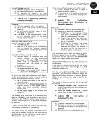 CRIMINAL LAW REVIEWER
161
warrant legally procured:
(1) Offender is a public officer or employee
(2) He has legally procured a search warrant
(3) He exceeds his authority or uses
unnecessary severity in executing the same
7. Article 130 - Searching Domicile
without Witnesses
Elements:
(1) Offender is a public officer or employee
(2) He is armed with search warrant legally
procured
(3) He searches the domicile, papers or other
belongings of any person
(4) The owner, or any members of his family,
or two witnesses residing in the same
locality are not present
RULE 116: SEARCH AND SEIZURE
A search warrant is an order in writing -
(1) Signed by a judge
(2) Directed to a peace officer, commanding
him to search for personal property
described therein and bring it before the
court
Requisites for issuing a search warrant:
(1) Probable cause, in connection with one
specific offense, to be determined
personally by the judge AFTER examination
under oath or affirmation of the
complainant and the witness he may
produce
(2) Particular description of:
(a) Place to be searched; AND
(b) Things to be seized which may be
anywhere in the Philippines
An officer may break open any outer or inner door or
window of a house or any part of a house or anything
therein WHEN these circumstances concur:
(1) He is refused admittance to the place of
directed search;
(2) His purpose is to execute the warrant to
liberate himself or any person lawfully
aiding him when unlawfully detained
therein; and
(3) He has given notice of his purpose and
authority.
The warrant must direct that it be served in the
daytime. HOWEVER, it can be served at any time of
the day or night WHEN the affidavit asserts that the
property is on the person or in the place ordered to
be searched.
A search warrant shall be valid for ten (10) days
from its date. Thereafter, it shall be void.
The officer seizing the property under the warrant
must give a detailed receipt for the same to the
lawful occupant of the premises in whose presence
the search and seizure were made.
In the absence of such occupant, the officer must:
(1) leave a receipt in the place in which he
found the seized property;
(2) In the presence of at least two witnesses of
sufficient age and discretion residing in the
same locality.
8. Article 131 - Prohibition,
Interruption and Dissolution of
Peaceful Meetings
Elements:
(1) Offender is a public officer or employee
(2) He performs any of the following acts:
(a) Prohibiting or interrupting, without
legal ground, the holding of a peaceful
meeting, or by dissolving the same
(b) Hindering any person from joining any
lawful association, or from attending
any of its meetings
(c) Prohibiting or hindering any person
from addressing, either alone or
together with others, any petition to
the authorities for the correction of
abuses or redress of grievances
The government has a right to require a permit
before any gathering can be made. HOWEVER, the
government only has regulatory, NOT PROHIBITORY,
powers with regard to such requirement.
The permit should state the day, time, and place of
the gathering.
If the permit is denied arbitrarily, OR the officer
dictates the place where the meeting is to be held,
this article is VIOLATED.
If in the course of the assembly, which started out
peacefully, the participants committed illegal acts
like oral defamation or inciting to sedition, a public
officer or law enforcer can stop or dissolve the
meeting.
Two criteria to determine whether this article would
be violated:
(1) Dangerous tendency rule – applied during
times of national unrest such as to prevent
coup d‘etat.
(2) Clear and present danger rule – applied
during times of peace. Stricter rule.
9. Article 132 - Interruption of
Religious Worship
Elements:
(1) Offender is a public officer or employee
(2) Religious ceremonies or manifestations of
any religion are about to take place or are
going on
(3) Offender prevents or disturbs the same
 