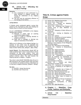 CRIMINAL LAW REVIEWER
162
10. Article 133 - Offending the
Religious Feelings
Elements:
(1) Acts complained of were performed in a
place devoted to religious worship, OR
during the celebration of any religious
ceremony
(2) The acts must be notoriously offensive to
the feelings of the faithful
Jurisprudence:
A Catholic priest complained against a group that
passed by the churchyard as they were holding the
funeral rites of a Church of Christ member.
An act is NOTORIOUSLY OFFENSIVE to the religious
feelings when a person:
(1) Ridicules or makes light of anything
constituting religious dogma
(2) Works or scoffs at anything devoted to
religious ceremonies
(3) Plays with or damages or destroys any
object of veneration of the faithful
WON an act is offensive to the religious feelings, is a
question of fact which must be adjudged only
according to the feelings of the Catholics and not
those of other faithful ones. [People v. Baes (1939)]
Laurel Dissent: The determination should NOT be
made to depend upon a more or less broad or narrow
conception of any given religion. Facts and
circumstances should be viewed through an unbiased
judicial criterion. (Note: This later became the
majority decision in People v. Tengson)
The crime is only UNJUST VEXATION when the act is
NOT directed at the religious belief itself and there
is no intention of causing so serious a disturbance as
to interrupt a religious ceremony. [People v. Nanoy]
See also:
(1) RA 9372 : Human Security Act
(2) RA 9745: Anti-Torture Act
Title III. Crimes against Public
Order
(1) Article 134 - Rebellion/Insurrection
(2) Article 134-A - Coup d‘ État
(3) Article 135 - Penalty for Rebellion,
Insurrection or Coup d‘ État
(4) Article 136 - Conspiracy and Proposal to
Commit Coup d‘ État, Rebellion or
Insurrection
(5) Article 137 - Disloyalty of Public Officers or
Employees
(6) Article 138 - Inciting to Rebellion or
Insurrection
(7) Article 139 – Sedition
(8) Article 141 - Conspiracy to Commit Sedition
(9) Article 142 – Inciting to Sedition
(10) Article 140 - Persons Liable for Sedition
(11) Article 143 - Acts Tending to Prevent the
Meeting of the Congress of the Philippines
and Similar Bodies
(12) Article 144 - Disturbance of Proceedings
(13) Article 145 - Violation of Parliamentary
Immunity
(14) Article 146 - Illegal Assemblies
(15) Article 147 - Illegal Associations
(16) Article 148 - Direct Assault
(17) Article 149 - Indirect Assault
(18) Article 150 - Disobedience to Summons
Issued by Congress, Its Committees or
Subcommittees, by the Constitutional
Commissions, Its Committees,
Subcommittees or Divisions
(19) Article 153 - Tumults and Other
Disturbances of Public Order
(20) Article 151 - Resistance and Disobedience
to a Person in Authority or the Agents of
Such Persons
(21) Article 154 - Unlawful Use of Means of
Publication and Unlawful Utterances
(22) Article 156 - Delivering Persons from Jail
(23) Article 155 - Alarms and Scandals
(24) Article 157 - Evasion of Service of Sentence
(25) Article 159 - Other Cases of Evasion of
Service of Sentence
(26) Article 158 - Evasion of Service of Sentence
on the Occasion of Disorders,
Conflagrations, Earthquakes, or Other
Calamities
(27) Article 160 - Quasi Recidivism
A. Chapter I – Rebellion, Coup
d’etat, Sedition and Disloyalty
1. Article 134 - Rebellion
/Insurrection
Elements:
 