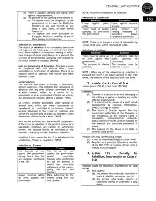 CRIMINAL LAW REVIEWER
163
(1) There is a public uprising and taking arms
against the government;
(2) The purpose of the uprising or movement is:
(a) To remove from the allegiance to the
government or its laws the Philippine
territory or any part thereof, or any
body of land, naval, or other armed
forces; or
(b) To deprive the Chief Executive or
Congress, wholly or partially, of any of
their powers or prerogatives.
Rebellion vs. Insurrection
The object of rebellion is to completely overthrow
and supplant the existing government. On the other
hand, insurrection is a movement seeking to effect
some change of minor importance, or to prevent the
exercise of governmental authority with respect to
particular matters or subjects [Reyes]
Rule on Complexing of Rebellion: Rebellion cannot
be complexed with, but absorbs other crimes
committed in furtherance of rebellion. There is no
complex crime of rebellion with murder and other
common crimes.
Jurisprudence:
The doctrine laid down in People v. Hernandez
remains good law. This prohibits the complexing of
rebellion with any other offense committed in the
occasion thereof, either as a means to its
commission or as an unintended effect of an activity
that constitutes rebellion. [Enrile v Salazar (1990)]
All crimes, whether punishable under special or
general law, which are mere components or
ingredients, or committed in furtherance thereof,
become absorbed in the crime of rebellion and
cannot be isolated and charged as separate crimes
themselves. [Ponce Enrile v Amin (1990)]
Both motive and overt acts are essential components
of the crime of rebellion. If the political motive of a
supposedly rebellious act cannot be sufficiently
proven, the accused should be convicted of the
common crime (e.g. murder) and not of rebellion.
Rebellion is not covered by Art. 2 on extraterritorial
jurisdiction. [People v. Lovedioro (1995)]
Rebellion vs. Treason
Rebellion Treason
The levying of war
against the government
during peace time for
any purpose mentioned
in Art. 134
The levying of war
against the government
would constitute
treason when performed
to aid the enemy; it
would also constitute
adherence to the enemy,
giving him aid and
comfort
Always involves taking
up arms against the
government.
Mere adherence to the
enemy giving him aid
and comfort
NOTE: No crime of misprision of rebellion.
Rebellion vs. Subversion
Rebellion Subversion
Crime against pubic
order
Crime against national
security
There must be public
uprising to overthrow
the government
Being officers and
ranking members of
subversive groups
constitute subversion
NOTE: There is no longer a crime of subversion by
virtue of RA 7636, which repealed RA 1700.
Rebellion vs. Sedition
Rebellion Sedition
There must be taking up
of arms against the
government.
It is sufficient that the
public uprising be
tumultuous.
The purpose is always
political.
The purpose may be
political or social.
NOTE : When any of the objectives of rebellion is
pursued but there is no public uprising in the legal
sense, the crime is direct assault of the first form.
2. Article 134-A - Coup d’ État
(asked twice 1991-93 ; four times 1997-06)
Elements:
(1) Offender is a person or persons belonging to
the military or police or holding any public
office or employment;
(2) It is committed by means of a swift attack
accompanied by violence, intimidation,
threat, strategy or stealth;
(3) The attack is directed against the duly
constituted authorities of the Republic of
the Philippines, or any military camp or
installation, communication networks,
public utilities or other facilities needed for
the exercise and continued possession of
power;
(4) The purpose of the attack is to seize or
diminish state power.
Persons who may commit coup d‘etat:
(1) It may be committed singly or collectively
(2) Requires as a principal offender a member
of the AFP, PNP, or a public officer with or
without civilian support
3. Article 135 - Penalty for
Rebellion, Insurrection or Coup d’
État
Persons liable for rebellion, insurrection or coup
d'etat
(1) The leaders:
(a) Any person who promotes, maintains or
heads a rebellion or insurrection; or
(b) Any person who leads, directs or
commands others to undertake a coup
d'etat;
 