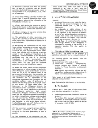 CRIMINAL LAW REVIEWER
17
(a) Philippine authorities shall have the primary
right to exercise jurisdiction over all offenses
committed by United States personnel, except in
cases provided for in paragraphs l (b), 2 (b), and 3
(b) of this Article.
(b) United States military authorities shall have the
primary right to exercise jurisdiction over United
States personnel subject to the military law of the
United States in relation to:
(1) offenses solely against the property or security
of the United States or offenses solely against the
property or person of United States personnel; and
(2) offenses arising out of any act or omission done
in performance of official duty.
(c) The authorities of either government may
request the authorities of the other government to
waive their primary right to exercise jurisdiction in
a particular case.
(d) Recognizing the responsibility of the United
States military authorities to maintain good order
and discipline among their forces, Philippine
authorities will, upon request by the United States,
waive their primary right to exercise jurisdiction
except in cases of particular importance to the
Philippines. If the Government of the Philippines
determines that the case is of particular
importance, it shall communicate such
determination to the United States authorities
within twenty (20) days after the Philippine
authorities receive the United States request.
(e) When the United States military commander
determines that an offense charged by authorities
of the Philippines against United States personnel
arises out of an act or omission done in the
performance of official duty, the commander will
issue a certificate setting forth such determination.
This certificate will be transmitted to the
appropriate authorities of the Philippines and will
constitute sufficient proof of performance of
official duty for the purposes of paragraph 3(b)(2)
of this article. In those cases where the
Government of the Philippines believes the
circumstances of the case require a review of the
duty certificate, United States military authorities
and Philippine authorities shall consult
immediately. Philippine authorities at the highest
levels may also present any information bearing on
its validity. United States military authorities shall
take full account of the Philippine position. Where
appropriate, United States military authorities will
take disciplinary or other action against offenders
in official duty cases, and notify the Government of
the Philippines of the actions taken.
(f) If the government having the primary right does
not exercise jurisdiction, it shall notify the
authorities of the other government as soon as
possible.
(g) The authorities of the Philippines and the
United States shall notify each other of the
disposition of all cases in which both the
authorities of the Philippines and the United States
have the right to exercise jurisdiction.
b. Laws of Preferential Application
Examples:
 Members of Congress are not liable for libel or
slander for any speech in Congress or in any
committee thereof. (Sec. 11, Art. VI, 1987
Constitution)
 Any ambassador or public minister of any
foreign State, authorized and received as such
by the President, or any domestic or domestic
servant of any such ambassador or minister are
exempt from arrest and imprisonment and
whose properties are exempt from distraint,
seizure and attachment.3
(R.A. No. 75)
 Warship Rule – A warship of another country,
even though docked in the Philippines, is
considered an extension of the territory of its
respective country. This also applies to
embassies.
c. Principles of Public International Law
Art. 14, NCC. ―xxx subject to the principles of
public international law and to treaty stipulations.‖
The following persons are exempt from the
provisions of the RPC:
(1) Sovereigns and other heads of state
(2) Ambassadors, ministers, plenipotentiary,
minister resident and charges d‘ affaires.
(Article 31, Vienna Convention on Diplomatic
Relations)
Note: Consuls and consular officers are NOT
exempt from local prosecution. (See Article 41,
Vienna Convention on Consular Relations)
Public vessels of a friendly foreign power are not
subject to local jurisdiction.
Note: Generality has NO reference to territoriality.
2. Territoriality
GENERAL RULE: Penal laws of the country have
force and effect only within its territory.
 It cannot penalize crimes committed outside its
territory.
 The territory of the country is not limited to the
land where its sovereignty resides but includes
also its maritime and interior waters as well as
its atmosphere. (Art. 2, RPC)
3
R.A. No. 75 penalizes acts which would impair the proper
observance by the Republic and inhabitants of the
Philippines of the immunities, rights, and privileges of duly
accredited foreign diplomatic representatives in the
Philippines
 