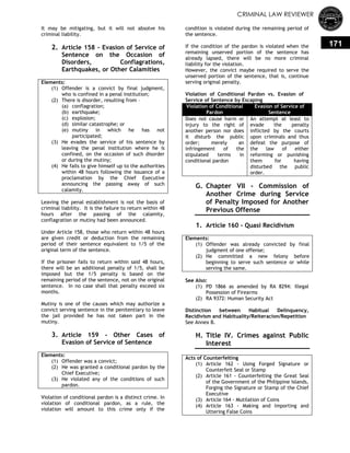 CRIMINAL LAW REVIEWER
171
It may be mitigating, but it will not absolve his
criminal liability.
2. Article 158 - Evasion of Service of
Sentence on the Occasion of
Disorders, Conflagrations,
Earthquakes, or Other Calamities
Elements:
(1) Offender is a convict by final judgment,
who is confined in a penal institution;
(2) There is disorder, resulting from –
(a) conflagration;
(b) earthquake;
(c) explosion;
(d) similar catastrophe; or
(e) mutiny in which he has not
participated;
(3) He evades the service of his sentence by
leaving the penal institution where he is
confined, on the occasion of such disorder
or during the mutiny;
(4) He fails to give himself up to the authorities
within 48 hours following the issuance of a
proclamation by the Chief Executive
announcing the passing away of such
calamity.
Leaving the penal establishment is not the basis of
criminal liability. It is the failure to return within 48
hours after the passing of the calamity,
conflagration or mutiny had been announced.
Under Article 158, those who return within 48 hours
are given credit or deduction from the remaining
period of their sentence equivalent to 1/5 of the
original term of the sentence.
If the prisoner fails to return within said 48 hours,
there will be an additional penalty of 1/5, shall be
imposed but the 1/5 penalty is based on the
remaining period of the sentence, not on the original
sentence. In no case shall that penalty exceed six
months.
Mutiny is one of the causes which may authorize a
convict serving sentence in the penitentiary to leave
the jail provided he has not taken part in the
mutiny.
3. Article 159 - Other Cases of
Evasion of Service of Sentence
Elements:
(1) Offender was a convict;
(2) He was granted a conditional pardon by the
Chief Executive;
(3) He violated any of the conditions of such
pardon.
Violation of conditional pardon is a distinct crime. In
violation of conditional pardon, as a rule, the
violation will amount to this crime only if the
condition is violated during the remaining period of
the sentence.
If the condition of the pardon is violated when the
remaining unserved portion of the sentence has
already lapsed, there will be no more criminal
liability for the violation.
However, the convict maybe required to serve the
unserved portion of the sentence, that is, continue
serving original penalty.
Violation of Conditional Pardon vs. Evasion of
Service of Sentence by Escaping
Violation of Conditional
Pardon
Evasion of Service of
Sentence
Does not cause harm or
injury to the right of
another person nor does
it disturb the public
order; merely an
infringement of the
stipulated terms in
conditional pardon
An attempt at least to
evade the penalty
inflicted by the courts
upon criminals and thus
defeat the purpose of
the law of either
reforming or punishing
them for having
disturbed the public
order.
G. Chapter VII - Commission of
Another Crime during Service
of Penalty Imposed for Another
Previous Offense
1. Article 160 - Quasi Recidivism
Elements:
(1) Offender was already convicted by final
judgment of one offense;
(2) He committed a new felony before
beginning to serve such sentence or while
serving the same.
See Also:
(1) PD 1866 as amended by RA 8294: Illegal
Possession of Firearms
(2) RA 9372: Human Security Act
Distinction between Habitual Delinquency,
Recidivism and Habituality/Reiteracion/Repetition
See Annex B.
H. Title IV. Crimes against Public
Interest
Acts of Counterfeiting
(1) Article 162 - Using Forged Signature or
Counterfeit Seal or Stamp
(2) Article 161 - Counterfeiting the Great Seal
of the Government of the Philippine Islands,
Forging the Signature or Stamp of the Chief
Executive
(3) Article 164 - Mutilation of Coins
(4) Article 163 - Making and Importing and
Uttering False Coins
 