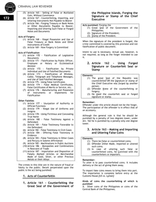 CRIMINAL LAW REVIEWER
172
(5) Article 165 - Selling of False or Mutilated
Coin, Without Connivance
(6) Article 167 - Counterfeiting, Importing, and
Uttering Instruments Not Payable to Bearer
(7) Article 166 - Forging Treasury or Bank Notes
or Other Documents Payable to Bearer;
Importing and Uttering Such False or Forged
Notes and Documents
Acts of Forgery
(1) Article 168 - Illegal Possession and Use of
False Treasury or Bank Notes and Other
Instruments of Credit
(2) Article 169 - How Forgery is Committed
Acts of Falsification
(1) Article 170 - Falsification of Legislative
Documents
(2) Article 171 - Falsification by Public Officer,
Employee or Notary or Ecclesiastical
Minister
(3) Article 172 - Falsification by Private
Individual and Use of Falsified Documents
(4) Article 173 - Falsification of Wireless,
Cable, Telegraph and Telephone Messages,
and Use of Said Falsified Messages
(5) Article 175 - Using False Certificates
(6) Article 174 - False Medical Certificates,
False Certificates of Merits or Service, etc.
(7) Article 176 - Manufacturing and Possession
of Instruments or Implements for
Falsification
Other Falsities
(1) Article 177 - Usurpation of Authority or
Official Functions
(2) Article 179 - Illegal Use of Uniforms and
Insignia
(3) Article 178 - Using Fictitious and Concealing
True Name
(4) Article 180 - False Testimony Against a
Defendant
(5) Article 181 - False Testimony Favorable to
the Defendant
(6) Article 182 - False Testimony in Civil Cases
(7) Article 184 - Offering False Testimony in
Evidence
(8) Article 183 - False Testimony in Other Cases
and Perjury in Solemn Affirmation
(9) Article 185 - Machinations in Public Auctions
(10) Article 186 – Monopolies and Combinations
in Restraint of Trade
(11) Article 187 – Importation and Disposition of
Falsely Marked Articles or Merchandise
Made of Gold, Silver, or other Precious
Metals or their Alloys
The crimes in this title are in the nature of fraud or
falsity to the public. Deceit perpetrated upon the
public is the act being punished.
1. Acts of Counterfeitin
1. Article 161 - Counterfeiting the
Great Seal of the Government of
the Philippine Islands, Forging the
Signature or Stamp of the Chief
Executive
Acts punished: Forging the
(1) Great Seal of the Government of the
Philippines;
(2) Signature of the President;
(3) Stamp of the President.
When the signature of the president is forged, the
crime committed is covered by this provision and not
falsification of public document.
Intent to use is necessary. Actual use, however, is
not required, as long as the forger intended to use
it.
2. Article 162 - Using Forged
Signature or Counterfeit Seal or
Stamp
Elements:
(1) The great Seal of the Republic was
counterfeited OR the Signature or stamp of
the Chief Executive was forged by another
person;
(2) Offender Knew of the counterfeiting or
forgery;
(3) He Used the counterfeit seal or forged
signature or stamp.
Remember:
Offender under this article should not be the forger.
The participation of the offender is in effect that of
an accessory.
Although the general rule is that he should be
punished by a penalty of two degrees lower, under
Art. 162 he is punished by a penalty only one degree
lower.
3. Article 163 - Making and Importing
and Uttering False Coins
Elements:
(1) There be False or counterfeited coins;
(2) Offender either Made, imported or uttered
such coins;
(3) In case of uttering such false or
counterfeited coins, he Connived with the
counterfeiters or importers.
Remember:
To utter is to pass counterfeited coins. It includes
delivery or the act of giving them away.
To import fake coins means to bring them into port.
The importation is complete before entry at the
Customs House [US vs. Lyman]
Kinds of coins the counterfeiting of which is
punished
A. Silver coins of the Philippines or coins of the
Central Bank of the Philippines;
 