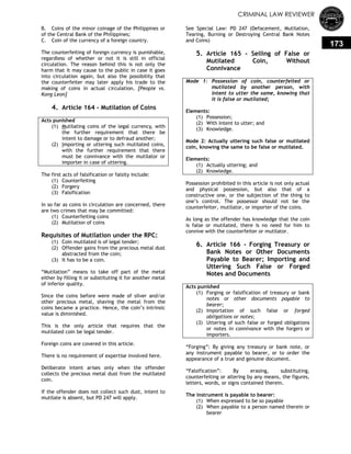 CRIMINAL LAW REVIEWER
173
B. Coins of the minor coinage of the Philippines or
of the Central Bank of the Philippines;
C. Coin of the currency of a foreign country.
The counterfeiting of foreign currency is punishable,
regardless of whether or not it is still in official
circulation. The reason behind this is not only the
harm that it may cause to the public in case it goes
into circulation again, but also the possibility that
the counterfeiter may later apply his trade to the
making of coins in actual circulation. [People vs.
Kong Leon]
4. Article 164 - Mutilation of Coins
Acts punished
(1) Mutilating coins of the legal currency, with
the further requirement that there be
intent to damage or to defraud another;
(2) Importing or uttering such mutilated coins,
with the further requirement that there
must be connivance with the mutilator or
importer in case of uttering.
The first acts of falsification or falsity include:
(1) Counterfeiting
(2) Forgery
(3) Falsification
In so far as coins in circulation are concerned, there
are two crimes that may be committed:
(1) Counterfeiting coins
(2) Mutilation of coins
Requisites of Mutilation under the RPC:
(1) Coin mutilated is of legal tender;
(2) Offender gains from the precious metal dust
abstracted from the coin;
(3) It has to be a coin.
―Mutilation‖ means to take off part of the metal
either by filling it or substituting it for another metal
of inferior quality.
Since the coins before were made of silver and/or
other precious metal, shaving the metal from the
coins became a practice. Hence, the coin‘s intrinsic
value is diminished.
This is the only article that requires that the
mutilated coin be legal tender.
Foreign coins are covered in this article.
There is no requirement of expertise involved here.
Deliberate intent arises only when the offender
collects the precious metal dust from the mutilated
coin.
If the offender does not collect such dust, intent to
mutilate is absent, but PD 247 will apply.
See Special Law: PD 247 (Defacement, Mutilation,
Tearing, Burning or Destroying Central Bank Notes
and Coins)
5. Article 165 - Selling of False or
Mutilated Coin, Without
Connivance
Mode 1: Possession of coin, counterfeited or
mutilated by another person, with
intent to utter the same, knowing that
it is false or mutilated;
Elements:
(1) Possession;
(2) With Intent to utter; and
(3) Knowledge.
Mode 2: Actually uttering such false or mutilated
coin, knowing the same to be false or mutilated.
Elements:
(1) Actually uttering; and
(2) Knowledge.
Possession prohibited in this article is not only actual
and physical possession, but also that of a
constructive one, or the subjection of the thing to
one‘s control. The possessor should not be the
counterfeiter, mutilator, or importer of the coins.
As long as the offender has knowledge that the coin
is false or mutilated, there is no need for him to
connive with the counterfeiter or mutilator.
6. Article 166 - Forging Treasury or
Bank Notes or Other Documents
Payable to Bearer; Importing and
Uttering Such False or Forged
Notes and Documents
Acts punished
(1) Forging or falsification of treasury or bank
notes or other documents payable to
bearer;
(2) Importation of such false or forged
obligations or notes;
(3) Uttering of such false or forged obligations
or notes in connivance with the forgers or
importers.
―Forging‖: By giving any treasury or bank note, or
any instrument payable to bearer, or to order the
appearance of a true and genuine document.
―Falsification‖: By erasing, substituting,
counterfeiting or altering by any means, the figures,
letters, words, or signs contained therein.
The instrument is payable to bearer:
(1) When expressed to be so payable
(2) When payable to a person named therein or
bearer
 